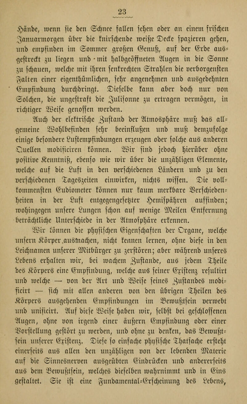 _23_ ,^:^nnbc, lücnn fie bcn ©cftncc fallen feigen ober nn einem frifd^en ^^snnuarmovgen über bie fnivfd)enbe rceif^e 5)ccfe fpajieren geljen, imb einpfinbcn im (Sommer grofjcn ®emi^, auf ber (Srbe auö= ((eftrerft ju liegen imb • mit Iialbgeöffneten 5tugen in bie (Sonne ju id)auen, n)eld)e mit iljren fentrcdjten Straljlen bie cerborgenften ^•alten einer eigentl)ümlid)en, fcl^r angenel^mcn iinb auögebel;nten <^mpfinbung burd)bringt. SDiefelbe fann aber bod^ nur üon (£o(d)en, bie ungcftraft bie ^i^lijonne ju ertragen permögen, in rid)tiger ^il^eife genoffen luerben. 2tuc^ ber eteftrif(^e 3ii[tf^'5 ^^^ 5ttmo§ppre muß ha§i aU- <jemeine 2l>oT)Ibefinben fet^r beeinffujsen unb muf^ bemjufolge einige befonbere Is^uftempfinbungen cr5,eugen ober foId)e nuS anberen Cuetten mobificiren tonnen. 3.9ir finb jcbod) l^icrübcr oI)nc pofitioe Äenntnifi, ebenfo roie mir über bie unjäfjligen ©lemente, -rüeld)c auf bie :?uft in ben t)erfd)iebcnen Säubern unb gu ben rerfd)iebenen Tageszeiten einmirfen, nichts raiffen. 2)ie ood^ fommenften (5:ubiometer tonnen nur faum merfbare 3}erfd)iebcn= l^eitcn in ber Suft entgegengefelfter .<pemifpolaren auffinbcn; Tüor)ingegen unfere Sungen fc^on auf menige DJteiten Entfernung 6eträ(^tli(^e Unterfi^iebe in ber 3(tmofppre erfennen. Tl^ir iönnen bie pr)i)fifd)en (Sigenfc^aftcn ber Organe, meiere unfern Körper .au§tnad)en, nid)t fennen lernen, ol^ne biefe in ben Sei(^namen unferer ^Jiitbürger ju jerftören; aber raäl)renb unfereö Sebenö er!^a(ten mir, bei raad)em ^i^ifi^i^^f/ ß^i^ jebem X|eile beo .^örpcrä eine ©mpfinbung, meiere auS feiner (^^iftenj refuftirt iinb meiere — Don ber '^(rt unb äöeife fcinc§ ^uftanbes mobi= ftcirt — fic^ mit allen anberen dou ben übrigen ^l^eilen beö Äörperö auSgel^enben ©mpfinbungen im iBerouf^tfcin oerraebt luib unificirt. 3luf biefe 'il>eife I)aben mir, felbft bei gefd)loffenen klugen, oljue oon trgenb einer äußern (Smpfinbung ober einer ^orfteüung geftört ju werben, unb ol^ne gu bcnfcn, ba§ Sen)u|t= fein unfercr (J'riftenj. ©iefe fo einfadie pl)i)fifd)e Xl)atfad)e erftel^t eincrfeitö auö otten ben unjärjligcn uon ber lebenben ^IRateric auf bie Sinnegnerüen auögeübten ©inbrücfen unb anbererfeitö auö bem ^emuf^tfein, n)eld)eö biefelben roaljrnimmt unb in (Sinö geftaltet. (Sie ift eine g-unbamental^Erfd^einung bc§ Sebenö,