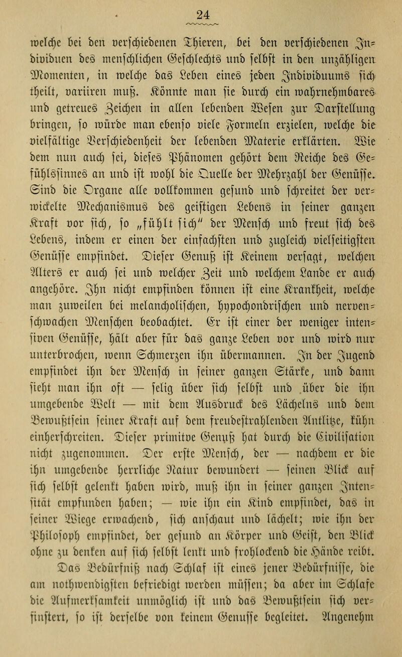 _24^ n)el(^e bei ben öevfcfiiebenen Silieren, bei ben üericfiiebencn ^n- bioibuen bcö tiienfdjlic^en ©efc^IeditS xinb [eI6[t in ben iinjäl^Hgeu 5)?omcnten, in welche baS SeOen eineö jeben ^nbiüibuumS ficf) tl^cilt, oariiren muf^. Ä'önnte man fie burd^ ein iüal)rner)m6arcö unb getreues 3^^'^'^'^ ^ f^^cn lebenben iJSefen jur SarfteKung bringen, fo raürbe man ebenfo t)iele ^ormetn erzielen, toelrfie bie öielfäitige i^erfd)iebenl;eit ber (ebenben SJlaterie erHärten. 2Bie bem nun aud) jci, biefeö 5ppnomen gehört bcm Oteidje beä @e= fül^lSfinneö an unb i[t wol)l bie Ouelle ber ^O^el^rjal^l ber ©enüffe. ©inb bie Organe ade ooHfommen gefunb unb fd)reitet ber t)er= lüidelte ?!Jied)ani§mu§ beS gei[tigen Seben§ in feiner ganjen Äraft cor fic§, fo „fül^lt fic^ ber ?!Jlenfc§ unb freut fid) beS Sebeng, inbem er einen ber einfad)ften unb ^ugleid) üielfeitigften (Iknüffe empfinbct. tiefer ©enu^ ift deinem oerfagt, n)eld)en xHlterö er aud) fei unb roeldier 3cit unb loeli^cm Sanbe er and) angepre. ^l^n nic§t empfinben fönnen ift eine ^ran!^eit, ir)e(d)e man juroeilen bei meIand)olifd}en, ]^i}pod)onbrifc^en unb nerüen = fd)iDacöen lOtenfdjen beobad)tet. (Sr ift einer ber weniger inten- finen (i^enüffe, l^ätt aber für ha^i ganje ßeben üor unb loirb nur* unterbrochen, raenn ©d)merjen il)n übermannen, ^n ber S^Ö^i^^ empfinbet il)n ber 'DJienfd) in feiner ganjen ©tärfe, unb bann ficf)t man \i)n oft — feiig über fid) fclbft unb .über bie xijn umgebenbe 2©elt — mit bem Stusbrud be§ Sädielnä unb bem 23en)uf?tfein feiner Äraft auf bcm freubeftral;lenbcn ^.(ntlit^c, fM)\i einf)erfd)rciten. 2)icfer primitöe ©cniif^ Ijnt burd) bie (^'iüilifation nid)t i^ugenommen. 2)er erfte ^Dlcnfd), bor — nad)bem er bie \f)n umgebenbe Ijcrrlid)e Statur berounbert — feinen 33lid auf fid) feibft gcicnft Tjabcn luirb, muf^ if;n in feiner ganzen '^^^^^'^^ fität cmpfunbcn l;abcn; — luic il)n ein .Uinb empfinbct, baö in feiner 2Bicge eriuadjcnb, fict) anfdjaut unb (äd)c(t; mic i()n ber '^fliiofopf) empfinbet, ber gefunb an .Slörpcr unb C^Jcift, ben ^lid o§nc ^u benfen auf fid) fetbft (cnft unb froI)lodenb bie .Stäube reibt. SDaö ^ebürfnif^ nad) 3d)(af ift eineö jener Ükbürfniffe, bie am not^iüenbigften befriebigt lüerben muffen; ba aber im ©c^tafc bie 5(ufmcrtfamfcit unmöglid) ift unb ha^i ^^^ciuufilfcin fid) Der= finftert, fo ift berfclbe uon feinem (:^enuffc begleitet. iHngcnef)m