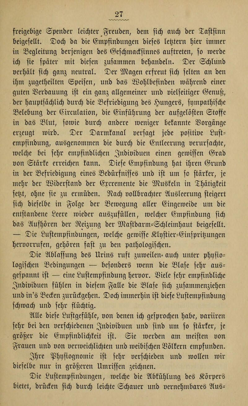 _27_ freigebige (Spenber leidster ^reuben, bem [ic§ nitcf) ber Si;a[t[inn beige[ellt. ©od) ha bie ©mpfinbungen biefeö letztem t^ier immer in 23egleitung berjenigen beö @e[d)ma(f[inneä auftreten, fo raerbe irf) fte jpäter mit biefen jufammen bel^anbeln. 5)er ©c^liinb Derfiält [id) ganj neutral, 5Der ^[Ragen erfreut fi(^ feiten an ben ifim juget^eilten ©peifen, unb ba§ :iBoI;Ibefinben lüäl^rcnb einer guten ^öerbauung ift ein ganj allgemeiner unb üielfeitiger ©enufj, ber l^auptfäd)lid) buri^ bie 33efriebigung beS v*nunger§, fi)mpat^ifd)e 23ele6ung ber (Sirculaiion, bie ©infül^rung ber aufgelöften (Stoffe in ha^ Slut, foraic burd) onbere raeniger fcefannte 25orgänge erzeugt lüirb. 2)er ©armfanaf rerfagt jebe pofitiüe Suft= empfinbung, ausgenommen bie bur(^ bie Entleerung t)erurfad)te, meldie 6ei fel^r empfinblid)en ^•^^^i'i^itcii einen geraiffen @rab Don ©tärfe erreid)en !ann. £)iefe (Smpfinbung l^at il^ren @runb in ber 23efriebigung eineä 33ebürfniffe§ unb ift um fo ftärfer, je me!^r ber S[ßiberftanb ber @j:cremente bie üJinSfeln in X|ätig!eit fe^t, ol^ne fie ^u ermüben. 9^ac^ nottbrac^ter 3luö(eerung fteigert fid} biefelbe in j^olge ber ^emegung alter ©ingemeibe um bie entftanbene Seere raieber auS^^ufüUen, roelc^er fömpfinbung [lä) ha§ '.^tufpren ber ^eijung ber 9Jtaftbarm=@c^leiml^aut beigefeltt. — S)ie ßuftempfinbungen, raeld^e geraiffe ^It)ftier=(Sinfpri|ungen l^erüorrufen, gel)ören faft ju ben pat^ologifc^en. SDie 3XbIaffung be§ UrinS ruft juiüeilen- auc^ unter pI)i)fio= logifc^en 23cbingungen — befonberö raenn bie 33lafe fel^r auä= gefpannt ift — eine Suftempfinbung l^eroor. 35iele fel^r empfinblid)e ^nbiüibuen füfjlen in biefem gatle bie 33lafe fid) jufammenjie|en unb in'ö 33eden jurücfgel^en. ©oc^ immerhin ift biefe Suftempfinbung fd)n)ac^ unb fel^r ftüd)tig. 3lIIe biefe Suftgefü!^fe, üon benen id^ gefproi^en l^abe, oariiren fel}r bei ben t)erfd)iebenen ^nbiüibuen unb finb um fo ftärfer, je größer bie (Smpfinblid§!eit ift. (Sie roerben am meiften oon grauen unb oon oerroeic^Iiditen unb roeibifdien 35öl!ern empfunben. ^'^re ^l^pfiognomie ift fel^r oerfdiieben unb lüolfen mir biefelbe nur in größeren Umriffen jeid^nen. 5Die ^^uftempfinbungen, rcelc^e bie 2l6!ül^(ung beä Äörper§ bietet, brüden fic^ burd) leitete (Schauer unb t)ernel^mbare§ 5(u§=