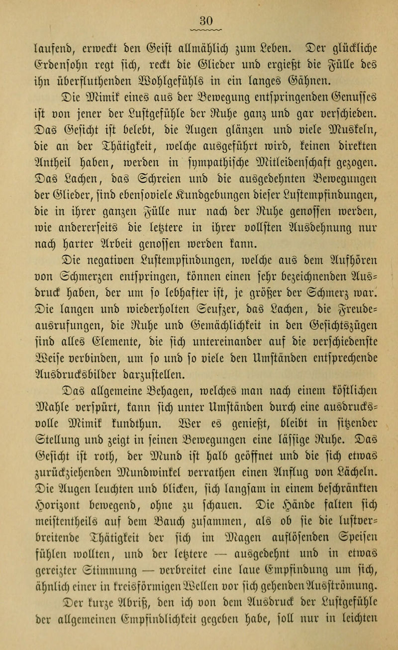 _30^ laiifenb, crracdt ben ®ei[t allmärjlirf) jum Seben. S)er glü(fli(^e ©rbenfofin regt fid), redt bie ©lieber iinb ergießt bie gülle bc§ i|n überfhitljenben 2Bo^Igefü!^l§ in ein langet ®ät)nen. 5)ie ^imif eineö au§ ber 23en)egung entfpringenben @enuffe§ i[t üon jener ber Suftgefüpe ber 9^ul)e gan^ unb gar oerfd)ieben. jDa§ ®ejtd)t i[t klebt, bie 3Iugen glänzen unb üiele JlRuSfeln, bie an ber Xptigfeit, n)eld)e auggefül^rt roirb, feinen bireften '2(nt]^eil l^aben, raerben in fi)mpatl^i]'d)e 'DJtitleibenj'claft gebogen. 5)a§ fia(^en, bag ©(freien unb bie auggebe^nten ä^etücgungen ber ©lieber, finb ebenfooiele ^unbgebungen biefer ßuftempfinbungen, bie in il^rer ganjen §ülle nur nad) ber dtu^t genoffen roerben, loie anbererfeitS bie letztere in il^rer oollften 5iuäbe|nung nur nad) l^arter Arbeit genoffen werben fann. SDie negatiüen ^^uftempfinbungen, welche au§ bem Slufpren Don ©d)merjcn entfpringen, fönnen einen fe|r bejeidinenben 2tu§= brud !^aben, ber um fo lebhafter ift, je größer ber ©dimer^ war. S)ie langen unb raieber^olten (Seuf,^er, ba§ Sachen, bie ^reube? auärufungcn, bie 9^u|e unb @emäd)lid)!eit in ben ®cfid)t§jügen finb alle§ (Slemente, bie fid) untereinanber auf bie üerfd)iebenfte Sßeife oerbinben, um fo unb fo oiele ben Umftänben entfpred)enbe 3tuäbrudgbi(ber bar^uftellen. S)asi allgemeine 23el)agen, n)eld)e§ man nad^ einem toftIid)cn 2Jia^le oerfpürt, fann fic^ unter Umftänben burd) eine auSbrud§= Dotte ^D^imif funbtl^un. 2ßer eg geniept, bleibt in fit^enber ©teüung unb jeigt in feinen iöemegungen eine läffige ^uf)e. $Daö ©efic^t ift rot[), ber iSlimh ift Ijalb geöffnet unb bie fid) etioaö §urüdjicf)cnben ^IRunbiuinfel Derratl;en einen Stnftug üon Säd)eln. 2)ie klugen Ieud)ten unb blidcn, fid) langfam in einem befc^ränften ^orijont bcmcgenb, ol^ne ju fd}auen. SDic .^önbc falten fid) meiftentljcilö auf bem 5üaud) jufommen, alä ob fie bie luftüer= breitenbc ^Ijätigfcit ber fid) im iDtagcn auflöfenben (Speifen füf)lcn lüoUten, unb ber letztere — auögebe^nt unb in etraag gcrei^^tcr Stimmnng — üerbreitet eine laue (Smpfinbung um fid), äl^nUd) einer in frciöförmigcn'A^cllen nor fic^ gel)cnben'2luöftrömung. Der furje ^ilbri^, ben id) uon bem ^lusbrucf ber i'uftgefül)le ber allgemeinen (Smpfinblid)teit gegeben l)abc, foU nur in leichten