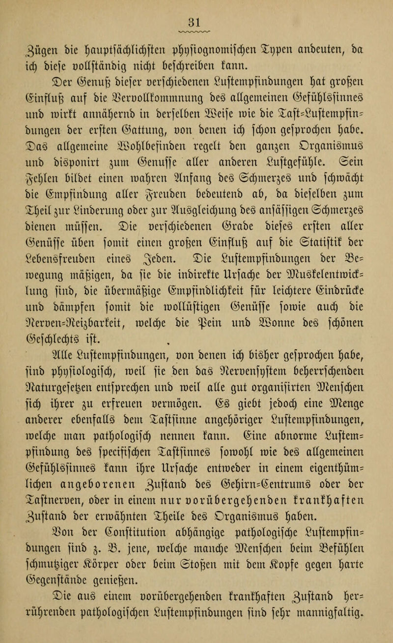 3ügen bie l^nuptfärfinc^ften p!^i)fiognomifc^en ^i)pen anbeuten, ba id) biefe üottftänbig nid)t 6efd)retbcn fann. S)er ®enu|^ bicfcr üeiic§iebcncn Suftempfinbungen !^at großen (Sinflu^ auf bie ^erüolüommnung beö allgemeinen ®efü|lg[inneS nnb lüirft annäl^ernb in ber[el6en SIBeife roie bie ^a[t=Öu[tempfin= bungen ber erften @attung, oon 'otnm 16) jd)on gefprod)en l^abe. 2)a§ allgemeine SBol^Ibefinben regelt ben ganzen Organiämuö nnb biSponirt jum ©enuffe aller anberen SuftgefüI)Ie. ©ein 'Jcljlcn öilbet einen lüal^ren Stnfang beö ©c^merjeS unb jd)n)ä(^t bie (Smpfinbnng alter -^reuben bebentenb ab, ba biejelben §um X^eil jur Sinberung ober jur 2luSgleid)ung be§ anjäjjigen (Sd)mer§eö bienen miiffen. S)ie oeric^iebenen ©rabe biefeä erften aller (Senüffe üben fomit einen großen (5infln§ anf bie ©tatiftif ber Sebensfreuben eineö ^eben. S)ie Suftempfinbungen ber 33e= lüegnng mäßigen, ha fie bie inbirefte Urfac^e ber ^n§!elentrai(f= hing finb, bie übermäßige (Smpfinblid)!eit für leid)tere (Sinbrüde unb bämpfen fomit bie raollüftigen ©enüffe fowie au(^ bie Ükroen^O^ei^barfeit, tüelc^e bie ^^ein unb Sßonne be§ fc^önen ®efd)lec§t§ ift. 2ttle Suftempfinbungen, oon benen iä) hi^tv gefprod^en l^abe, finb pl^riftologifd), loeil fie ben baö D^ierüenftiftem be!^errfd)enben 9^atnrgefe^en entfpred)en unb roeil alle gut organifirten äRenfc^en ftd) iljrer ^u erfreuen oermögen. ©§ giebt jebod) eine SJlenge anberer ebenfaltg bem 3;;aftfinne angepriger Suftempfinbungen, raeldie man patljologifd) nennen !ann. (Sine abnorme Suftem= pfinbung beö fpecifif^en ^aftfinne§ forool^l raie be§ allgemeinen ®efül^l§finne§ !ann il^re Urfai^e entroeber in einem eigentl^üm= Iid)en angeborenen ^wftatxb beö @e^irn=(5entrum§ ober ber Xaftnerüen, ober in einem nur oorübergel^enben !ran!l^aften 3uftanb ber erroäljuten ^^Ijeile beä Organi§mu§ pben. 3Son ber (Sonftitution abpngige pat|ologifd)e fiuftempfin= bungen finb 5. 23. jene, raelc§e mandje ^enfc^en beim 33efü|len fdimut^iger Körper ober beim ©toßen mit bem J?!opfe gegen Ijarte ©egenftänbe genief^en. SDie au§ einem uorübergepnben frantpften ^iif^^i^^ '^s^*^ rül^renben patplogifd)en Suftempfinbungen finb fel^r mannigfaltig.