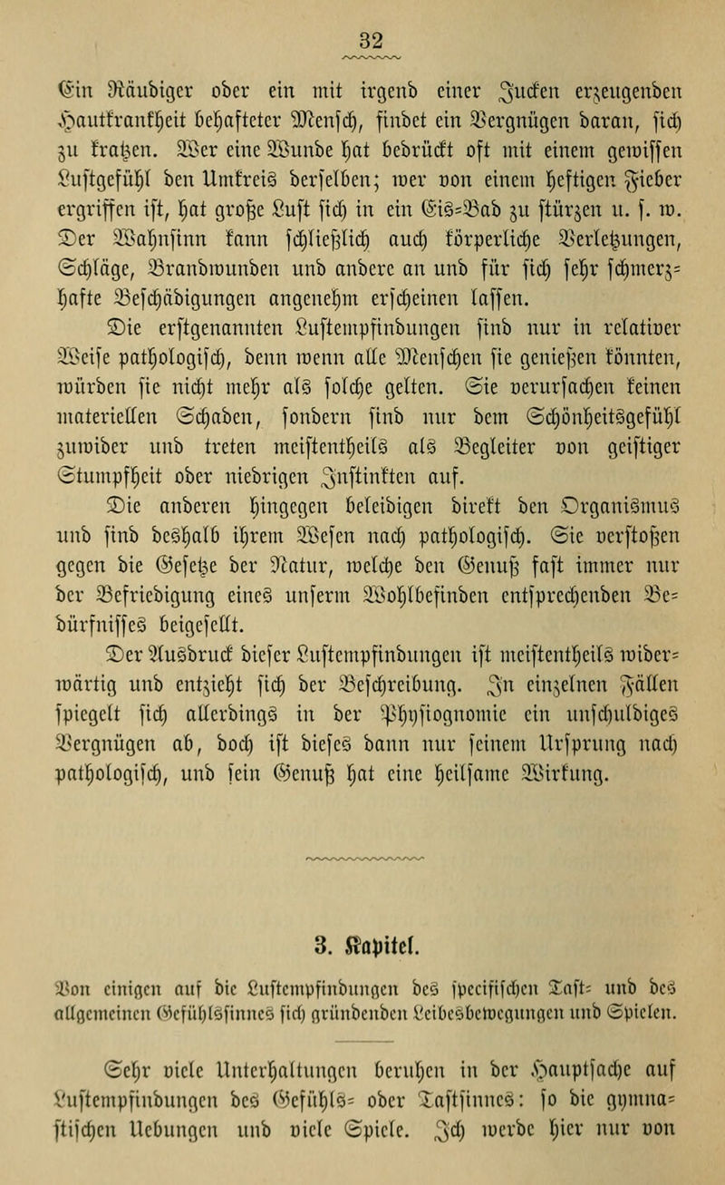 ^^2_ (Sin ÜT^äubigcr ober ein mit irgenb einer ^^irfeit erjeugenben vS^autfrauf^eit fie^aftetcr 5J^enfd), finbet ein 3}ergnügen baran, fid) gu frat^en. SBer eine 3Bunbe l)at bebrüdt oft mit einem geioiffen Suftgefül^I ben Umfrei§ berjelben; raer t)on einem heftigen ^^ieber ergriffen ift, l)at gro^e Suft fid) in ein @i§=23ab ju ftürjen u. f. rv. S)er SBaljnfinn !ann fdilief^Iid) aud) !örperlid)e 3}erlet^ungen, ©daläge, 33ranbn)unben unb anbere an unb für ftd§ fel^r fd)mer5= l^afte 23ef(^äbignngen angenel^m erf(^einen laffen. ®ie erftgenannten fiuftempfinbungen finb nur in relatioer Söeife patljologifdj, benn roenn ade 'ü)^enfd)en fie genief^en könnten, Töürben fic nid)t mel^r al§ folc^e gelten. (Sie nerurfad)en feinen materiellen ©c^aben, fonbern finb nur bcm (Sd)üni^eit§gefüp juroiber unb treten meiftentl^eilg al§ ^Begleiter üon geiftiger ©tumpfl^eit ober niebrigen ^nfi^ii'ftcn auf, SDie anberen hingegen beleibigen bire'ft ben Organismus unb finb beSl^alö iljrem STßefen nad) pat^ologifc^. ©ie ücrfto^en ^egen bie ©efet^e ber D^atur, wdä)t ben ®enuj5 faft immer nur ber 23efriebigung eineS unferm 2Öo!^Ibefinben entfpredjenben 5Be= l)ürfniffe§ beigefcHt. 2)er 3(usbrud biefer Suftempfinbungen ift meiftent^eilS it)iber= lüärtig unb entjiel^t fic^ ber 33efd)rei6ung. ^'n einzelnen ^-ällen fpicgctt fid) aEerbingS in ber ^>].^!)ijfiognomic ein unfd)ulbige§ Vergnügen ab, bod) ift biefeS bann nur feinem Urfprung nad) patl^ologifd), unb fein ©enu^ |at eine l^eilfame SBirfung. 3. S^ami 3Son einigen auf bie ßuftcmpfinbunflcn hc§, jpccififdjeii 2:nft= unb hd allgemeinen @efüf)(§[inne§ fid) grünbenbcu iieibcäbetuegungeu unb ©pielcn. (2ef)r üiclc Untcrl^aÜungcn berul^en in ber .s^'^auptfad)c auf l'uftempfinbungen beö (^Jefül)lQ= ober Xaftfinneö: fo bie gi)mna= ftifc^cn Hebungen unb niete Spiele. 3<^) mcrbe ()ier nur oon