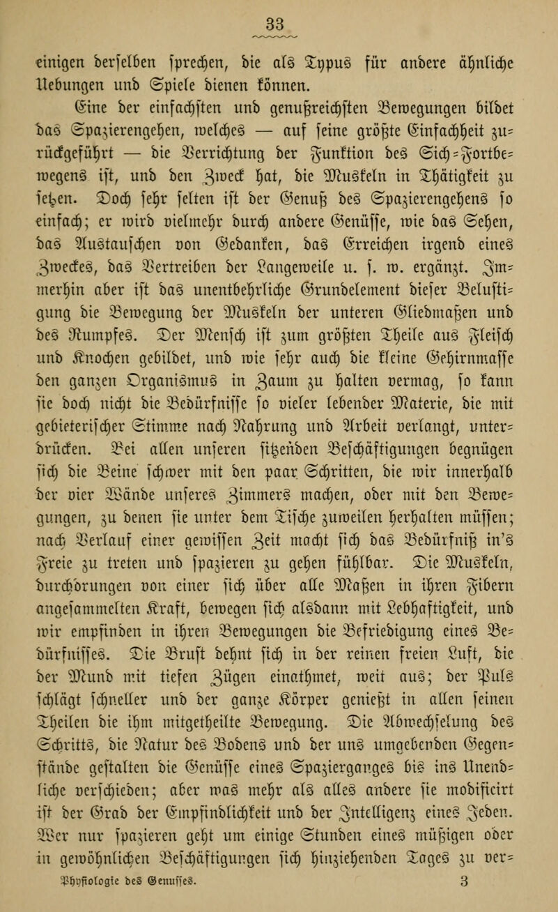 _33_ einigen berfelben fprcdjen, bie alg Sltipuö für anbere ä^nUd^e Hebungen unb (Spiele bienen fönnen. (Sine ber einfad^ften unb genu^reirf)[ten Seroegungen bttbet t)aö 8pa;,ierenge]^en, raeld^eS — auf feine größte (Sinfad)l^eit ^n- TÜcfgefül^rt — bie 33erric^tung ber gunftion beä (Sic^ = §ortbe= luegenS ift, unb ben 3JDecf l^at, bie 'JKuäfeln in 5;ptig!eit ^u fe^en. 5)oc| fe|r feiten ift ber @enu§ be§ ©pajierengel^enä fo einfach; er toirb üieltnc^r burc^ anbere ©enüffe, lüie ha^ ®e|en, iaö 2(uetaufd^en oon ©ebanfen, ha^ ©rreic^en irgenb eineä 3roecfe§, baä 5i>ertreiben ber ^angeroeite u. f. ra. ergänzt, ^m- merl^in aber ift ha§ unentbe'^rlic^e ©runbelement biefer Selufti= gung bie 33eiucgung ber ^J^usfeln ber unteren ©(iebtua^en unb be§ iRumpfeg. 5)er Wltn\d) ift jum größten Jl^eife au§ §leif(f) unb Änoc^en gebilbet, unb roie fel^r auc^ bie !(eine ©e^irnmaffe hm ganjen Organi^Srnuä in ^amn §u Saiten oermog, fo fann fie bod) nicl)t bie 33ebürfniffe fo oieler lebenber '2J?aterie, bie mit gebieterifc^er (Stimme nac^ 9^a]^rung unb Arbeit nerlangt, unter= brücfen. 3?ei aüen unferen fi^enben Sefcböftigungen begnügen fid) bie ißeine fdimer mit ben paar (5d)ritten, bie mir innerl^alb ber oier ®änbe unfere? 3^^^^^^- mad)en, ober mit ben ^tmt- gungen, ^u benen fie unter bem Sifc§e juiüeilen l^erl^alten muffen; nadi ^Berlauf einer gemiffen ^dt modit fic^ ha§> 23ebürfni^ in'§ §reie §u treten unb fpajieren ju gelten fühlbar. S)ie ^JiuSfetn, Ijurdsbrungen oon einer fic^ über alle ^^a^en in il^ren ^ibern angefammelten ^raft, beroegen fi(^ alebann mit Seb^aftigfeit, unb irir empfinben in i^ren 23eroegungen bie 33efriebigung eineö 23e= bürfniffeg. £ie Sruft be5nt fic§ in ber reinen freien Suft, bie ber ?[Runb mit tiefen 3i^9^i^ einat^met, rüeit au§; ber ^ulg fd)(ägt fdineller unb ber ganje Körper genießt in allen feinen 5l^eilen bie i^m mitget^eilte iBeroegung. 2)ie Slbmed^felung be§ (Schritts, bie 9?atur bee 23obenö unb ber un§ umgebenben ©egen- ftänbe geftalten bie ©enüffe eineä (Spazierganges bi§ in§ Unenb= Iid)e üerfc^ieben; aber mas me!^r atä atte§ anbere fie mobificirt ift ber ©rab ber @inpfinbtid)!eit unb ber intelligent eine« ^^htn. 3[l>er nur fpaüeren ge^t um einige ©tunben eine§ müßigen ober in geiüöbniicben :öefd)äftigungen fic^ ^injie^enben 'XogeS ju üer=