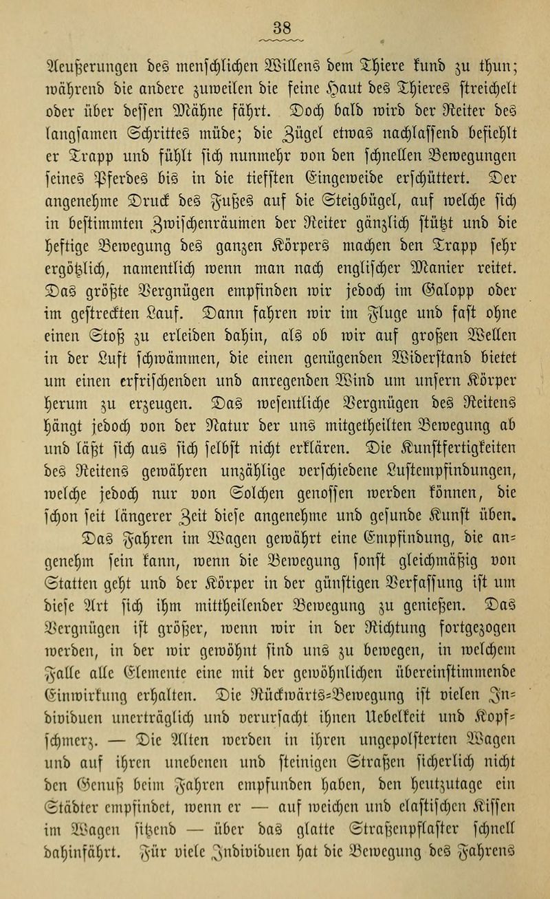 ^^8_ 3(euf5erungen be§ menlc^Iicficn 3Bitten§ bem ^!^iere hmb ju %tn; lüäl^reub bie anberc juraeilen bie feine S^aut be§ XI;iere§ [treid)elt ober über beffen 'äJ^äl^ne fäl^rt. 2)oc^ balb rotrb ber 9teiter beS langfamcn ©d)ritteö mübe; bie 3%<^^ etraa§ nacEiIaffenb kficl^It er 3;;rapp unb fü^lt ftc^ nunmel^r oon ben fdinelten ^öeroegungen feine? ^ferbe§ 6i§ in bie tiefften (Singeroeibe erfc^üttert. 3)er angenel^me ©ruif be§ §u§e§ auf bie (Steigbügel, auf roelc^e fid) in beftimmten 3i^ii<^enräumen ber Dteiter gänjli^ ftü^t unb bie Ijeftige 23eroegung be§ ganzen Körper? machen ben 3;;rapp fe!^r ergö^licf), namentlich roenn man nac^ englifc^er 'DD'^anier reitet. 2)a§ größte 3>ergnügen empfinben roir jeboc^ im ©alopp ober im geftretften Sauf. S)ann fo|ren roir im §luge unb faft ol^ne einen ©to^ ju erteiben bal^in, alg ob roir auf großen 2BeUen in ber Suft fi^roämmen, bie einen genügenben SBiberftanb bietet um einen crfrifd)enben unb anregenben SBinb um unfern Körper l^erum ju erzeugen. 2)a§ TOcfentlid)e 3}ergnügen be§ 3fieitcn§ l^ängt jeboc^ üon ber D^^atur ber uns mitgetl^eilten 3Seroegung ab unb läpt fic| aus fid) felbft nid)t erklären. 3)ie .^unftfertigfeiten bes D^ieitenQ geroäl^ren unjä|lige ücrf(^iebene Suftempfinbungen, roelc|e jeboc^ nur öon (Solchen genoffen raerben fönnen, bie fd)on feit längerer ^dt biefe angenel^me unb gefunbe Äunft üben. 5Da§ -^al^ren im SSsagen geroäl^rt eine (Smpfinbung, bie an= genehm fein fann, roenn bie 23erocgung fonft gleid)mä^ig non (Statten gel^t unb ber Ä'örper in ber günftigen 35erfaffung ift um biefe 3lrt fid) i!^m mittl^eilcnber 23croegung ju genießen. S)aö i^ergnügen ift gröf^er, roenn roir in ber 9fiid)tung fortgejogen rocrben, in ber roir geroöl^nt finb uns ju bcracgcn, in rocl(^em ^aüe alle (Elemente eine mit ber gciuöl)nlid)cn übereinftimmenbe (^inroirhing erl^alten. !Die D^tüdroärtS^'-Beroegung ift oiclen 3= bioibucn uncrträgüd) unb üerurfadjt il;ucn Ucbclfcit unb Äopf= fc^merj. — 2)ie Stilen raerben in il)ren ungepolfterten 9Bagcn unb auf i^ren unebenen unb ftcinigcn ©traj^en fid)erlid) nic^t ben Cs5cnufj beim ^•aljren cmpfunbcn l)aben, \i<in l^eutjutage ein (Stäbter empfinbct, raenn er — auf roeid)en unb claftifd)cn ÄHffcn im 2[l^agen fit^enb — über ba§ glatte ©traf^enpflafter fc^nell baljinfä^rt. Ts'ür uiele 3'i^iüibucn l^at bie 23crocgung bcö j^al^rcnö