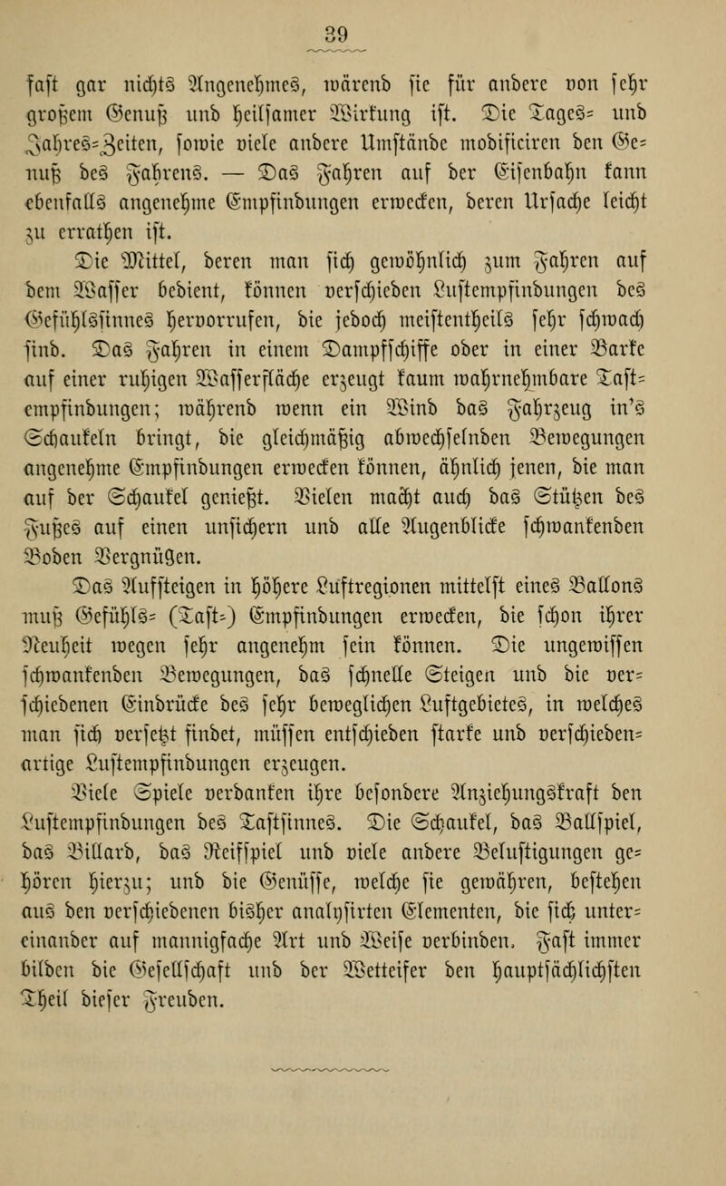 _39 fa[t gar nid)t3 5tngcncl)mc§, luärcnb fie [ür anberc oon fc^r Qro|5em ©cnup unb r^cilfanicr il>irt'ung i[t. 2)ic Xage§= iinb ^al)xt§>=^dtm, foTüie oiele aubcre Uinftänbc mobiftcircn ben @e= luifi bc§ ^abrcnS. — 2)a§ ^3*^^^^ ^^^f ^^'^ ©ilenba^n fann cbeufadö angenehme ©mpfinbungen ertüccfen, beren Urfac^e leirfjt :;u crratl^en i[t. S^ie '»IRittcr, beren man ftd) gciucl^nlic^ ,;,um ^-ar^ren auf bem ^Baffer bcbient, !önnen üerfdjiebcn Suftempfinbungen bcä (^icfü^Iäfinncä l^eroorrufen, bie febod^ meiftent^cilS \d)v jdjiüad) finb. SDa§ §a!^ren in einem S)ampf[d)iffe ober in einer 35ar!e auf einer ruijigen 5K}afferf(äc^e erzeugt faum iüa!^rne|mbare 2;aft= cmpfinbungen; luäfirenb roenn ein 5K>inb ba^ gal}rjeug in'ö (idiaufeln bringt, bie gleid}mä|ig abroed^fefnben ^ercegungen angenel^me (Smpfiubungen erraecfen tonnen, ä^nlii^ ienen, bie man auf ber Sdjaufel geniest. Stielen ma^t aud) 'i)a^ ©tü^en be§ ^•u^eö auf einen unfidiern unb alle 3tugenMide fd^iuanfenben 5Boben SSergnügen. ®a§ 5tuffteigen in p^ere :Ouftregionen mittelft eine§ 33atIon§ inuH @efü]^(§= ('Jcift') (Smpfinbungen erroeden, bie fd)on i^rer S^eufieit lüegen fel^r angenehm fein !önnen. Sie ungeraiffen fc^roanfenben i^erocgungen, ha^ f(^nelle Steigen unb bie Der= fc^iebenen ©inbrüde beö fe^r beraeglidien Suftgebieteö, in roeldie^ man fid) oerfe^t finbet, muffen entfd)ieben ftarfe unb üerfd)ieben= artige Suftempfinbungen erzeugen. i^ie(e Spiele oerbanfen il^re befonbere ^(njie^ungSfraft ben l'uftcmpfinbungen bes XaftfinneS. 2)ie ©c^aufel, ha^i 23allfpiel, baö :i3iüarb, baä ^eiffpiet unb oiele anbere Seluftigungen ge= prcn ^ier^u; unb bie ©enüffe, lüetdie fie getoäl^ren, befleißen ttuö ben üerfdjiebencn biö!^er analpfirtcn (Slementen, bie fiif; unter= einanber auf mannigfad)e 5lrt unb siöeife oerbinben, ^^aft immer bilben bie (ikfellfd)aft unb ber 3Setteifer ben fjauptfäc^Iidiften ^l^eif biefcr ivreubcn.