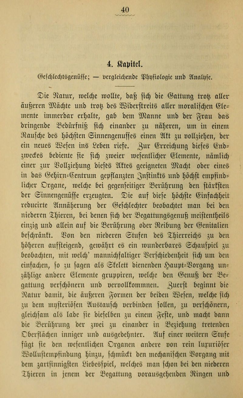 40 4. Shpitcl. @e[d)Ied}t§genüffc; — öergleidicnbe ^pj^^fiologic unb 3tnalt)ic. 2)ie dlatm, n)el(^e iroUte, ba^ fic^ bie ©attung tro^ aüer äußercn ^JJäc^te unb tro^ be§ Sßiberftreitö alter morali|d)en (g(e- mente immerbar erl^alte, gab bem SJianne unb ber §rau ha^ bringenbe i^ebürfni^ [ic^ einanber ju näheren, um in einem cRaufc|e beö prf)[ten ©innengenuffe§ einen 2ltt ^u Dodjielen, bcr ein neues SSefen in§ Seben riefe, ^ux (grreic^ung biefe§ (&nb= jraedeei bebiente fie [ic^ jiüeier n)e]entlid^er Elemente, nämlicf^ einer jur S^oüsicl^ung biefe§ 2l!te§ geeigneten Wa<^t ober eineö in ba§ @el^irn=(Zentrum gepftanjten 3n[tin!t§ unb 'i)'öä)\i empfinb^ (i^er Organe, it)elrf)e bei gegenseitiger 23erü^rung bcn ftär![teu ber (Sinnengenüffe erzeugten. ®ie auf biefe 'i)öä)\k (Sinfac^l^eit rebucirte 2tnnä^erung ber ©efc^Iec^ter beobad}tet man bei ben nieberen ^l^ieren, bei benen \iä) ber ^egattung§genu^ meiftentl^eilä einzig unb ottein auf bie 5Bcrüt)rung ober Dteibung ber ©cnitaticn befc^ränft. 3>on bcn nieberen ©tufen bc§ 2;tncrreid)ö ^^u bcn Pieren auffteigenb, gciDÖtjrt eö ein munberbarcö ©ct)aufpict ju beobad)ten, mit mctd)' mannid)fattiger ^'crfc^icbcntjcit ]id§ um hcn cinfad)cn, fo x,n jagen atö Sfctctt bicnenbcn .^aupt^^organg un= ^a^tigc anbere (Stcmcnte gruppircu, mctdie beii (^enufs ber 5i3e= gattung ücr|ct)öncrn unb ocröottfommnen. 3^^c^'[^ beginnt bie ■Jtatur bamit, bie äuf^crcn yyo^ii^cn ber bcibcn SBcfcn, i'Detd)e [id> ^u bcm mijftcriöfcn XHuötaufd) ücrbinbcn foUen, ^u üerfdjöncrn, gtcid))am at§ labe fie biefelben ,^u einem (^efte, unb madjt bann bie :öerül)rnng ber jiüei ju einanber in 33c5iet)ung tretenben Cbcrflädjcn inniger unb aucgcbctjutcr. Stuf einer lucitern Stufe fügt fie ben n)efcntlid)cn Organen anbere oon rein tupiriöfer 3Boltuftempfinbung t)inju, fd)mürft ben med)anifd)en Vorgang mit bem ^artfinnigften i'icbcöfpiet, iuctd)cö man fd}on bei bcn nieberen X^icren in jenem ber :i3egattung üorauogct)cnbcn 9iingen unb