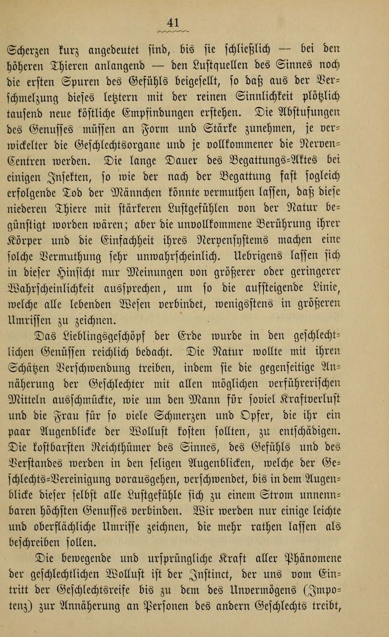 _41_ (Sc^crjen hirj angebeutet jinb, biö fie fc^tiej^lid) — bei hm flöl^creu Z'i)kxm anlangcnb — ben SuftqueEen beä (Sinne§ nod) bie erften ©puren bcö ®cfü^l§ beigefellt, fo ba§ au§ ber 33ev= f(|me(jung biefeö te^tern mit ber reinen (Sinnlid)!eit plöt^tic^ taufenb neue föftlidje fö-mpfinbungen erfte^en. S)ie ?Ib[tufungen bc§ @enujfe§ muffen an gorm unb ©tär!e junel^men, je üer- lüicfelter bie @efd)(cc|t§organe unb je öoEfommener bie $Rerüen= (Zentren lüerben. 3)ie lange 2)auer beä 25egattung§=5l!te§ bei einigen ^nfeften, fo lüie ber nad) ber 23egattung faft fogleic^ erfolgenbe ^ob ber iDcänndien !önnte üermut^en (äffen, baf3 biefc nieberen S:!^iere mit ftärferen Suftgefü'^len t)on ber 'üflatux be= günfligt morben lüären; aber bie unooltfommene 33erü!^rung il^rer Körper unb bie (Sinfad)l^eit il^re§ 9t'eröenft)ftem§ mad)en eine foldie 2}ermut:^ung feljr unn)at)rfd)einlid). Uebrigeng laffen fic^ in biefer §infid)t nur Meinungen oon größerer ober geringerer 3[öa|rfd)einUd)!cit au<Sfpred)en, um fo bie auffteigenbe Sinic, tüeldie alle kbenben 2Befen oerbinbet, raenigäfteng in größeren Umriffen ju jeic^nen. 2)a§ SieblingSgefc^öpf ber (Srbe würbe in ben gefd)ted)t= lid)en @enüffen reic^üd) bebad)t. SDie ^^latur raollte mit i|ren ©d^ä^en 3>erfd)it)enbung treiben, inbem fie bie gegenfeitige ^In- nä^erung ber ®efd)Iec^ter mit allen möglichen üerfii!^rerifd)en DJZitteln augfc^müdte, raie um ben ^ann für foniel Ä'raftöerluft unb bie §rau für fo oiele (Sd)merjen unb Opfer, bie i|r ein paar Slugenblide ber SBottuft foften fottten, ^u entfd)äbigen. SDie füftbarften D^teidiipmer beö @inne§, be§ @efüp§ unb be§ ißerftanbeö merben in ben feiigen Slugenbliden, meli^e ber ®e= fd)led)t§=3Sereinigung oorauggel^en, oerfdiraenbet, bi§ in bem 5lugen= blide biefer felbft ade Suftgefül^le fit^ ju einem ©trom unnenn= baren pd)ften ©enuffeS üerbinben. 2Bir roerben nur einige leichte unb oberfläd)lid)e Umriffe ^eidinen, bie mel^r ratl^en laffen al§ befd)reiben foUen. S)ie beiDegenbe unb urfprünglii^e ^raft aller ^l^onomene ber gefd)led)tlic^en 5IßoÜuft ift ber ^i^f^inct, ber unö com (Sin= tritt ber @efc§lec^tSreife big ju bem beS Unoermögeng (3i^po= tenj) lux 2tnnö|erung an ^erfonen beä anbern @efd)lec^tg treibt,