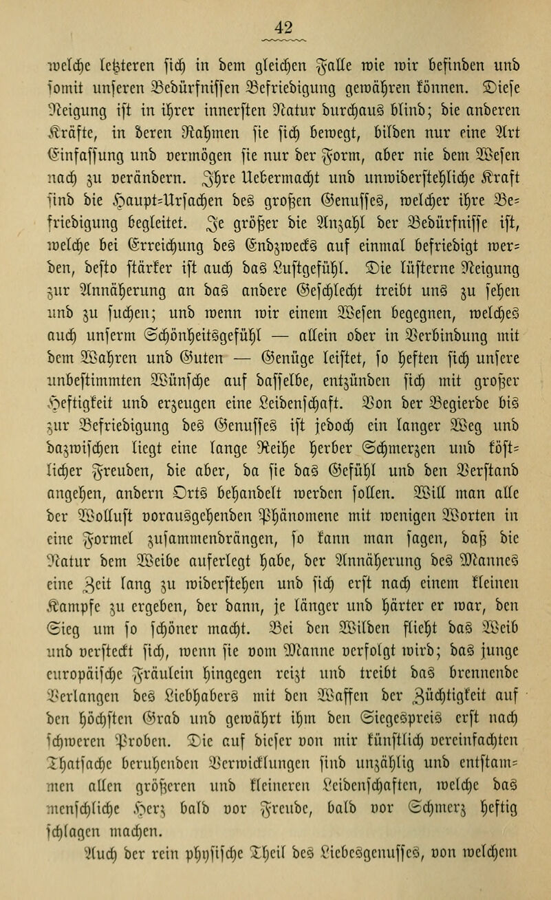 _42_ luetc^c Ic^teren [ic§ in bem gleii^en ^aEe roie loir befinben unb jomit unferen 23ebüvfniffen 23e[riebigung geraäl^ren fönnen. S)iefe O^eigung ift in i|rer innerften Statut biir(i)au§ filinb; bie anbeten v^^räfte, in beren D^al^men fie ficC) fieraegt, bilben nur eine %xt iSinfaffung unb ücrmögen fie nur ber §orm, aber nie bem SSefen narf) ju oeränbern. ^'i)Xt Uebermac^t unb unn)iber[te]^(i(^e £raft finb bie §aupt=llr[ac^en be§ großen ©enuffeg, raeli^er il^re ^e= friebigung begleitet, ^e größer bie 5In^ap ber ^Bebürfniffe ift, lüelc^e bei (Srreid)ung be§ ©nb^roecfg auf einmal befriebigt tDer= ben, befto ftärfer ift auc§ ha^ Suftgefü!^!. S)ie lüfterne Steigung jur 2(nnä!§erung an ha§ anbere ©efc^lec^t treibt un§ ju feigen unb ju fud)en; unb roenn lüir einem 3Befen begegnen, roelcfieS aurf) unferm (Sc^ön^^eitsgefüp — allein ober in 35erbinbung mit bem SBa^ren unb @uten — ©enüge leiftet, fo |eften fid^ unfere unbeftimmten 2S>ünfd)e auf baffelbe, entjünben fic^ mit groj^cr ,speftigfeit unb erzeugen eine ßeibenjcfjaft. 23on ber ©egierbe h\§> ^ur 33efriebigung be§ @enuffe§ ift jeboc^ ein langer äöeg unb bajraifi^en liegt eine lange %ei!^e l^erber ©cCimersen unb föft= lieber i^reuben, bie aber, ba fie ba§ ®cfü!^l unb h^n 2}erftanb angeben, anbern £)rt§ bejubelt merben füllen. 2Bit[ man alle ber 3Bo(luft Dorau§gcl)enben ^^änomene mit racnigen iBorten in eine formet ?,ulammenbrängen, fo fann man fagen, ha]^ bie ?iatur bem SBeibe auferlegt l^abe, ber 2lnnäl)erung be§ '»B^anneS eine >^dt lang ju miberftcl^en unb fid) erft na^ einem fleinen Äampfe ^u ergeben, ber bann, je länger unb l^ärter er mar, ben <Sicg um fo fc^öner macf)t. 33ei bcn SBilben flicl^t ha^ 'IGeib unb Dcrftedt fid), roenn fie oom 'DD^anne »erfolgt mirb; ha.^ junge europäifd)e ^räulein l^ingegen rei^t unb treibt ba§ brennenbc i^erlangcn bes fiicbl^aberö mit bcn 3©affen ber ^i^tiöf^it ^^^\ bcn ^ödjftcn @rab unb gemährt il^m bcn (SicgcöprciS erft nad) id)roeren groben. :Sie auf bicfer oon mir tünft(id) ocrcinfad)ten X^atfadjc bcrul;cnbcn 5»>criüirf(ungcn finb un.^^äljüg unb entftam= men allen gröf^crcn unb flcincrcu Vcibcnfd)aften, iüeld)c baä mcn[ct)licf)c !s^cvi, balb cor v^rcubc, batb oor ®ct)merj |eftig id)(agcn mad)en. IHud) ber rein pl)i)fi1d)c Xl;ci( bee l'icbcögcnuffcö, oon iocld)cm