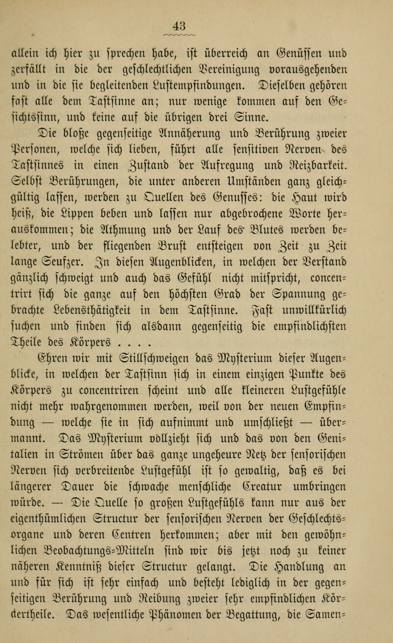 allein iä) l^ier ju [preisen l^abe, i[t überreich an ©enüffen iinb jerfäUt in bie ber gefcölcd)t{id)en 2.kreinigung oorauSgel^enben nnb in bie fie begleitcnbcn Suftempfinbungen. S)iefel6cn gepvcu faft alle bem Saftfinne an; nur lüenige kommen auf ben @c= fid)töftnn, unb feine auf bie übrigen brei ©inne. Sie blo^e gegenfeitige 5lnnäl^erung unb 23erü|rung jweier ^erfonen, raeldje fid) lieben, fül^rt alle fenfitiüen DIeröen beö 2;aftfinne§ in einen 3^'f^'^'''^ ^^^ 3lufregung unb 9teijbar!eit. (Selbft 23erü!^rungen, bie unter anberen Umftdnben ganj g(eid)= gültig laffen, loerben ^u Ouellen beö (Senuffeö: bie §aut rairb |ei^, bie Sippen beben unb laffen nur abgebrodiene SSorte l^er= auöfommen; bie 5(tl^mung unb ber Sauf be§- 23Iute§ loerben be= lebter, unb ber fliegenben 23ruft entfteigen von ^dt ju 3cit lange (Beufjer. ^n biefen ^ugenbliden, in raelc^en ber 3Serftanb gän^lic^ fdiroeigt unb aud) baä @efü^( nic^t mitfprid)t, concen= trirt fic^ bie ganje auf ben pdiften ®rab ber ©pannung ge= brachte Scben§tl^ätig!eit in bem Saftfinne, ^aft umüitltürlic^ fud)en unb finben fid^ alSbann gegenfeitig bie empfinblid)ften Steile beä Äörperä .... (Sl^rcn tüir mit ©tittfc^nieigen hm ^ijfterium biefer ^J(ugen= blide, in roetdien ber Saftfinn jic^ in einem einzigen fünfte beä ^örperö ju concentriren fd)eint unb alle Heineren Suftgefül^le nic^t me!^r roal^rgenommen werben, raeil üon ber neuen (Smpfin= bung — meiere fie in fi^ aufnimmt unb umfd)lie^t — über= mannt. 2)a§ >IJii)fterium übtljiel^t fid) unb ba§ üon ben ®eni= tatien in (Strömen über ha^ ganje ungel^eure 9^e^ ber fenforifc^en SJ^eroen fid) oerbreitenbe Suftgefülil ift fo geroaltig, ha^ e§ bei längerer S)auer bie fdiraai^e menf(^lid)e (Sreatur umbringen lüürbe. — £)ie Ouelle fo großen Suftgefü!^t§ !ann nur au§ ber eigent|ümlic§en ©tructur ber fenforifc^en JterDen ber @efd)led'tg= Organe unb beren Zentren l^erfommen; aber mit ben gen)ö!^n= lid)en 23eobad)tung§='3)^itteln finb rcir big jei^t noc^ ju feiner nö^eren 5?!enntni^ biefer ©tructur gelangt. 2)ie .*panblung an unb für fid) ift fel^r einfach unb befte^t tebiglid) in ber gegen= feitigen 5ßerü!^rung unb 9fteibung praeter fel)r empfinblic^en ^öv- (tertl^eile. ®a§ iüefentlid)e ^^nomen ber 39egattung, bie ©amen=