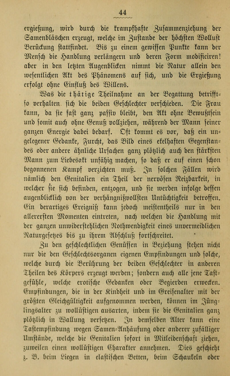 crgie^ung, roirb biirrf) bie !rampf!^a[te 3^[fl^i^^S^^^^i9 ^^v Samenbläörfien erzeugt, n)eld)e im 3uftanbe ber pd)ften 3öottu[t iBcrüdung [tattfinbet. 58t§ ju einem geroiffen 5pun!te fann ber 'D^enjd) bie .^anblung üerlängcrn unb bereit ^orm mobificiren! aber in hm legten Stugenblirfen nimmt bie Statur allein hm löefentüdien %tt be§ ^pnomen§ auf fic^, unb bie (Srgie^ung erfolgt o|ne (Sinflu^ be§ SBiaenS. 9Ba§ bie tätige Sl!^eifna!^me an ber 33egattung Betrifft= fo Derl^alten. ftdj bie beiben ®efc^Ie(i)ter oerfc^ieben. S)ie §rau fann, ba fie faft ganj paffiü Oleibt, ben 5l!t ol^ne 33en)u^tfein unb fomit auc^ ol^ne @enu]3 üottjiel^en, n)äl^renb ber ^onn feiner ganzen (Snergie babei bebarf. Oft !ommt e§ cor, ha^ ein un= gelegener ©ebanle, ^uri^t, ba§ 23ilb eine§ efel^aften @egenftan= be§ ober anbere ä|nlid)e Urfad)en ganj plöt^li(^ aud) ben ftärfften ^ann jum SiebeSaft unfäl^ig macEien, fo ba^ er auf einen \ä)on begonnenen Ä'ampf Der^id)ten mu^. ^n folc^en fällen wirb nämlic§ ben ©enitalien ein Z^di ber neroöfen D^ieijbarWt, in iDclcber fie fic^ befinben, entzogen, unb fie werben infolge beffen augenblicflid) oon ber üerl^ängnif^üottften Untüd)tig!eit betroffen. (Sin berartiges ©reignifj !ann jebod) meiftentl^eilö nur in hcn allererften Momenten eintreten, nac^ loeld^en bie §anblung mit ber ganzen uniüiberftc!^Ud)en S^btljmenbigfeit eine§ unoermeiblidicn l»laturgcfel^eö bie ju il^rent ^^lbfd)luf^ fortfdjreitct. 3u ben gefd)lcd)tlic^cn ©enüffcn in 23ejiel)ung ftel;en nid)t nur bie ben (55efd)lcd)t§organen eigenen (Smpfinbungen unb fold)e, iDcld)e burd) bie Scrülirung ber bciben @efd)lcd)ter in anbcren X^eilcn bee Äörperä crjcugt locrbcn; fonbern auc^ alte jene Xaft= gcfüljlc, iücld)c erotifd)c ©ebanfcn ober 33egicrbcn ermeden. C^ünpfinbungen, bie in ber Äinbl)cit unb im ©reifcnalter mit ber gröfjtcn (^(cid)gültigfeit aufgenommen merben, tonnen im ^üng; lingealter ju lüoUüftigcn auöartcn, inbcm fie bie ©cnitalien ganj plöl3(id) in .^lÖallung oerfel^en. ^'n bcmfclben Filter fann eine Xaftcmpfinbung loegen (Samen;^)(nl)äufung ober onbcrcr zufälliger Umftänbc, mcldje bie ('»jenitalicn fofort in ^Jitlcibcnld)aft jicljcn, juiücilcn einen lüoUüftigcn (5l)arafter anncl^mcn. 2)ieö gefc^icl^t j. ^3. beim Viegcn in elaftifd)en 5öetten, beim ©d)auteln ober