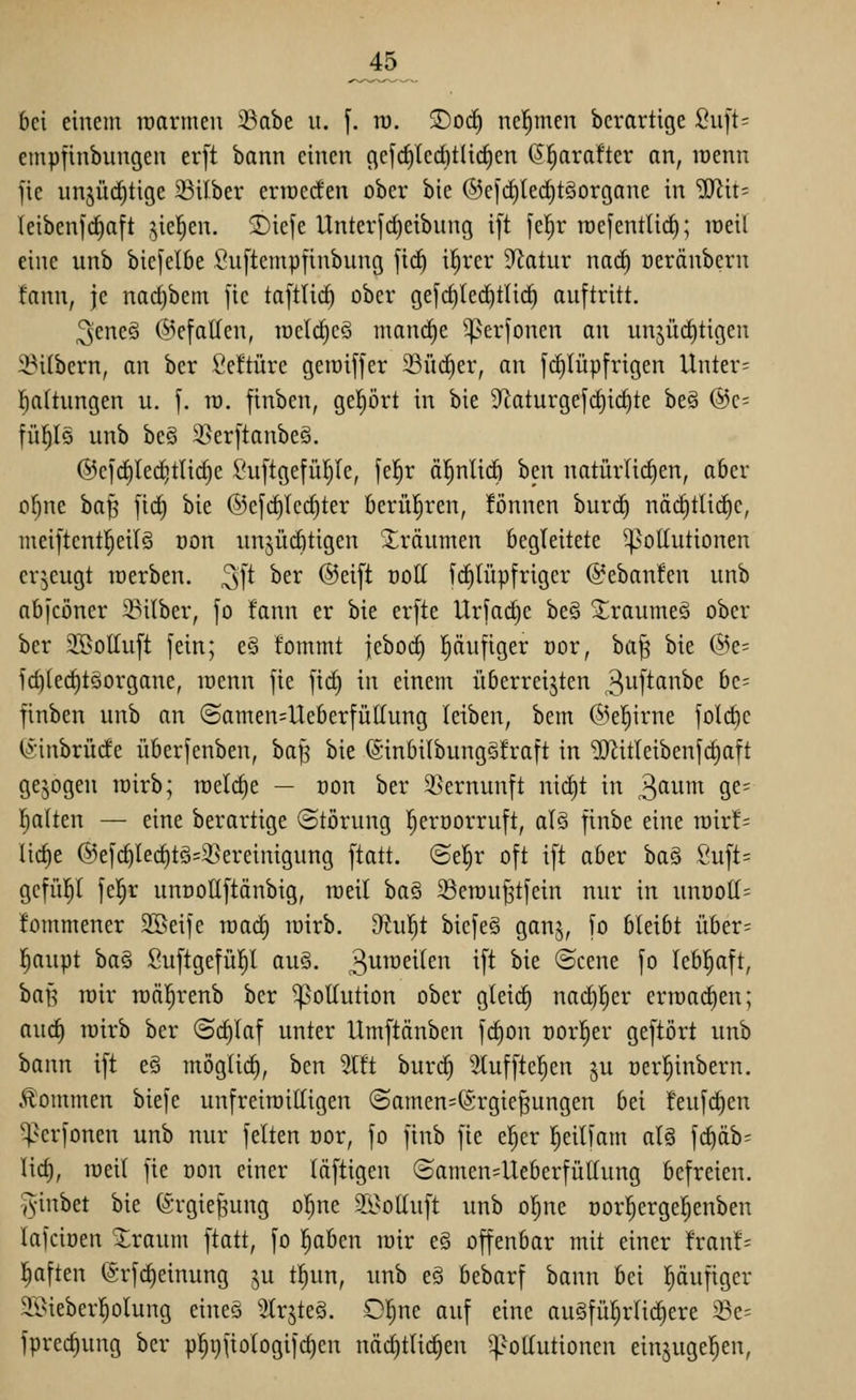 _45 bei einem raarmeu 33abe u. f. ro. ®oc^ ne!^men bcrartige lOuft; empfinbungen er[t bann einen gef(^lerf)t(i(^en (5^ra!ter an, roenn fie nnjüditige 23Uber enoecfen ober bie ©efcfilec^täorgane in ^it- leibenfd^aft ,^ie!^en. ®ie[e Unterfd)eibung ift fel^r roefentUd^; loeil eine unb biefelbe Suftempfinbung firf) i^rer Statur na<i) oeränbern fann, je nadjbem [ie taftUc§ ober gefrfilec^tlirf) auftritt. 3eneö @efatfen, n)eld)cö inan(^e ^erjonen an unjücfitigen 23itbern, an ber Öeftüre geroiffer ©ücCier, an fd)Iüpfrigen Untere I)a(tungen u. [. n). finben, geprt in bie 9^aturgefrf)i(^te be§ @c= [ü^Iö unb beö 3}er[tanbe§. @efc^led)tlirf}e ^'u[tgefü^Ie, fe!^r äl^nlicö ben natürlicEien, aber ol^ne ha^ [t(^ bie ©efi^lei^ter berül^ren, !önnen burcf) näd)tlic^e, meiftentl^eilg Don unjürfitigen Xrdutnen begleitete Pollutionen erzeugt loerben. ^\t ber @ei[t ooll fi^lüpfriger @eban!en unb nbfcöner 33ilber, fo fann er bie erfte Urfad)e be§ ^raumeä ober ber 2BolIuft fein; e§ fommt ieboc| pufiger üor, ha'^ bie @e= fd)lecl)t5organe, loenn fie fid) in einem überreijten 3wftanbe be= finben unb an @amen=Ueberfüttung leiben, bem @e^irne folc^e (Sinbrücfe überfenben, ba§ bie @inbilbung§!raft in ^itleibenfc|aft gebogen rairb; raelclie — üon ber S^ernunft nid)t in ^aum ge= galten — eine berartige Störung l^eroorruft, alö finbe eine voixh li(^e @ef(^led)tö=35ereinigung ftatt. ©e!^r oft ift aber ba§ Öuft= gcfül^l fe!^r uncoUftänbig, lüeil ha§, ^öerau^tfein nur in unöoll= fommener 2Beife mad) loirb, 9^u!^t bicfe§ ganj, fo bleibt über= l^aupt ha^ Suftgefüp auS. 3^^^^^^^^ if^ ^^^ ©cene fo lebl^aft, baJ5 rair roäl^renb ber ^^ollution ober gleicl) nad^l^er erroad^en; auc^ rairb ber (Schlaf unter Umftänben fd)on oorl^er geftört unb bann ift e§ möglich, ben 5lft burc^ 3luffte^en ^u oer^inbern. kommen biefe unfreiraittigen (Samen=@rgie§ungen bei feufc^en ^erfonen unb nur feiten oor, fo finb fie el^er l^eilfam al§ fdiäb^ lief), lüeil fie oon einer läftigen (Samen=Ueberfütlung befreien, -^•inbet bie ©rgie^ung ol^ne S[9oEuft unb o^ne oorl^erge!§enben lafciüen Xraum ftatt, fo l^aben rair e§ offenbar mit einer fran!= l^aften ^-rfc^einung ju tl^un, nnb e§ bebarf bann bei l^äufiger SBieberl^olung eineS 2trjte§. 0!^ne auf eine au§fül)rlic^ere 5Be= fprec^ung ber p^i)ftologifc^en nädjtlic^en ^Pollutionen einjugel^en,
