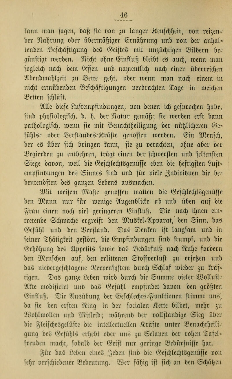 _46_ fann man fagen, ba^ fie üon 511 (angcr ^cufdjlcit, öon rcijeiu ber 3lal^rung ober übermäßiger föimäl^rung imb dou ber anl^af= tenben :i3efdjäftigung bes ®ei[te§ mit iinjüc^tigen 23ilbern 6e= günftigt raerben. D^ic^t ol^ne (Sinftuß bleibt cä and), rüenn man fogteic^ nacf) bem (Sffen unb namentlich nad) einer überreid)en 3(benbmaf)(^5eit ^u 23ette gel^t, ober roenn man nad) einem in nid|t ermübenben 23e)c§äftigungcn oerbrai^ten %a%t in roeidjen iBetten idiläft. 51lle biefe £'u[tempfinbungen, oon benen id) gefprodjen Ijabe, finb prjij]iülogi[c^, b. 1^. ber -Ratnr gemäß; fte merben er[t bann pat!^oIogi[c§, roenn fie mit 33ena(^t]^eiligung ber nützlicheren ®e= ^ni)\%' ober 51>er[tanbe§=£röfte genoffen tuerben. (Sin 5[Renfc§, ber es über fid) bringen fann, fie ju Deract)ten, ol;ne aber ber ::Begierben ju entbel^ren, trägt einen ber fd)iüerften unb feltenften Siege baoon, roeil bie ®efc|Icd)tßgenüffe eben bie l^eftigften Suft= empfinbungen beö ©inneS finb unb für oiete ^i^^iöibuen bie be= beutcnbften beö ganzen fiebenö auömad)en. Wlit roeifem 'DJtaf5e genoffen matten bie ®efd^lect)t§gcnüffe ben -JJ^ann nur für roenige 3Iugenb(ide oh unb üben auf bie ,^rau einen noc§ üiel geringeren (Sinftuß. S)ie nad^ i^nen ein= tretenbe ©cf)iüäc^e ergreift ben 2)hiöfe(=?(pparat, ben (Sinn, ba§ ©efül^l unb ben 5>erftanb. 2)a6 2)enfcn ift langfam unb in feiner Xptigfeit geftört, bie ©mpfinbungcn finb ftumpf, unb bie CSrf)ö§ung bes 2(ppetit§ foioie baö 33cbürfnif3 nac^ i)hif)e forbern ben SJ^enfd^en auf, ben erlittenen Stoffocrluft ju erfc^en unb bas niebergefd)lagcne i)tcrucnfi)ftcm burc^ Sct)laf micber ju fräf= tigen. Xa^ ganje l'cben loirb burd) bie Summe oieler äÖottuft= iiUt mobificirt unb bag ©efül^l empfinbet baoon ben größten (Einfluß. 2)ic 3(uöübung ber ®efd)led)tö=5unftionen ftinunt unö, ba fie ben crften 9iing in ber focialcn .Slctte bilbct, mcl)r ju 2üol)(iüolIen unb iTJitieib; loäfircnb ber üoUftänbigc Sieg über bie v^-leifc^eögelüfte bie intcUectucUen Ä'räfte unter i^enad)tl^eili= gung bec C*^cfül)(ö crljebt ober uns ^u Sdnocn ber rollen 2afel= frcuben madjt, fobalb ber (^Jeift nur geringe :l^cbürfniffe l)at. ^ür bas i'ebcn cine§ !^)chm finb bie (^efct)led)tögcnüffe oon fel^r üerf(f)iebcncr 33ebcutung. 2i^cr fällig ift fic^ an ben Sdjät^en