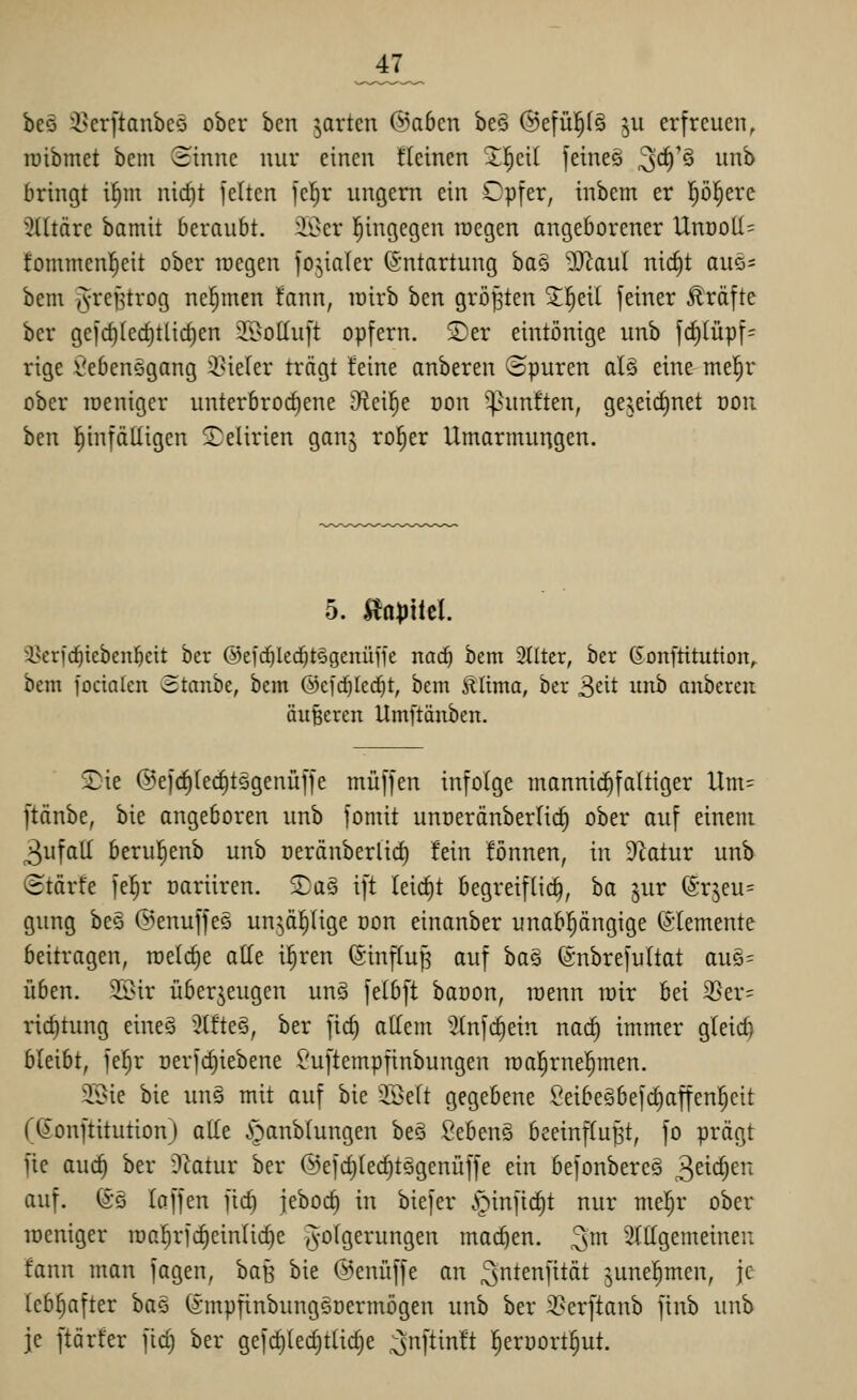 _47_ beö :i>cr[tanbeö ober ben jarten ©oben be§ (Befü!^f§ ^u erfreuen, tüibmet bcni (iinnc nur einen flcinen Z^di feineg ^d)'^ unb bringt i§ni nid)t jeltcn fe^r ungern ein Opfer, inbem er l^ö^ere Elitäre bamit beraubt, iöcr l^ingegen raegen angeborener UnDoII= fommenl^eit ober loegen jojialer Entartung ha§ -Xf^aul nid)t am- bem JvreBtrog nehmen fann, loirb hcn größten S^eil feiner Gräfte bcr gefd)(ed;tlid)en JOoüuft opfern. ®er eintönige unb f(^(üpf= rige i^ebensgang 5i?ie(er trägt Jeine anberen opuren al§ eine mel^r ober lueniger unterbrochene D^ei^e oon 'fünften, gejeirf)net ooii ben hinfälligen Delirien ganj ro^er Umarmungen. 5. Äapitcl. 3?eri'ci^icbcn!^ctt bcr ©efc^Ied^tögenüjfe nad) bem 2llter, ber ßonftitution, bem focialen Stanbe, bem @ci'd)Icd)t, bem ÄUma, ber 3eit itnb anberen äußeren Umftänben. S)ie @e)d)fed)t5genüffe muffen infolge mannii^faltiger Um= ftänbe, bie angeboren unb fomit unoeränberlid) ober auf einem 3ufall berul^enb unb oeränberlid) fein fönnen, in DIatur unb ©tärfe fel^r oarüren. SaS ift leicht begreifli^, ba ^ur (5rjeu= gung bes ©enuffeä un^ä^(ige üon einanber unabpngige Elemente beitragen, meiere alle i|ren (Sinflup auf ha§ (gnbrefultat auö= üben. SBir überzeugen un§ felbft baoon, roenn toir bei 2Ser= rid)tung eiueä 3tfteö, ber fid) allem 'Jtnfc^ein nai^ immer gleid) bleibt, fe^r nerfc^iebene £'uftempfinbungen roal^rne^men. 9Sie bie unö mit auf bie SSeft gegebene ßeibegbefc^affenl^eit (ßonftitution) alte .*oanb(ungen be§ Sebeng beeinflußt, fo prägt fte aud) ber Diatur ber ©efdjlec^tögenüffe ein befonbercs 3^^'^)^^*^ auf. @G laffen fic^ jebod) in biefer ^infi(^t nur mel^r ober toeniger iDar;rfd)einIid)e /Folgerungen machen, ^m Sftfgemeinen fann man fagen, baB bie ©enüffe an ^ntenfität junel^men, je lebhafter ha§ (smpfinbungGoermögen unb ber ii>erftanb finb unb je ftörfer fid) ber gefc^lec^tlidje ^ijnftinft ]^erüort:§ut.