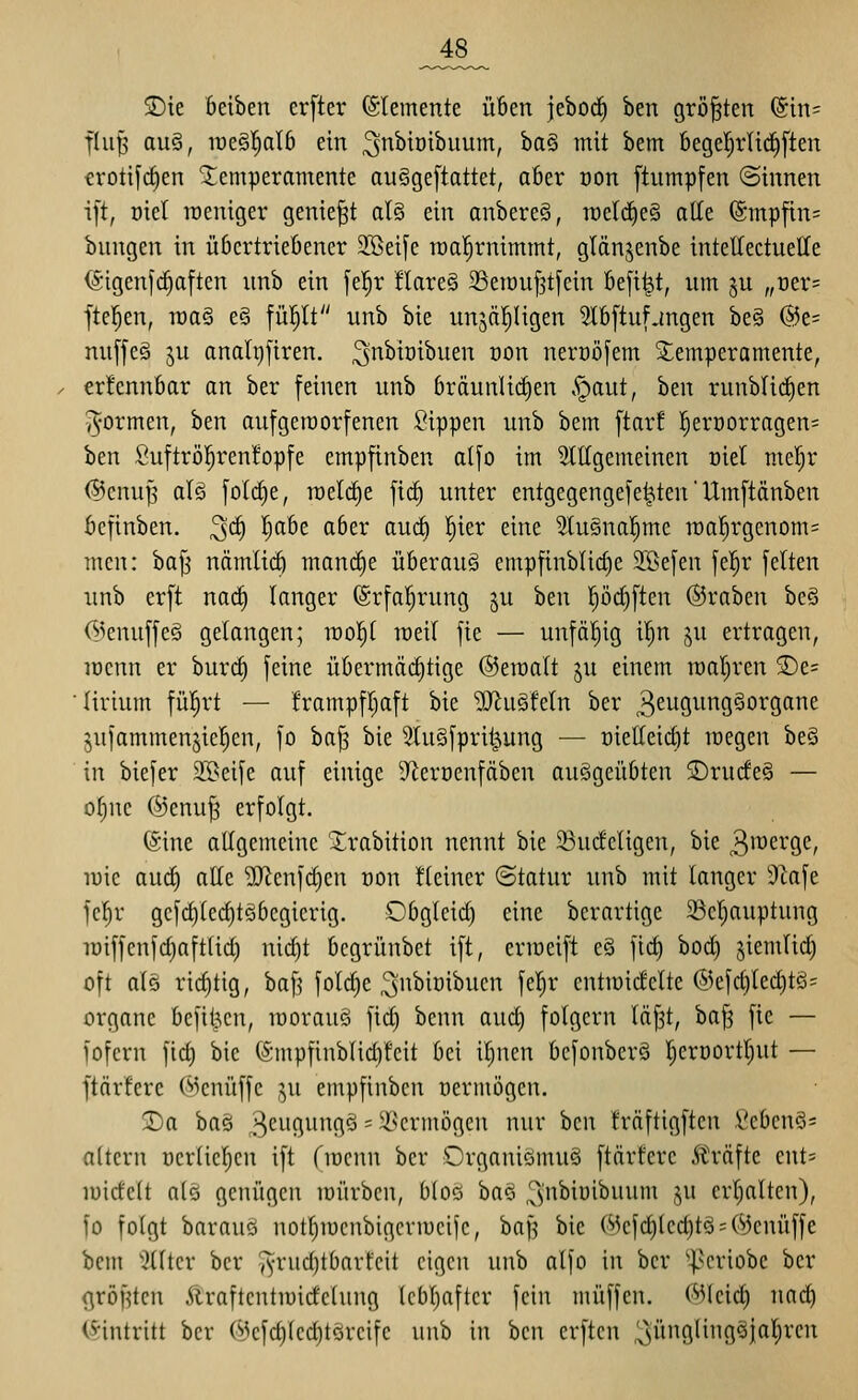 _48_ T)it öeiben erfter (Stemente üben jeboc^ ben größten (5in= flu^ au§, mQ§>^alb ein ^nbiüibuum, ba§ mit bem bege^rlid)[ten crotifc^en Temperamente ou§ge[tattet, aber oon [tumpfen ©innen ift, oiel roeniger geniest al§ ein anbere§, n)etcf)e§ alle @mpfin= bungen in übcrtriefiencr 2ßeife raal^rnimmt, glänjenbe intettectueKe (Sigenfc^aften nnb ein fel^r flare§ SSeraufjtfein Befi^t, nm ju „Der= jtel^en, raaS e§ fül^lt nnb bie unjäl^Hgen 2lb[tufjngen be§ @e= nnffe§ ju analijfiren. 3^ii'^^^i^ oon nerüöfem Temperamente, erfennbar an ber feinen nnb käunli(^en .'gaut, ben runblic^en ^•ormen, ben auf geworfenen Sippen unb bem ftar! |eri)orragen= ben Suftröl^renfopfe empfinben alfo im 2lt(gemeinen oiet metjr ©enup alö folc^e, roelc^e fic^ unter entgegenge)e|,ten' Umftänben öcfinben. 3^ ^)'^ö'^ ^^^i* ^w*^ W^ ^^^^ 3tu§nal^mc raa^rgenom^ mcn: baj^ nämlii^ manrfie überaus empfinblic^e 2öefen fe!^r feiten unb erft nac^ langer (Srfal^rung ju ben pd^ften Kraben bcö rsienuffeg gelangen; rool^t raeil fie — unfähig il^n ju ertragen, iDcnn er burc§ feine üOermäcC)tige ©eraalt ju einem raal^rcn 2)e= lirium fül^rt — frampfl^aft bie 'ilRuSfeln ber ^^ugungSorgane jufammenjiel^en, fo ba^ bie 5Iu§fpri^ung — oietleicöt raegen be§ in biefer 35>eife auf einige D^eröenfäben ausgeübten S)rucfe§ — ol)nc ©enu^ erfolgt. ($ine allgemeine 'J;rabition nennt bie 33u(fcligen, bie ^^erge, raic aud) alle ^enfdjcn oon tleiner ©tatur unb mit langer 3tafe fclir gefcl)lecl)te6egierig. Obgleich eine berartige 23el;auptung raiffenfcl)aftlid) nicl)t bcgrünbet ift, errocift e§ fic^ bod) siemlid) oft als rid)tig, baf? foli^e ^ii^iüibucn feljr cntraidelte @efd)led)t§= Organe befil?cn, raorauö fid) bcnn aud) folgern l(if3t, baJ3 fie — fofern fid) bie (Smpfinblid]feit bei il^nen befonberö |erDortt)ut — ftär'fere ©enüffc ,^u empfinben vermögen. 2)a baö ^e^iQin^flö - il^crmögcn nur \)m Mftigften Seben§= altern nerlicl^en ift fracnn ber OrganiömuS ftärferc Gräfte ents rairfelt als genügen mürben, bloö baö 3'nbiüibuum ju crt^alten), fo folgt barauö notl)iücnbigcrracijc, 'oa]^ bie (Mcfd)led)tä = ©enüffe bem 'Kltcr ber 'i^-rudjtbarfcit eigen unb alfo in ber ■|^criobe ber ßröf?tcn Äraftcntraidelung lcbl)after fein muffen, ©leid) nac^ (^■intritt ber ©efd)led)töreifc unb in ben crftcn ^üngling^jal^rcn