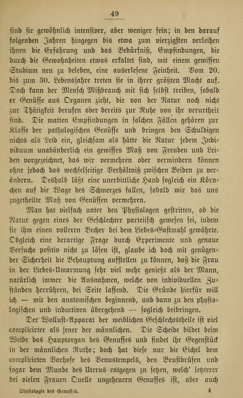 jk9_ linb fic gciuöl^ntid) intenfioer, aber lüenigcr fein; in ben barauf fcfgenben ;sci^veu hingegen 6iö etroa jum üierjigftcn ücrlet^cu iljneit bie (Srfaljvung unb ba§ 33ebürtniH, ©mpfinbiingen, bie biivc^ bie @eiöo!^n]^eitcn etiüa§ erfaltet finb, mit einem geiDifjen 3tubium neu ju bc(e6en, eine auSerlefcne ^einl^eit. i^om 20. (liö jum 30. Ü^e6en5jaf)re treten jie in iljrer gröj^ten 5^tad)t auf. Tod) tann ber '3)ten[c^ ^D^iprauc^ mit fic^ fel6[t treiben, fobalb er C^^enüffe auö Organen jie^t, bie Don ber S^tatur nod) nid)t ^ur X^tigfeit berufen ober bereite jur iRu§e oon ifjr ucrurtljeit finb. 2)ie matten (J'mpfinbungen in fold)en ^-äücn gepren jur <»Haffe ber patpIogi)d)en ©enüffe unb bringen ben ©d)ulbigen niditö als Ceib ein, glcic^fam aiö l^ättc bie D^atur jebcm 3nbi= üibuum unabänberlid) ein geioiffeö '^Jla^ von ^^reuben unb 2d' hcn üorgejeicbnet, baö roir oermel^ren ober üerminbern tonnen obne iebod) ha§ iücd)fe(feitige i^erl^äftni^ ^loifc^en Reiben ^u Der= änbern. 3^eöf;alb läf^t eine unerbittUdje .^^anb foglcid) ein 5l'örn= d)en auf bie äl>age bc§ (Hd)mergeQ falten, fobatb toir ha^ un§ 5ugetf)ei(te jO^a^ oon ©enüffen üermel^ren. ^'Slan ^at üielfad) unter ben '']]^i}fiotogen geftritten, ob bie ^?tarur gegen eineo ber ®e]d)ted)ter parteiifd) geiuejen fei, inbem fic iljm einen ooUercn iBe^er bei bem Siebeä=@aftmap gemalerte. Cbgtcid) eine berartigc ^ragc burcö ©rperimente unb genaue 51>eriud)e pofitiü nic^t ju lofcn ift, glaube ic^ boc§ mit gcnügen= ber 3ic|ert;eit bie '^eljauptung auffteden ju fönnen, ba^ bie §rau in ber Siebeg=Umarmung fel^r üiel mel^r geniest atö ber ?[Rann, natür(id) immer bie ^tuSnaljmen, irelc^e Don inbioibucllcn 3^'= ftänben l^errüfjren, bei (Heite (affenb. 5)ie ©rünbe fjierfür raill id) — mit ben anatomifc^en beginnenb, unb bann §u ben pl^gfio= Iogifd)en unb inbuctiuen überge^enb — fogleic^ beibringen. Ser 2i>oüuft='^(pparat ber ioeib(id)en (^efc^Iedjtet^eile ift Diel complicirter al§ jener ber männ(id)en, Sie ©c^eibe bilbet beim 2A>eibc ha§ ^^auptorgan beo ©enuffeö unb finbet iljr (^^egenftüd in ber männlid)en D^ut^e; bod) I^at biefe nur bie (äidj^i bem compiicirten 3}or§ofe beö i^cnuötcmpcls, ben ^ruftbrüfcn unb fogar bem JD^unbe beö UteruS entgegen jn fetten, meld)' le^terer bei Dielen ^-rauen Cuelle ungeljcuern ©enuffes ift, aber auc^ äJ^tjüotogte beS QJenuifeS. i