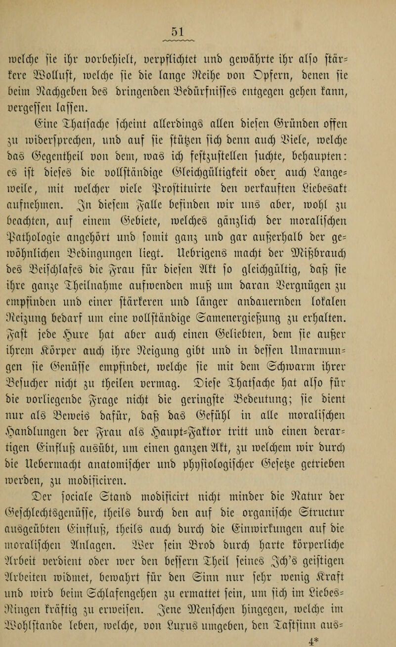 _51_ u)c(d)c jie \i)v uovDcIjicIt, ucrpfüd)tct imb gciuäf^rtc il^r aI[o ftär= fcre 3©ol(itft, iDeId)e fic bie lange Üiei^e non Opfern, benen fie beim 9taci^get)cn bcö bringenbcn i^cbürfniffcö entgegen gelten fann, oergeffen In[[en. (ä'ine XI)at]ad)e 1d)eint atterbingS allen biefen ©rünben offen jn luiberfprcdjen, unb anf fie ftü^en fid) benn and) 'i^ieIe, it)eld)e ha§i @egentI)cU oon bem, luaö iä) fcftjnftellen fui^te, bc()anpten: cö ift biefeS bic uoUftänbige (55(eid)gü(tigfeit ober anc^ Cange= iöei(c, mit tüeld)cr üiele ^^roftitnirte ben üerfauften Siebe^aft anfnel}men. ^n biefcm '^alk befinben mir nn§ aber, lüo^i gu bcacbtcn, anf einem Gebiete, lueldjeö gänjiid) ber moralifc^en ■]>atr;oIogie angeprt nnb fomit gan^ unb gar au^erl^atb ber ge= lüöl^nlii^en 3^cbingungcn liegt. Ucbrigcnö mad)t ber '»D^ißbraud) beS 23ei[d;Iafeö bie A^'(^ii füi' biefen ^Mt fo gleichgültig, baJ5 fie il^re ganje ^Ijeilnatjme aufroenben muj^ um baran Vergnügen ju empfinben unb einer ftär!eren unb länger anbauernben (otalen 'Reizung bebarf um eine woüftänbige ©amenergief^ung ju erl^alten. ,5aft febe .S>ure I^at aber and) einen ©clicbten, bem fie au^er i^rem Äörper aud) il^re Steigung gibt unb in bcffen Umarmun= gen fie (5>enüffe empfinbet, raeld)c fie mit bem ©c^iuarm i^rer i^efudjer nid)t ju tf;cifen uermag. ®iefe ^'^atfadje l^at alfo für bie oorlicgenbc ^yrage nid)t bie geringfte 23ebeutung; fie bient nur als 93en)eiö bafür, ba^ ba§ ®efül)l in aüe moralifc^en .•ganblnngen ber ^rau a(§ i^aupts^^aftor tritt unb einen berar= tigen fönnftufj ausübt, um einen ganjen 3t!t, ju loetdiem loir burd) bie Uebermac^t anatomifc^er unb p^i)fiotogifd)er ©efet^e getrieben lücrben, jn mobificiren. ®er fociale Staub mobificirt nidjt minber bie D^atur ber (^^efd)Ied)t§genüffe, tl;cilö buri^ ben auf bie organifc|e ©tructur auggeübten (^'influf^, tljcitS aud) burd) bie (Sinroirfungen auf bie moralifcficn Einlagen, il^er fein 33rob burd) r)arte !örperlic^e ^trbeit uerbicnt ober loer hcn beffern 'JI)ei( feincS ^d)'§ geiftigeu ^(rbeiten raibmet, beiual)rt für hcn oinn nur fel)r raenig ilraft unb mirb beim 2d)IafcngcI)en ju ermattet fein, um fid) im £icbe§= Oüngen friiftig ju eriucifen. ^cnc Mcn\di)m I)ingegen, lueldic im äBol^Iftanbe leben, n)c(d)e, üon SujruS umgeben, ben ^aftfinn au§= 4.*