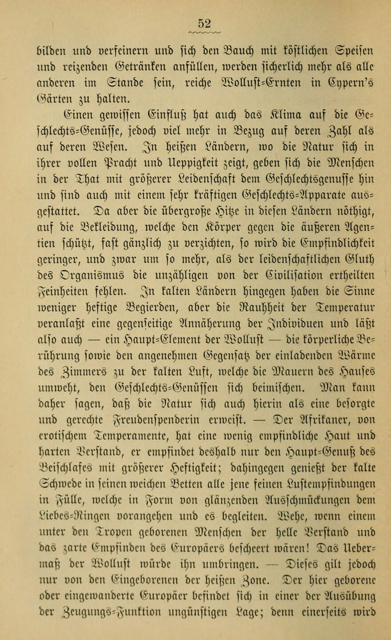 _52_ bilbcn iinb verfeinern iinb fi(^ ben ^anä) mit föfttic^en ©peilen unb rcijcnbcn @eträn!en anfüllen, raerben fid)erlid) mcl^r al§ alle nnberen im ©tanbe fein, reidie 3.i>olIuft=^'rnten in (Sgpern'ä (^iärten ju Italien. (^inen geroiffcn (Sinffufj \)at anä) iia^ .tlima auf bie ©e= id)led)tG=@cnüffe, jeboc^ uiel mel^r in Sejug auf beren ^a1)l alö auf beren 3:ßefen. ^'n ^ei^en Räubern, lüo bie S^latur fid^ in i^rer coUen ^rad)t unb Ueppigfeit jeigt, geöen fid) bie '2Jcenfd)en in ber Zljat mit größerer Seibenfd)aft bem ®efd)Ied)tögenuffe l^in unb jinb auc^ mit einem feljr fräftigen @efd)led)tS=5Ipparate auci= geftattet. SDa aber bie übergroße .^il^e in biefen Sänbern uötfiigt, auf bie 23e!Ieibung, n3cld)e ben Körper gegen bie äußeren 5(gcn= tien fdjüt^t, faft gänjlic^ ju üerjic^ten, fo roirb bie ©mpfinblic^feit geringer, unb ^rcar um fo mel^r, al§ ber teibenfd)aftlic^en ©lutl; be§ Organiömuö bie un^ä[)ligen oon ber (Sioiüfation ertl^eilten Tveinl^eiten fcf)len. ^^t falten l^änbern hingegen Ijaben bie Sinne löeniger l^eftige Segierben, a6er bie tÄau^jett ber Temperatur oeranla^t eine gcgenfeitige ^(nnäl^erung ber ^nbiüibueu unb läfjt alfo aud) — ein .'öaupt=(51'cment ber 'I^offuft — bie forperlidie 3.^e= rü^rung foiüie ben angenel^meu (ikgenfat^ ber cinlabenben 3.i>ärme be§ 3^^'^^'^ ^u ber falten Suft, lüeldje bie 'ü}^auern bc§ §aufe§ ummeljt, ben @efd)led)tS=(^3enüffen fid) beimifdjen. ')JZan fann ba[)er lagen, baf^ bie Statur fid) aud) l^ierin ale eine beiorgte unb gered)tc TVi'cubenfpcubcrin crmcift. — ®er 3lfrifauer, oon erotifd)em Xcmperamente, Ijat eine luenig empfinblic^e A^aut unb liarten il^erftanb, er empfinbet bcöl^all) nur ben ,s^aupt=®euuf? beö i^eifd)lafeö mit gröfierer ^eftigfeit; baljiugegeu genief3t ber falte (3d)rDebe in feinen TOcid)en 33ctten alle jene feinen ßuftempfinbuugen in AÜlle, rael(^e in ^orm von glän;;enben 2tuofd)mücfungcn bem Viebeö'D^ingen üoranget)en unb eo begleiten, 'il^cljc, lüenn einem unter hcn Xropcn geborenen 'DJJenfdjen ber l^elle 'i^erftanb unb baö jarte (,^:mpfinben bcö (Äuropäcrö befd)eert lüären! 2)as Ueber= maf? ber 2l>olluft mürbe il)n umbringen. — !Diefeö gilt jcbod) nur t)on ben ^viiißc[)ovcnen ber l)eif3cn „Hone, ^cr Ijier geborene ober eingemanberte (Europäer befinbet fid) in einer ber Stuöübung ber J3c^i9^'9^=A'f*''^>' ungünftigcn Vage; benn einerfcitö roirb