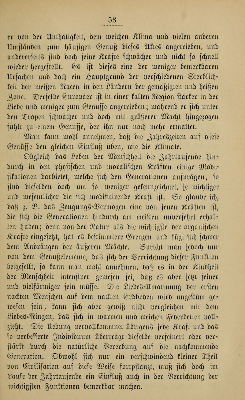 _53_ er üon bcr llntl)ätigfcit, bcin iücid)en Älima unb üieleii anbereii Umftänben jum pufigcn ©enu^ bicfeg 3l!te§ angetrieben, nnb anbererfeitö jinb hod} feine ^Iräfte ld)raöcf)er unb nii^t fo fcf)nell raieber l^crgeftellt. (So ift biefcö eine ber lueuiger bemerfbaren Urfad)en unb borf) ein ^^auptgrunb ber oerfc^iebenen (SterbUct)= feit ber luei^en Otacen in ben Säubern ber gemäßigten unb Reißen ,^^one. ©erjelbe (Europäer i[t in einer falten Otegion [tärfer in ber l'iebe unb lücniger j^um ©enuffe angetrieben; toäl^renb er \ui) unter ben 2;ropen fct)n)äc§er unb boc^ mit gröf^erer 9Jtad)t l^ingejogen fü|tt ju einem ®enu[fe, ber i^n nur noi^ meljr ermattet. ^an fann lüol;! anueljmen, baf^ bie ^aljreäjeiten auf biefe C^knüffe ben g(eid)en ©inftuß üben, luie bie 5liimate. Obgleich baö Seben bcr 9!}^enfd)fjeit bie ^al^rtaufenbe ]^in= burd) in ben p^i)fifd)eu unb moralifd)en Gräften einige 5Jlobi= fifationen barbietet, iweldie fict) ben ©enerationen aufprägen, fo finb biefelben hoä) um fo loeniger gefennjeid)net, je luidjtiger unb roefent(id)er bie ftd) mobificirenbe J^lraft i[t. ©o glaube ic^, baß 5. 23. ba§ 3c^i9i-ii'iÖö=i'crmögen eine oon jenen i^räften ift, bie fid) bie ©enerationen l^inburd) am meiften uuüerfcljrt erl^at= tcn fjaben; beun oon ber Statur alö bie raid)tigfte ber organifd)en strafte eingefel^t, ^at eS beftimmtere ©renjen unb fügt fid) fd)iuer bem Slubrängen ber äußeren SJiäc^tc. (Spricht man jebod) nur uon bem ©enußelemente, baö fiel) ber 9}errid)tung biefer -^-uuftion beigefellt, fo !ann man luoljl anneljmen, baß e§ in ber .*flinbr}eit ber 9JZenfc^f)eit intenftoer gcmefcu fei, baß eä aber jet^t feiner unb üielförmiger fein muffe. 2)ie Siebe§=Umarmung ber erften nadten iBtenfc^en auf bem nadten (Ärbboben luirb ungeftüm ge= luefen fein, fann fid) aber geioiß uid)t üergleid)en mit bem lHebe§=&lingen, ha§ fic^ in luarmeu unb iüeid)en j^eberbetten üoll= ;,ie{)t. ®ie Uebung oerüollfommuet übrigeng jebe Äraft unb ha§ fo uerbefferte ;5nbiüibuum überträgt biefelbe oerfeinert ober Dcr= ftärft burd) bie natürlid)e i^crerbung auf bie nacl)fonunenbe ©encration. Obraoljl fid) nur ein nerfd^rainbenb fleiner 2;^eil üon (Siüilifation auf biefe il^eifc fortpflanzt, muß fid) bod) im Saufe bcr ^fi'^ji'tßi-ifei^'^c ein (äinfluß aud) in ber 2>errid)tung ber u)id)tigften §unftionen bemerfbar machen.