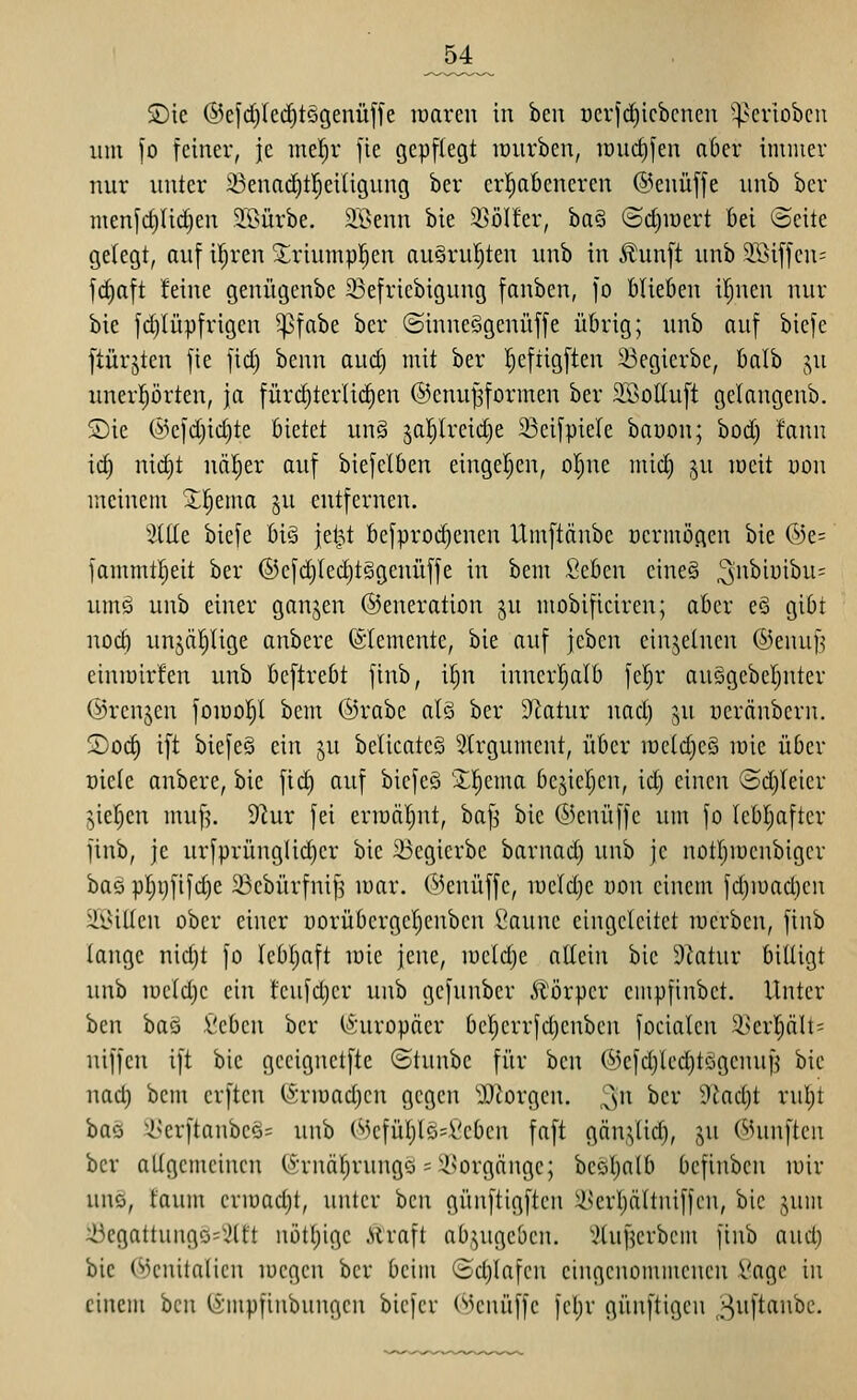 „54 SDie ®efd)Icrf)t§genüffe roaren in ben Dcrjd)icbcncii '^^criobcn um fo feiner, je mel;r fte gepflegt lourben, iDurf)jen aber immer nur unter 23enad)t|eiligung ber erl^abeneren @enüf[e unb ber menfct)li(j§en Slßürbe. äßenn bie 3SöIfer, ha§ ©c^iüert bei ©eite gelegt, auf il;ren 2:riumpl^en au§rul)ten unb in ^unft unb 9Siffen= fd)aft feine genügenbe 23efriebigung fanben, fo blieben il;nen nur bie fdjlüpfrigen ^fabe ber ©inneggenüffe übrig; unb auf biefe ftürjten fie fid) benn aud) mit ber !^eftigften 23egierbe, balb ju unerprten, ja fürd)terlic^en ©cnu^formen ber SSolIuft gelangenb. Sie @efd)id)te bietet un§ 5al)lreid)e 23eifpiele baüon; bod) fanu id) nid)t nä!)er auf biefelben eingel)cn, ol^ne mid) ju meit yon meinem Xl^ema §u entfernen. Sitte biefe big jei^t befproi^enen Umftänbe üermogen bie ®e= fammtl^eit ber ©efd)Ied)t§genüffe in bem Seben eine§ ^^^^i^'i'^^^^ umg unb einer ganjen ©eneration ju mobificiren; aber e§ gibt nod) unjäl^lige anbere Elemente, bie auf jcbcn einzelnen ©enuf^ einmirfen unb bcftrebt ftnb, if;n inncrijalb feljr au§gebel)nter ©renken fomoll)! bem ©rabe alg ber 9latur nad) ju uerönbern. 2)od) ift biefeg ein ju belicatcö Slrgument, über it)cld)cö mie über üielc anbere, bie fii^ auf bicfcö Xl^ema bejieljen, id) einen ©d)Ieier jie|en muf^. 9'iur fei ermäljut, bafj bie ©enüffe um fo Iebl;after ftnb, je urfprünglid)er bie 23egierbe barnad) unb je notljiücubigcr baö p]^v)fifd)e 23cbürfniJ3 mar. ©enüffc, ii)cld)e uou einem fd)iüad)eu ^ßillen ober einer uorübcrgel^enbcn ^annc eingeleitet mcrben, finb lange nid}t fo lebl^aft mie jene, lueldje allein bie dlatnv billigt unb lücldje ein feufdjcr unb gefunber Äörper empfinbet. Unter ben baö i'cbcn ber (i'uropäer bc^errfdjenbcn focialen 3Jerl)ält= niffen ift bie geeignetfte ©tunbe für ben ©efd)led)tögenuf5 bie nad) bem crften (Srjüadjen gegen 3JJorgen. ^n ^cr dlad)t ruljt bas i^erftanbcö= unb ©cfül)lö=.Vebcn faft gän.Vlid), jn ©unftcn ber allgciiicincn (;^''rnäl)ruugö ='-i^orgänge; bcöl)alb befinbcn mir unö, tauin crmad)t, unter ben günftigftcn ilkrl)ältniffen, bie jum ::i5egattungo=x'lft nötljige .Straft ab.^ugeben. ^^luf^erbcm finb aud) bie (^3cnitalicn megen ber beim (Sdjlafcn eingenommenen l'agc in einem hQW (impfinbungen bicfcr ('«UMUtffe fcl)r günftigen ^iift^'i^c.