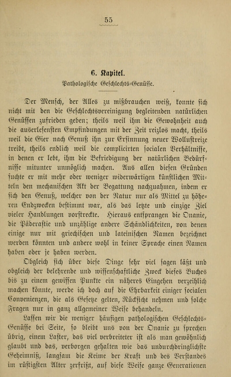 55 6. Slflpitcl. 2)cr DJ^enic^, bcr '^Idee 511 mi^6rau(^en loei^, tonnte \\d) iürf)t mit ben bic (i^efd)Ic(^täoere{nigung begleiteubcn natürlichen (^^enüffen ^nfrieben gedcn; tl^cilS lucil if)m bie ©crool^nr^eit aud) bie anöer(e[en[ten @tnpiinbnngen mit ber 3^^^ rcijIoS mact)t, t^eilö lueit bie ©ier narf) (^^enu§ tf)n ^nr STJinnung neuer 2BotIu[trei^e treibt, t^eilö enblid) ireil bie complicirten focialen 3.ser^ttnif]e, in bcnen er lebt, iljm bie ißcfriebigung ber natürli(i)en 23ebürf= nijfe mitunter unmögtid) machen. 3(u§ allen bie[en @rünben iud)te er mit me|r ober weniger loiberroärtigen !ün[tlid)en WliU ie(n ben mec^anifd)en 5(ft ber 33egattung nac^jual^men, inbem er jid) ben @enu^, iueld)er üon bcr Statur nur als DJhttel ,^u p^e= rcn ©nbsroeden beftimmt loar, alö ha^ le^te unb einjige ^id üieter .'oanblungen üorftredte. .'oierauö ent[prangen bie Onanie, bie ^^Mberaftie unb un^äljlige anbcre ®d}änblid)fciten, ron benen einige nur mit gried)ifdjen unb lateinifdjeu 9kmcn bcjcidinet lucrbcn könnten unb anbere luoljl in leiner ©prad)e einen -T^amen Iiaben ober je l;a6cn lucrbcn. COgleid) fid) über bic)e Singe fel^r oicl fagen [ä]it unb obgleid) ber belel^renbe unb iüif)en[d)a[tlid)e 3'^ed biefeä 53ud)eä biö ju einem geiuiffcn *^>unlte ein nä!^ere§ (änugeljen oer5eil)lid) mad)en lönnte, luerbe id) boc§ auf bie Gl^rbarfeit einiger focialen O'ouüenienjen, bie al§ ©ej'e^e gelten, &Kirf]ld)t nel;men unb [oldie ^•ragen nur in ganj allgemeiner 2Öei|e bel^anbeln. Saffen mir bie menigcr pufigen pat^ologifd)en @cldVled)tö= (i^enüffe bei ©eite, fo bleibt unö oon ber Onanie ^n fprec^en übrig, einem Safter, haQ üicl üerbrcitetcr ift alo man gemöl^nlid) glaubt unb ha§, uerborgen geljalten luie ha§ unburc^bringlidjfte (^^e^einuÜB, langfam bie Äeime ber Äraft unb beö ^i>erftanbe§ im rüftigften Stlter o^^li'ijst, ßiif 5)iefe 3Seife ganje ©enerationen