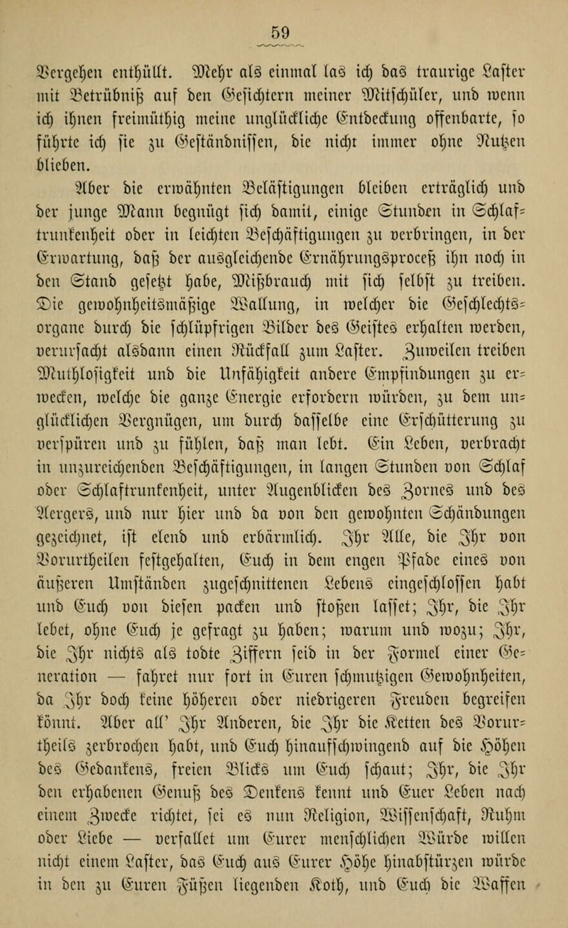 _59 9.^ergcl^eu cntl^ütlt. 'DD^elr al§ einmal laö ic^ baS traurige Safter mit i^etrübni^ auf hm (Me[id)tcrn meiner ?!Jiitfd)ü(er, unb lüenn irf) i^nen freimütr)ig meine unglücflidie (SntbecEung offenbarte, fo fül;rte id) fie ju ©eftänbniffen, bie nid)t immer ofjne Jiul^en blieben. 3tbcr bie eriüätinten 23eläftigungen bleiben erträglid) unb ber junge ?0^ann begnügt fic^ bamit, einige ©tunb^n in «Schlaf= trunfenl^eit ober in leid)ten 23eic^äftigungen ju oerbringen, in ber (Snuartung, ha^ ber au§g(eid)cnbe (^rnäl^rungöproce^ il)n nod) in ben ©tanb gefeilt I;abe, 'DJiijsbraud) mit fic^ felbft ju treiben. SDie geraoJ^nljeitSmä^ige SS^allung, in weither bie ©efc^lec^tS^ Organe burd) bie f(^lüpfrigen 'Silber beä ©eifteä er!§alten werben, üerurjadjt alSbann einen 'Mdfall §um ßafter. 3ii^^^^^ci^ treiben 2Rut|Iofigfeit unb bie Utafärjigfeit anbere ©mpfinbungen ju er= icecfen, u)eld)e bie ganje (Energie erforbern lüürbcn, ju bem un= glüdlid)en Vergnügen, um buri^ baffelbe eine (ärfd)ütterung ju nerfpüren unb ^u fül)len, ba|j man lebt. (Sin Seben, oerbrad)! in unjureid)enben 5>3efd)äftigungen, in langen ©tunben oon @d)laf ober <Sd)laftrunfenl)eit, unter 5(ugenbliden be§ 3oi'»c^ ui^i^ »^cö 2lergcr§, unb nur Ijier unb ha von ben getoo^nten (Sdjänbungen gejcidjnet, ift elenb unb erbärmlid). 3^r 2ll(e, bie ^Ijv oon 3>orurt!^eilen feftgeljalten, (^:ud) in bem engen ^^fabe eineö üon äuJ3cren Umftänben jugefdinittenen Sebens eingefd)loffen Ijabt unb (Sud) üon biefen paden unb fto^en laffet; ^l)v, bie ^l)x lebet, o^ne (Suc^ je gefragt ju l^aben; raarum unb raoju; ^'i)v, bie ^l)v md)i§ al§ tobte 3^^^^'''^ f^i^ ^^^ ^2^* formet einer (5)e= neration — faljret nur fort in (^'iiren fd)mut^igen (5kroo|n!§eiten, ha '^1)1' boc^ feine pl^eren ober niebrigeren §reuben begreifen fönnt. Stber alf ^l^r Slnberen, bie ^^r bie .«Letten bc§ 2>orur= ttieilS jerbrod)en Ijabt, unb @ud) r)inauffd)iüingenb auf bie ipö^en beö (^ebanfeng, freien 23lidö um ®ud) fc^aut; ^'^r, bie ^l)v ben erijabenen (55enu^ be§ S)en!en§ fennt unb (Suer Seben nad) einent ^mzdc ridjtet, fei eö nun D^teligion, äöiffcnfc^aft, 9^ul;m ober Siebe — üerfatlet um (*iirer menfd)lid)cn 51>ürbe loillen md)t einem Safter, ba§ (*iid) auS (S'urer .^^ölje I^inabftürjen toürbe in ben ju (Suren ^üfjen liegenben Ä'otl), unb (S'udi bie ^'i?affen