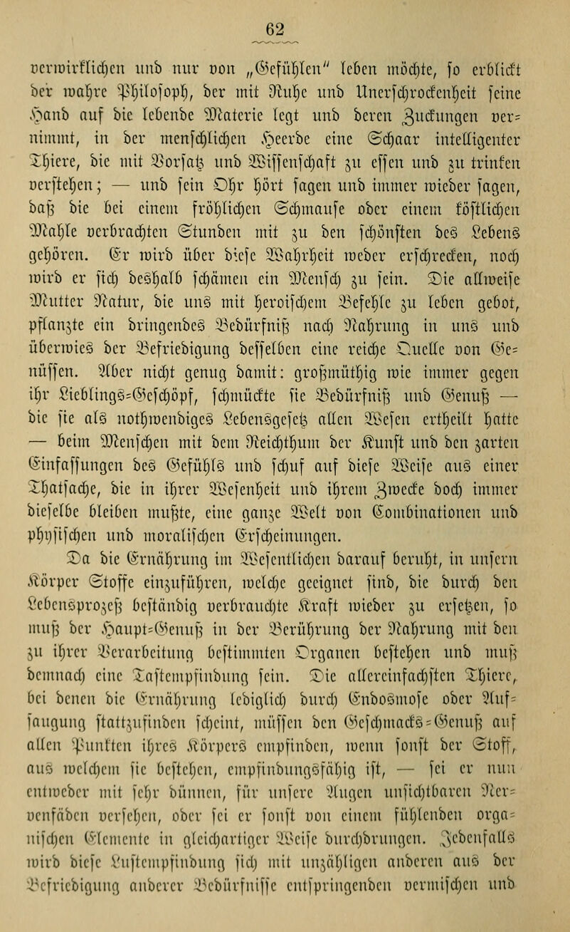 _62_ rcnr)irflid)cn inib nur con „(S^cfüpcu Icficn mödite, [o cv6Iicft bcr lualjvc '^'(;iIoiDpI;, bcr mit 9hil;c uub llncr[d)rocfcnl)cit feine .•oanb auf bie lebenbe lO^atcric legt unb bereu ^^ii^inigeu t)er= niinnit, in bcr men[(^lid)cn .'occrbe eine (Sd)aar intelligenter Jf)icre, bie mit 9}or1al^^ unb 3Si[jen[d)att ju effcn unb ju trinfen nerfteljcn; — unb fein 0!^r prt fagcn unb immer lüieber fagen, bafs bie bei einem früljlid)cn (Sc^maufe ober einem föftlic^cn OOialjIe cerbrai^tcn ©tunben mit ju ben fdjönften bc§ Se6en§ gepren. @r luirb üßer bkfc ^TOalrljeit löebcr erfd)rccfen, nod) lüirb er fid) bcöl^alö fd)ämen ein 'DDZenfd) ju fein. S)ie attmeife ^Dtutter 9^atur, bie unS mit I;eroifd)em i^efef/te ju leöcn geöot, pftanjte ein bringcnbeS 33ebürfniJ3 nad) Ücal^rung in unS unb überiüieä ber 23efriebigung bcffelben eine reid)e C^ucUe öon @e= nüffen. 2(0er nidjt genug bamit: grof5müt[)ig rüie immer gegen \l)v Sic6lingg=(5^efd)öpf, fd)müdte fie 33ebürfnif5 unb ®enu|5 — bie fie n(g notl^iuenbigeö Öebensgefei^ ntlen ®efen ertl^eilt fjatte — 6eim SReufdieu mit bem 9leid)t!^um ber ^unft unb ben jarten (Sinfaffungen be§ ®efül)(ö unb fd)uf auf biefe äßeife au§ einer IIjatfad)e, bie in iljrer STöefentjett unb il^rem j^mcdc bod) immer bicfelbe bleiben muffte, eine ganje SBelt üon Kombinationen unb p^ijfifc^en unb moralifd)cn (J-rfc^einungen. 3^a bie ©rnä^rung im Tßefcntlid)en barauf beruljt, in unfern ilörper (Stoffe ein,^ufül)rcn, iücld}e geeignet finb, bie burd) hcn l'ebcnDpro;,ef3 bcftänbig üerbraud)te Jlraft luieber ju crfel^en, fo muf3 ber A'^taupt^C^ienufj in bcr Ü^erül;rung ber Dialjrung mit ben in iljrer ^serarbeitung beftimmteu Organen befleißen unb muf^ bemnad) eine ^itaftcmpfinbung fein, ^ie allcrcinfad)ften XI)icrc, bei benen bie (Ärnäljrung Icbiglid) burd) (SnboSmofe ober 2luf= iaugung ftatt^ufinben fdjeint, muffen ben (''>efd)madö = (^^cnuf3 auf allen |niiUtcn il;rcö .Vtörperö cmpfinbcn, menn fonft bcr ©toff, auc5 iüeld)cm fie befteljen, empfinbungöfäljig ift, — fei er nun cntiöcber mit fcl)r bünnen, für unfere \Hugcn unficl)tbarcn ?ter= ucnfcibcn ucrfel;en, ober fei er fonft uon einem füiyienbcn orga= nifdjcn (•'»jlemcntc in glcidjartigcr ^ißeife burd)brungcn. ^e^c'if^Uö lüirb bicfc i'uftempfinbung fid; mit unjäljligcn anbcrcn auo ber ^^efriebigung anberer Ü^cbürfniffe cntfpringenben iiermifdjcn unb