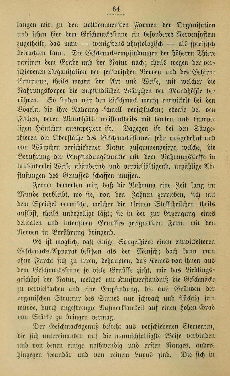 ^4 langen luiv 511 hm oollfommenften formen ber Grganifation iinb fe|en l^ier bcnt ®ei(^macfö]inne ein befonbereg 9Zen)enfi)ftem ^ugetl^eilt, ha^ man — lüenigftcnS pl^t)[ioIogifc^ — al§ fpecififd) betrad)ten !ann. S)ie ©cidiniacf^cinpfinbungen ber pl)cren 5l;]^iere uaviiren bcm @rabe imb ber 9'tatnr nac^; tI)eU§ wegen ber oer= fdjicbenen Organifation ber fenfori[d)en 9'krüen unb bc§ ®e!^irn= ö'entnnnö, tl^eilö lücgen ber '^(rt nnb 3©eife, mit mcld^er bie tiialrungöförper bie empfinbU(^en 'il^ärjc^en ber 5J^unbf)Dl)le öe= rül^ren. ©0 finben mir ben (5k|d)mad raentg entiüidelt bei ben i^ügeIn, bie i^re Dcar^rung yd)nell üerfdjincfen; ebenfo bei ben iyifdjen, beren lOhmbljöl^Ie mei[tentI)cifS mit I)arten unb fnorpe= ligcn ^^äutdjcn aiiStapejiert i[t. dagegen i[t bei ben ©äuge^ ifiieren bie Ober[(äd}e beö @efd)madö[tnneö feljr au§gebel)nt iinb üon 2Bärjd)en r)er|d)iebener D^atur jufammengefcl^t, tüeldje, bie ^•>crü!^rnng ber (SmpfinbungSpunfte mit bcm D^a^rungSftoffe in taui'enberlei äöcife abänbernb xmb üercieltältigenb, unjätjUge 3lb= ftufungen be§ ®enu[fc§ [d)ajfcn muffen. T^erner bemerfen lüir, ba[3 bie Si^aljrung eine ^6t lang im ?Ocunbe üerbleibt, mo fie, von hm ^^ä^mn jerrieben, [id) mit bem (Speidiel cermifdit, me^er bie fleinen (Stofftl)cild)en tl^eilö auf [oft, tljeilö unbcr;eUigt läf^t; fie in ber jur 6r;^eugung eine§ bclicatcn unb intenfioen ©enuffcö geeignetften j^orm mit ben 'Jlerocn in :i)erü(jrung bringenb. @§ ift möglid), baf^ einige <Säugetl}icre einen entiüid'cltereu (^)c)c^mndö=5(pparat befil^cn alö ber ^[Renfd); bod) !ann man otjne ^-urdjt fic^ ju irren, be()auptcn, baf^ Äcineö von il^nen auo bcm ©efc^madöfiunc fo viele (^knuffe jiel)t, mic ha^ Sieblingö= gefd)öpf ber 5iatur, iücld)eö mit £'unftüerftänbniJ3 bie (^^efd)märfc ^u üeroielfadjcn unb eine (Smpfinbung, bie auö ©rünben ber organifc^en Structur bc§ (Sinncä nur fdjioad) unb flüditig fein lüürbc, buvd) angeftrengtc Stufmerffamfeit auf einen l^ol^en ®rab üon (Starte ^u bringen nermag. jDcr Weid)inarfcigcnuH bcftcljt nuo uerfdjiebcnen I5;lementen, bie fidi untcreinanbcr nuf bie nmnnid)f,altigfte Si^eife oerbinbcn unb von benen einige notl^mcnbig unb crftcn Okngeö, anbcrc l[)ingegen fecunbär unb uon reinem l'uruö finb. 3)ic fid) in