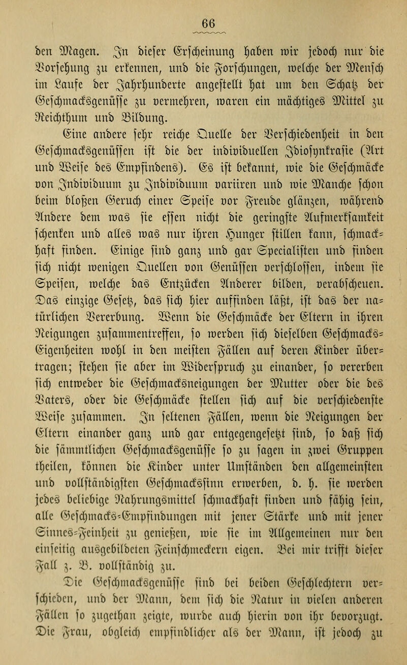 _66_ ben '»FJagen, ^n biej'er (Sr[d)etnung Ijabtn mv jcbocf) mir bie i^orfcl^ung ju erfennen, unb bie |^orfd)ungen, wtidjc ber 'iiHenfrf) im Saufe ber ^ß'^'^^junberte angeftetit I)at um ben @d)al^ ber ®efd)nm(f§gcnüffc ju ücrmefjren, icaren ein mäd)tige§ ?0^ittel ju D^ieiditrjum unb 23ilbung. ©ine anbere je!^r reid)e Ouclle ber ^^erfdjiebenljeit in ben @e|'d)madögenüjfcn i[t bie ber inbiöibuellen ^biofijnfrafie (5trt unb 3Beife beS (Smpfinben§). (gS ift bcfannt, lüie bie @c[d)mäde oon ;3nbiüibuum ju ^n'^io^^ni» üariiren unb luie ^cand)e fc^on beim bloßen ©erui^ einer ©peife cor ^reube glänjen, luäljrenb 2tnbere bem n)a§ jie effen nic^t bie geringfte 2tufmerffam!eit fc^enfen unb atle§ raaS nur il^ren .junger ftitten fann, id)macf= l^aft finben. (Sinige finb gan^ unb gar ©pccialiften unb finben ftd) nic^t loenigen Oueüen non ®enü[fen oerfi^Ioffcn, inbem fie (Speifen, n)eld)e ba§ (Sntjüden 5lnbercr bilben, Dcrabfdicuen. jDaö einzige ©cfet^, ba§ [ic^ l^ier auffinben läfst, ift ba§ ber na= türlidjen 3Sererbung. Sßenn bie @cfc|mäde ber (SItern in il^ren Steigungen jufammentreffen, fo werben fic^ biefelBen @efd)madä= ©igcnl^eiten n)o!)l in hm meiften gälten auf bereu ^inbcr ül)er= tragen; ftc^en fie aber im SSiberfpruc^ ju einanber, fo oererben fic^ entroeber bie ®efd}madgneigungen ber 'D[)^utter ober bie bcö ^Katerö, ober bie ©efdimäde ftellen fid) auf bie üerfdjiebenfte 2ßeife 5ufammcn. ^n feltcncn (Vällcn, raenn bie S^^eigungen ber Altern einanber ganj unb gar cntgegengefel^t finb, fo ba|3 fid) bie fämmtlic^en ®efd)madSgenüffc fo ju fagen in j^rcei ©ruppen t]^ci(en, tonnen bie Äinbcr unter Umftänben ben aifgemeinften unb Dotiftänbigften Oiefdimacföfinn cnoerben, b. l). fie luerben jebeö beliebige 9lal)rung§mittel fd)madl^aft finben unb fällig fein, alle (^3cfd)madö-6inpfinbungen mit jener (Starte unb mit jener (Sinneö'^-cinljeit ,^u gcnief^cn, mie fie im StUgemcinen nur hm cinfeitig auegebilbctcn ^-cinft^medern eigen. 23ei mir trifft biefer ^alt 5. 23. ooUftänbig ^u. 1)ic (^3cfd)marfGgenüffc finb bei beibcn 03efd)led)tern üer= fd)ieben, unb ber 'iiA'ann, bem fid) bie ^Jtatur in üiclen anberen fällen fo 5ugctl;an jeigtc, luuvbc auc^ l^ierin üon il^r beüorjugt. 2)ie ,Vau, obg(eid) cmpfinb(id)er als ber 'DJfann, ift jcboc^ ^u