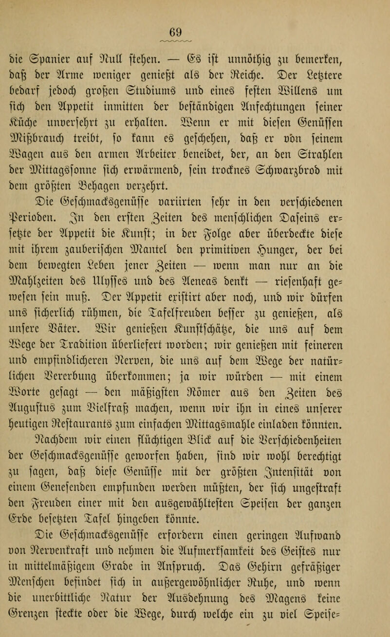 _69_ bie ©panier auf )Rn\i [teilen. — (S§ i[t uunötl^ig 311 bemerfen, ba^ ber 2trme rocniger geniest al§ bcr 9fteid)e, SDer Sediere bcbarf jeborf) grollen StubiumS itnb cine§ feften 3!öi(Ien§ um fid) bcn Slppetit imnittcu ber beftänbigen ';}tu[ed)tungen feiner ^üd^e unr)erfer)rt ju er^Iten. 2Benn er mit biefen ©enüffen 9JJi^I)raud} treibt, [0 !ann e§ gefdje^en, ha^ er von feinem äl^agcu au§ bcn armen 2tr6eiter öcneibet, ber, an ben ©tral^Ien bcr 9Jüttagöfonne ftd^ erioärmenb, fein trodneä (Sc^raarjbrob mit bcm größten 33cl^agcu ucrjel^rt. S)ie ©efc^macfögenüffe oariirten fcf)r in ben ücrfdiiebenen '^erioben. ^n ben erften ^ükn beS menfc^lic^en 2)afeing er= fe^te ber Stppetit bie itunft; in ber §oIge aber überberfte biefe mit ifjrem jauberifdicn '^Jiantel hm primitioen .^gunger, ber bei bem bemegten Seben jener 3^^^^'^ — löenn man nur an bie SRal^ljeiten be§ lUr)ffe§ unb beä 5lenea§ ben!t — riefenl^aft ge= lüefen fein mu^\ ®er 5lppetit eriftirt aber noc^, unb rair bürfen un§ fid)erlid) rühmen, bie !Jafelfreuben beffer ju genießen, al§ unfere 35äter. 25>ir genief^cn ^unftfd}ä|e, bie un§ auf bem ^ii>ege ber Strabition überliefert morben; rair genießen mit feineren unb empfinb(id)eren 9tcrücn, bie un§ auf bem 3Bege ber natür= lid)en S^ercrbung übcrfommen; ja rair raürben — mit einem Söorte gefagt — bcn md^ngften Otömcr au§ ben 3^^^^ ^^^ 3luguftuö jum i^iclfra^ machen, raenn rair il^n in cineö unferer l^eutigcn Dieftaurantö jum einfachen 9Jiittagsma^le einlaben tonnten. 9kd)bem rair einen flüchtigen Sfid auf bie iserfc^iebenl^eiten ber ©efc^macfSgenüffe geraorfen [jaben, finb rair raol^l berechtigt ju fagcn, baj3 biefe @enüffe mit ber größten ^i^^^^fität oon einem (5>enefcnben empfunben raerben müßten, ber ftc§ ungeftraft hcn ^yreuben einer mit ben auSgeraäl^lteften ©peifen ber ganzen (Srbe befct^ten Xafel l^ingcben fönnte. ®ie ®efd)modögenüffe erforbern einen geringen '^hifraanb von 9^erüenfraft unb ncrjmen bie 5tufmerffamfeit beö ©eifteS nur in mittelmäj3igem @rabe in Stnfprud). ®aä ©el^irn gefräßiger ^Jtcnfdjcn befinbet fid) in aupergeraö!^nlid)er 9tu^e, unb raenn bie uncrbittlidjc 5latur ber Stuöbeljunng be§ ^Xiagenö feine ©renjen ftecfte ober bie 2Bege, burd) raelc^e ein ju oiel (5peife=