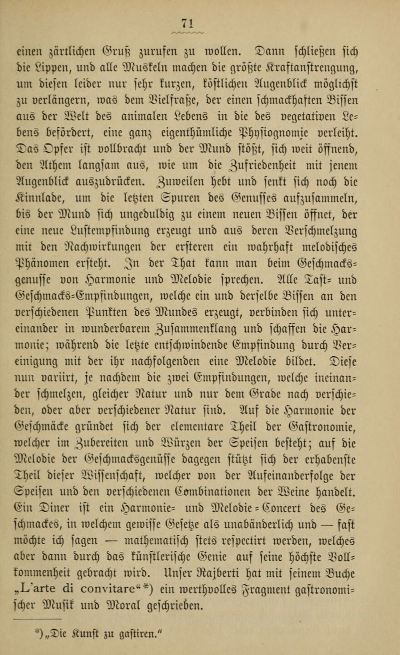einen järtlidjen @ruH jurufen 511 roollcn. Sann fd)({ef5cn ftc§ bic l'ippcn, unb alle 9}iuöfe(n machen bie c^rÖHtc Äraftanftrenciung, um biefeu Iciber nur \d)v furjcn, föftlidicn 3(u9en6(icf möglirfij't 511 verlängern, luaS bem S^ielfraf^e, ber einen )c§ma(f!^a|-ten 23i[fen aus ber äi^elt be§ animalen Gebens in bie beö oegetatiüen Sc= benö beförbcrt, eine gan^ eigentf)ünilid)e ^f;i}fiognoinie ocrleil^t. Saö Opfer i]t üoUbrad)t iinb ber Wlunh ftöf^t, fid) lueit öffnenb, ben 9(t!^ein langfain auö, luie um bie ^i^'f^'^cbcn^eit mit jenem 2(ugen6Iid auöjubrüden. 3'-''^^^^^i^ ^^^^ ^^^^^ i^^^^^ U«^ rioc^ bie Äinnlabe, um bie letzten (Spuren beä ©enuffeä aufjulammeln, 6i§ ber ^IRunb ftc§ ungebulbig ju einem neuen iBiffen öffnet, ber eine neue öuftempfinbung erjeugt unb au§ bereu ^erfc^meljung mit ben Dcadiiüirfungen ber erfteren ein tüal^rfiaft me(obif(^e§ ^^änomen erftcljt. '^n ber JI)at tann man beim (55efd)ma(f§= ^enuffe oon .'oarmonie unb 93letobie fprec^en. 5Itte 5l;aft= unb @eic^madö=©mpfinbungen, raeldie ein unb berfetbe 23iffen an hm üer]d)icbenen ^puntten beä ^unbeö erzeugt, oerbinben ft(^ unter= cinanber in rounberbarem 3ulcimmcn!tang unb fdiaffen bie Spar- mouie; lüäl^renb bie le^te ent[d)ir)inbenbe ©mpfinbung burc§ 3?er= einigung mit ber i^r uad)folgenben eine ^D^elobie bitbet. S)ie|e nun oariirt, je nad)bem bie jiüei ©mpfinbungen, lüetc^e ineinan= ber idimeljen, gleicher '^latuv unb uur bem ©rabe nac^ i)eri'c^ie= hm, ober aber oerjc^iebener 9ktur ftub. 2luf bie .S^armonie ber ©efc^mäde grünbet fid) ber elementare Sl^eil ber ©aftronomie, rae(d)er im ^>^ubereiten unb il>ürjen ber ©peifen befielet; auf bie •D^clobie ber ©efc^madögenüffc bagegen [tü^t fic§ ber erl^abenfte %l)Qii biefer 3.'i>iffenid)aft, roetcber oon ber 2(ufeinanberfo(ge ber ©pcifeu unb ben üerfc^iebenen ßmnbinationen ber Söeine l^anbelt. ^in 2)iner ift ein .'oarmonie; unb ?0^etobie = (foncert be§ @e= jc§madeö, in rae(d)em geiüijfe @c]e^e a(§ unabänberlid) unb — faft mijd)te id) jagen — mat!^ematifc§ ftet§ refpectirt rcerben, roel(^eö aber bann burd) ha^ tün|t(erijd)c @enie auf feine pc^fte i^o(^= tommenpit gebracht lüirb. Unjer Dfiajberti !^at mit feinem i8ud)e „L'arte di convitare*) ein roert^üoUeä ^^ragment gaftronomi= fd)er ?OZufif unb Woval gejc^rieben. *)„3^ie ^unft ju gaftircn.