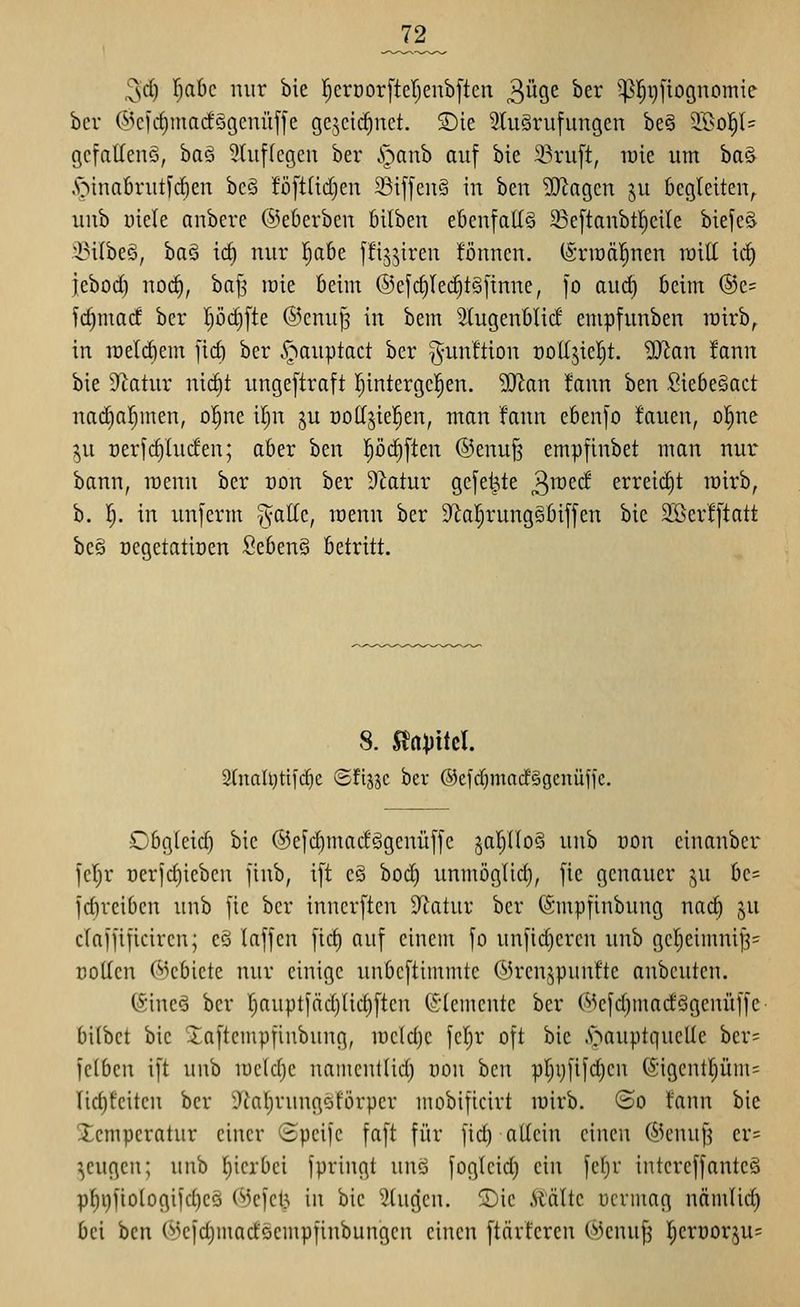 ^d) \)abc nur bie I;crDor[ter;eub[tcn 3Ü9e ber ^^l^i}fioguomie ber @cfcf)marfögcnüffe gcjctc^nct. ®ie 2tu3ru[ungen be§ 2.l>o|l= gcfaUenS, baä 9Iuf(egen ber S^anh auf bie 23ru[t, luie um ba& ,v^tnafirutfrf)en bc§ !ö[t(id)en 23iffeu§ tu hm Waqcn ju 6cgleiteu^ uub uiele anberc ©eöerbeu öilbeu ebenfalls 33e[tanbtl)cile biefcS 33ilbe§, ha§ id) uur I^abe ffij^ireu föuncu. (Srit)ä|uen roill ii^ jebod) uod), baf^ loie kirn ®efd)Ied)t§fiune, ]o aud) 6eim ®c= fc^mad ber l;öd}[te @enuJ3 in bem StugeuOIid empfuuben lüirb^ in ireldiein fid) ber cC^^auptact ber g-unftiou oodjiel^t. SO'ian faun bie Sflatur ni(^t unge[traft I)intergc!§en. ^an faun hm Sie6e§act uadjal^inen, o^^ne il)u ju üottjiefien, man faun ebenfo fauen, ol^ne ^u oerfdiludeu; aber bcn l^öd)[teu ®euu§ empfinbet mau uur bann, raeuu ber oon ber 9latur gefegte ^mtd erreii^t mirb, b. 1^. in unferm T^aUc, tüenn ber 9^a!^ruug§bi[fen bie 2Bcrf[tatt bc§ ücgetatioeu 2cbm^ betritt. 8. Slapitcl. 3(naU)tifc^c Sfijjc ber ©efd^madSgcuüffc. Obgleich bie ®efd)madögenüfjc 5aI)noS uub von einanber l'cljr Der)d)ieben finb, i[t cö bod) uumöglid), fic genauer ju bc= id)reiben unb jic ber inucr[tcn Duitur ber (Smpfinbung uac§ §u claffificiren; cö laffcn [lä) auf einem [o unfid)ercu uub ge|eimni^= coUcn (Gebiete uur einige unbcftiinmtc (Mrcu^punftc anbcutcn. (Sincä ber r)auptiäd)üd)[tcn (^•(erneute ber (^3cjd)madögenüf[e- bilbct bie ^aftcmpfinbung, meldje fcl^r oft bie .l^auptqucUe ber= leiben ift unb lueldjc uatnentlid) oon bcu pr)ijfifd)en (5;igentpm= Iid)feiteu ber i)Jal)rungöförper mobificirt mirb. ©o fann bie Xempcratur einer Speijc faft für fid) allein einen @cnuf? er= ^cugcn; unb l^icrbei jpriugt unö foglcid) ein fel)r intereffantcä pf)i)fiologiid)CQ (MefcU in bie fingen, ©ic Stalte ücrniag nämlii^ bei bcn ^3e|d}inadöempfinbungcn einen ftärfcrcn 03enuf5 ;^erüor,^u=