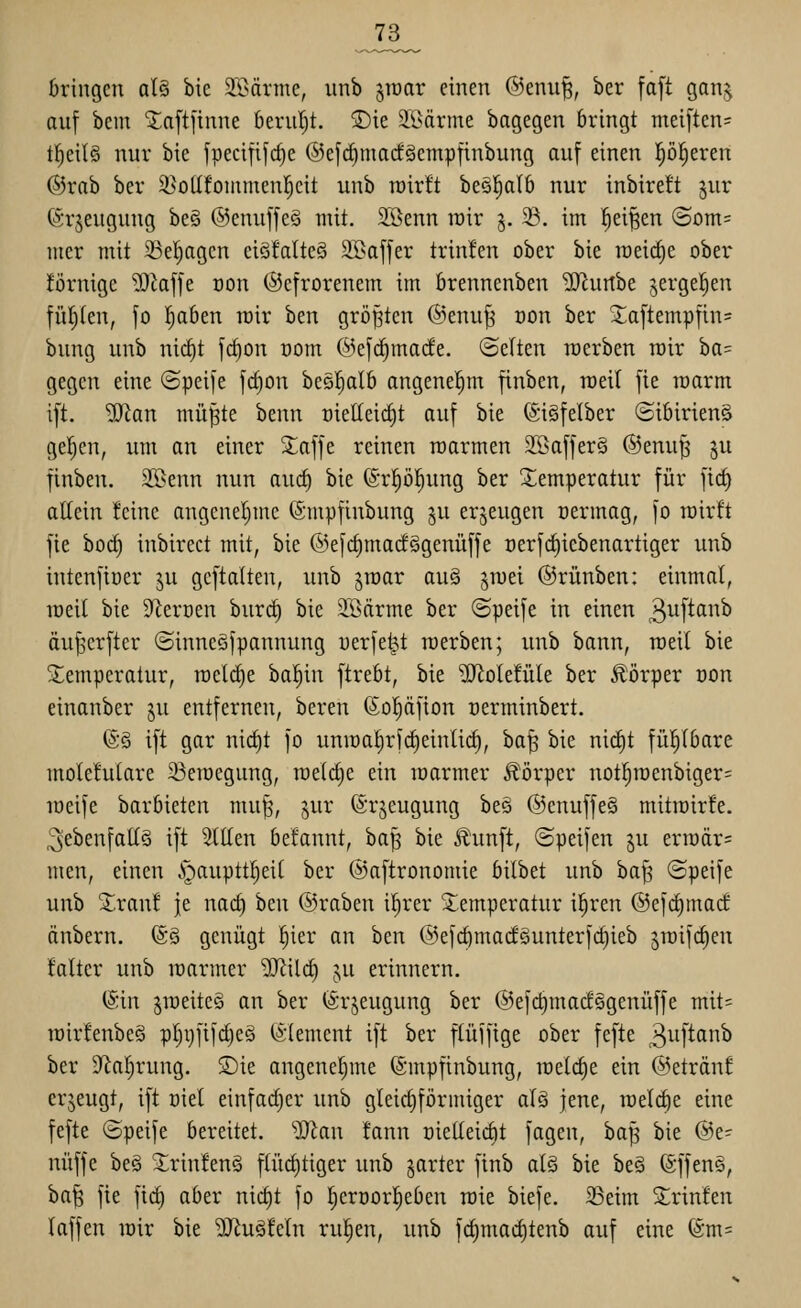 73_ bringen al§ bic 2>3ärme, unb ^rcar einen @enu|, ber fa[t gan^ auf bem laftftnne beruht. S)ie ^ßärme bagegen bringt meiften= tl^eilS nur bie jpecififc^e ®efc^mac!§empftnbung auf einen l^öl^eren ®rab ber S^ollfoinmenl^cit unb roirft beä^alb nur inbireft jur (Srjeugung be§ ©enuffeä mit. Sßenn trir j. 23. im |ei|en (Som= mer mit 23el)agcn eiöfalteg SBaffer trinlen ober bie raeict)e ober iförnigc Wa^t von ©cfrorenem im brennenben -IRurtbe jergeljen füllten, fo !^aben mir htn größten @enu^ oon ber Xaftempfin= biing unb ni(f)t f(^on com ®ef(^macfe. ©elten rcerben wir ba= gegen eine (Speife fc§on bes^Ib angenehm finben, roeil fie roarm i[t. '¥tan mü|te benn t)ielleid)t auf bie ©iäfelber (Sibirien^ gelten, um an einer 2;affe reinen roarmen 2Saffer§ @enu^ ju finben. 2Senn nun auc§ bie ©rp^ung ber Temperatur für ftct) allein feine angcnel)mc (Smpfinbung ju erzeugen oermag, fo roirft fie bod) inbirect mit, bie @efd)ma(fggenüffe oerfdiiebenartiger unb intenftuer ju gcftalten, unb ^roar ou§ ^roei ©rünben: einmal, Toeil bie S^ercen burc^ bie SBärme ber (Speife in einen ^i^f^^^ äu^erfter (Sinncöfpannung werfest roerben; unb bann, rceit bie S^emperatur, raeldie bal^in ftrebt, bie 2Jiole!üle ber Körper oon einanber ju entfernen, bereu (Sopfion oerminbert. (S§ ift gar nicf)t fo unu)a|rf(^eintic^, ba| bie nirf)t fül^Ibare molefutare 23eir)egung, roetdie ein roarmer Jlijrper not^n)enbiger= loeife barbieten mu^, jur (Srjeugung beä ®cnuffe§ mitmirfe. ^ebenfalls ift Stilen befannt, ba^ bie i^iinft, ©peifen ju erroär= men, einen .'gaupttpil ber ©aftronomie bilbet unb ba^ ©peife unb S^ranf je nac^ ben ©raben ip'er Temperatur ipen @efd)mact änbern. (S§ genügt ^ier an ben @efc^ma(f§unterfcf)ieb jroifcleu Mter unb lüarmer SfftÜd} ^n erinnern. (Sin §roeite§ an ber (ärjeugung ber ®efc^macf§genüffe mit= tt)ir!enbe§ p^r)ftf(^e§ iSIement ift ber flüfftge ober fefte 3iifton>5 ber S'^aljrung. £)ie angenefjme (Smpfinbung, raelcfie ein ©etränf erjeugt, ift oiel einfadjer unb gleidjföriniger als jene, tüel(^e eine fefte ©peife bereitet. Wan tann üielteidit fagen, ha^^ bie @e- nüffe be§ 5£rtn!en§ ftüd)tiger unb jarter finb ai§> bie be§ fö'ffenä, ba^ fie \iä) aber nic§t fo proorpOen roie biefe. 23eim Sprinten laffen rair bie ^J^uSfeln rupn, unb fc^mad)tenb auf eine (Sm=