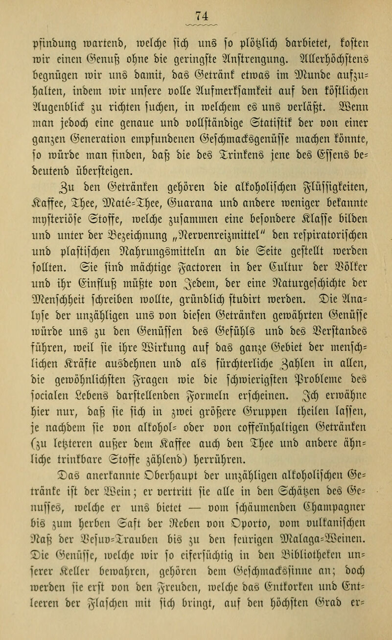 74 pfinbung raartcnb, loefrfie jic§ un§ ]o plöljlid) barbietet, fofteii roir einen ©enuß ol^ne bie geringste 2(n[trengnng. 2ll{erpd)[ten§ begnügen rair un§ bamit, ba§ ©etränf etroaS im 9^^unbc aufjns l^alten, inbem loir unjere üolTe 2{ufmer!fam!eit auf ben töftlicfien 9(ugenb(icf ju ricf)ten jui^en, in roeli^em c§ unö üerlä^t. älSenn man jebocf) eine genaue unb üottftänbige ©tatifti! ber üon einer ganzen (Generation empfunbenen ®efc^macf§genüffe mai^en fönnte, 10 iDÜrbe man finben, hai^ bie be§ ■trin!en§ jene be§ ®f[en§ be= beutenb überfteigen. 3u ben ©etränfen gepren bie alfo!§oIi[(f)en ^lüfftgfeiten, Kaffee, 3^|ee, ^^ate=^l^ee, ©uarana unb anbere raeniger betannte mi)l'teriöje ©toffe, roeld)e jujammen eine befonbere Ä'laffe bilben unb unter ber ißejeic^nung „9^eri)enreijmittel h^n re[piratorif(f)en unb plaftifdien 9^a^rung§mitteln an bie ©eite gcftellt merbcn foITten. «Sie finb mächtige ^actoren in ber (Kultur ber ^ölfcr ■unb il^r (Stnf(u§ mü|te üon 3^^^^/ ^^^ ^^^^ 9^aturgeict)id)te ber ^enjd)]^eit j'rf)reiben raollte, grünbürf) ftubirt werben. 2)ie 2lna= Irife ber unjä^ügen une oon biefen ©etränfen gemalerten @enüffe mürbe uns ju ben ©enüffen be§ @e[ül}(§ unb be§ 3>er[tanbeci fül^ren, raeil fte i^re Söirfung auf ba§ gan.^e ©ebiet ber menfd)= (ic^en Äräfte ausbel^nen unb a(§ für(f)tcrlid)e r^a^len in alten, bie gemöfjnUcbl'ten fragen mie bie [rfimierigftcn ^^robleme be§ jociaten £eben§ barftellenbcn -(^ormeln erfc^einen. 3*^ erroäl^ne i^ier nur, ha]^ fte ftc| in ^roci größere ©ruppen tl^eiten (äffen, je nacf)bem fie t)on a(fof)o(= ober dou coffem^Itigen ©etränfen (§u Iet3tercn aufjer bem Äaffee audj ben Xfiec unb anbere ä|n= lirfie trinfbare ©toffe jäl^lenb) lEierrül^ren. 2)a5 ancrfanntc Oberf)aupt ber un5äl)ligcn aIfor)o(ifd)en @e= tränte ift ber allein; er oertritt fie aUe in ben Sdjdljcn beS @e= nuffes, rccld)e er un§ bietet — üom fdjäumcnben (^^mpagner biö jum gerben Saft ber hieben üon Cporto, üom üulfanif^en ytaii ber 33c|uü=Xrauben biö ^^u ben feurigen 'OJiataga^'-IOcinen. 2)ie CN5enüf|e, meiere mir fo eifcriiid)tig in ben ilMbüotI)efen un= ferer Äeücr bemafiren, gefrören bcm (^^efd)madöfinne an; bod; merben fie erft oon ben ^-rcubcn, mc(d)c baö (^•uttorfen unb (Snt: leeren ber -^-(afdien mit fid) bringt, auf ben pdjftcn C^^rab er=