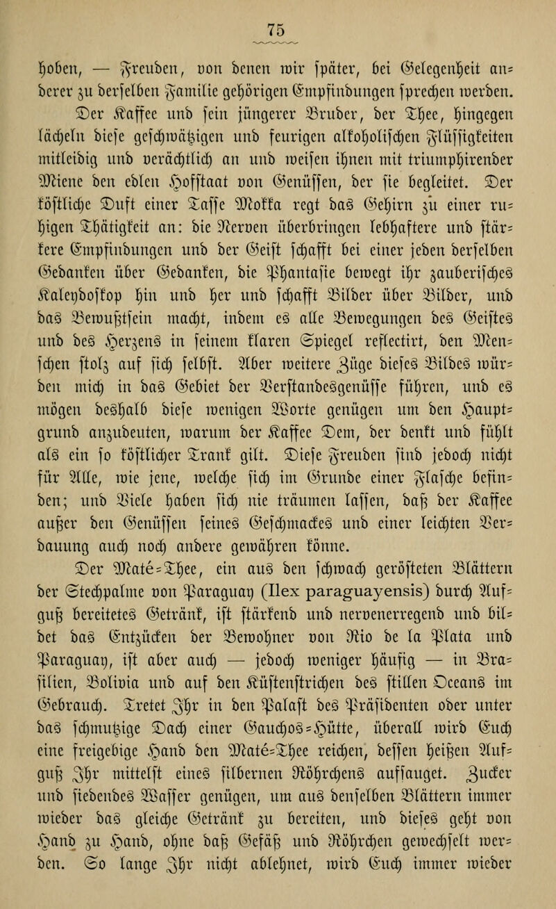 _75_ l^oben, — ^reiiben, üou bcnen roir Später, bei ©elegen^eit an= bcrer ju berfelben §amiUc gehörigen (Srnpfinbimgen fpredieu loerben. 5Der JDaffee unb fein füngerer 58ruber, ber ^l^ee, l^ingegen (äc^eln bicfe gefc^raä^igen unb feurigen alfo^olifcfien ^^lüfftgfeitcn mitleibig unb üerä(i)tli(^ an unb raeifen i^nen mit triumpfjirenber ^J^icnc ben eblcn ^offtaat oon ©enüffen, ber fie begleitet. 2)er !öftlid)e S)uft einer Xaffe Sffloita regt ba§ (^kljirn ju einer ru= i^igen ^I)ätig!eit an; bie S^eröen überbringen lebl^aftere unb ftär= !ere ©mpfinbungen unb ber ©eift fc^afft bei einer jeben berfelben @eban!en über (55eban!en, bie ^^^antafie bewegt i^r §auberifcf)e§ ilalet)boffop ^in unb l^er unb fdiafft 5Bi(ber über 23ilber, unb ba§ 33erauJ3tfein mai^t, inbem eä ade 23eit)egungen be§ @eifte§ nnb be§ .S^erjenä in feinem flaren ©pieget reflectirt, ben W:tn= f(f)en ftolg auf fid§ felbft. Slber weitere ^ÜQt biefeg 39ilbe§ iüür= ben mic§ in ba§ @ebiet ber 3Serftanbe§genüffe fül^ren, unb e§ mögen be§rjalb biefe lüenigen 9Borte genügen um ben ^aupt= grunb anjubeuten, marum ber Kaffee 5)em, ber benft unb fül;(t al§ ein fo t'öftlidjer 2;ran! gilt. ®iefe ^reuben finb jeborf) ni(^t für Stile, raie jene, melcEie fid) im ©runbe einer ^laf(^e befin= ben; unb Stiele ^aben \id} nie träumen laffen, baf? ber Jlaffee au^er ben ©enüffen feine§ ©efdjmadeä unb einer leid)ten 2>er= bauung audi noc^ anbere gemäljren fijnne. S)er ?[Rate = X!^ee, ein auä htn fc^raad) geröfteten ^Blättern ber ©ted)palme üon ^araguat) (Hex paraguayensis) burc^ Sluf= gu^ bereitetes @eträn!, ift ftärfenb unb nernenerregenb unb bil= tu baö ©ntjüden ber 33en)o]^ner oon diio be la ^lata unb ^araguai), ift aber au(^ — jeboc^ roeniger pufig — in 23ra= filien, 23oliüia unb auf hin Äüftenftri(^en beä ftitlen Ocean§ im (^iebraud). S^retet ^'^r in hm ^alaft bcö ^^räfibenten ober unter baö fc^mu^ige 5)ad) einer @auc^oö=§ütte, überaK wirb (Sud^ eine freigebige §anb ben 9J^ate=^!^ee reichen, beffen l^eißen 5luf= gu^ S^r mittelft eine§ filbernen ^töljrc^enä auffanget. 3'^^^' unb ftebenbeg SSaffer genügen, um au§ benfelben ^Blättern immer lüieber baö gleiche ©etränt ju bereiten, unb biefeö ge!^t oon §anb ju S^anh, ol^ne ba^ @efä^ unb 3töl)r^en gemedifelt mer= ben. ©0 lange ^1)x nii^t ablehnet, wirb (Sud) immer mieber