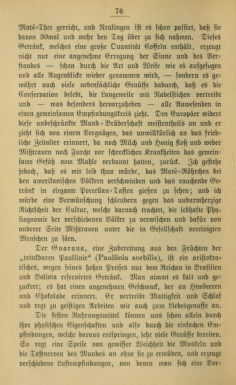 3)^ate=X^cc gercid)t, unb 9^eüUngen ift cö fd)on paffirt, bap fie baoon 30ma( unb mcl;r ben Xag ükr ju fid) naljinen. 2)tefe§ ©etrdnf, iücld)c§ eine gro^e Ouantitöt Coffein entplt, erzeugt nid)t nur eine angcnel^ine ©rregung ber ©inne unb bc§ i8er= [tanbcö — ]d)on burt^ bie ätrt unb ä'ßeife raie eS aufgefugen unb alle Stugcnblide raieber genommen roirb, — fonbern eö ge= roä|rt au(^ t)iele nebenfäd)lic§e ©enüjfe baburc^, 'ba'^ e§ bie (Sonferüation 6elebt, bie Sängern eile mit 9^abel[tid)en oertreiöt unb — rca§ 6efonber§ I;eri)or5u^e6en — alle SlniDefenben in einen gemeinfamen ®mpfinbung§!rei§ jiel^t. ^en (Europäer raibert bie[e unbefdiränfte ^unb = 23rüber[d)aft mei[tentl^eil§ an unb er jiel^t fid) üon einem 3]ergnügen, ba§ unroitlfürlic^ an ha^ frieb= ltd)e 3eitttltcr erinnert, ba nod) ^ild) unb §onig flo^ unb raeber 9Jii^trauen noc^ y^urdjt oor fc^redlidöen ^ranll^eiten ba§ gemein? fame @efä^ com ']ffla^^ nerbannt I^attcn, jurüd. 3d) Ö^f^^'^^ jebod), ha]^ es mir leib tliun mürbe, ba§ 9?Jate;9tö^rd)en bei bcn ameri!anijd)en 9]ölfern oerfdiminben unb ha§ raud)enbe ©e* tränf in elegante ^'orcellan^Xaffen gief^en ju jel^en; unb id) mürbe eine 23erroünjd)ung ]d)leubern gegen ba3 unbarml^erjige Sfiidjtl'djeit ber (Sultur, meldte barnad) trad)tet, bie lebhafte '^]^t)= fiognomie ber oerfdjiebenen ä^ölfer ju üerraijdjen unb bafür oon anberer Seite '3JiiJ3trauen unter bie in (^ejellfdjaft üereinigten 'IRenjc^en ju fäen. S)er ©uarana, eine Zubereitung auö bcn 5rüd)ten ber „trinfbaren ^saulliuie rPaullinia sorbilisj, ift ein ari[tofra= ti]d)eo, mcgcn icineö ljol)cn ^4>vcijcö nur bem y*teid)en in 23rafilien unb 33olit)ia referuirteö (^ctränf. Wan nimmt e§ fall unb ge= judert; c§ l)at einen angcne|men (^jcfdnuad, ber an .*öimbeeren unb (Ä^ofolabe erinnert. <^:v üertreibt 5JJattigfeit unb ©d)laf unb regt ju geiftigen wirbelten mie aud) jum l'iebcögcnuffe an. !i£)ic feftcn 9ial)rungömittct fönnen unä fd)on allein burd) i^re pl}i)nid}en C^jigenidjaftcn unb a(fo burd) bie einfad)cn (Sm= pjinbungen, meldje barauö cntfpringcn, jcljr oiclc Wcuüfic bereiten. (£o regt eine Speife uon gemiffcr &^eic^l)eit bie 'OJhicifeln unb bie Xaftnerüen beö l^iunbeö an oljue fic ju ermüben, unb erjeugt Derjdjiebcnc Vu]temp[inbungcn, üon bencn man [id; eine 'Sox^