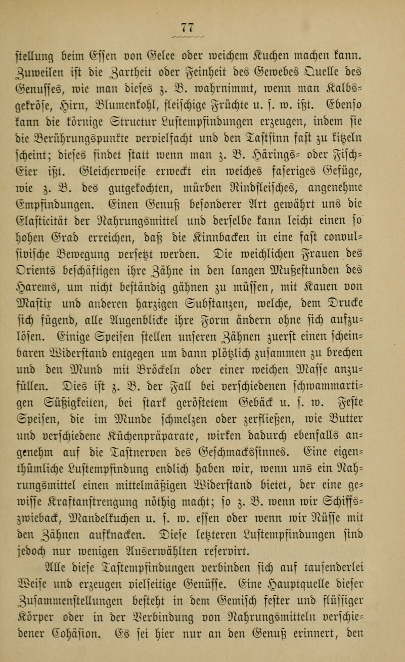 ftellung beim ©[Jen Don ©elee ober roeic^em Äu(^en machen !ann. 3uiüeilen ift bie ^firt^cit ober ^einljcit beo @erae6e§ Cuctie beö (^enuj'fee, toic man bicfes 5. S. raatjrnimmt, raenn man ila(6s- Qefröi'e, ^^irn, iölumenfol^l, flei|(^ige ^y^rüc^te u. ']. m. ißt. ©benfo tann bie föruige Structur £^u[tempfinbungen erzeugen, inbem fte bie iBeriibrungöpunfte oeroielfacf)! iinb ben iaft[inn faft ju Eil^eln fdieint; bicfco finbet [tatt menn man 3. 58. 5;^äring§= ober %i\ä)' ©ier i^l. ©leic^enoeife eriocrft ein meic^eö faierigee ©efügc, lüie 3. 23. beö gutgefocf)tcn, mürben 3tinbi(eild)eö, angenehme Gmpfinbungen. (äinen ©enufj bejonberer '^(rt gemährt unö bie ©lafticität ber 9la^rungömitte( unb berfelbe !ann (eid)t einen jo l^o^en &'xah erreichen, ha^ bie Äinnbacfen in eine faft cont)ul= jiDifcfie iBemegnng Derfeipt werben. Sie n)eid)(id)en grauen be§ CrientQ beic^äftigen i^re 3tt^rie in ben Tangen 2)^u^c[tunben beä ,^arem§, um nid)t bcftänbig gähnen ^u muffen, mit Äauen oon ^Raftir unb aubercn ^ar^igen ©ubftan^en, melrfie, bem Srude jirf) fügenb, alle 3(ugenb(irfe i^re ^orm änbern o(;ne jic^ auf^u^ IJJl'en. ©inige ©peifen [teilen unferen 3^1^^ Suer[t einen icbein= baren iöiberftanb entgegen um bann plö^licf) juiammen ju brechen unb ben iDhmb mit :Bröcfe(n ober einer meieren 'Dcaffe anju^ füKen. S)ie5 ift 5. ^. ber '^all bei cerfc^iebenen fcf)it)ammarti= gen ©üBigfeiten, bei ftar! gcrijftetem @ebäd u. f. m. ^efte (ipeifen, bie im ?[Runbe fc^meljen ober jerftief^en, loie 23utter unb oerfcöiebene Äürfienpräparate, roirfen baburrf) ebenfalls ans genehm auf bie Xaftnerüen beä ©efdjmadäfinnee. @ine eigen= tl^ümlic^e Vuftempfinbung enblic^ l^aben mir, roenn un§ ein ^af)- rungemittel einen mittelmäßigen 3[i>iberftanb bietet, ber eine ge= loiffe Äraftanftrengung nöt!§ig mac^t; fo 3. ^. roenn roir @c^iffö= jroiebacf, ^^knbelfuc^en u. f. ro. effen ober roenn roir Ü^üffe mit ben 3tt§en auffnacfen. Siele legieren Öuftempfinbungen finb jeboct) nur roenigen üluöerroä^lten referoirt. 2Ilfe biefe Saftempfinbungen oerbinben fid) auf taufenberlei 31>eife unb erzeugen oielfeitige ©enüffe. ^ine §auptquclle biefer 3ufammenftellungen befielet in bem (i^emifd) fefter unb flüffiger Äörper ober in ber 2}erbinbung oon il^al^rungsmittetn oerfcf)ie= bener (iopfion. (g§ fei l^ier nur an ben ©enuß erinnert, ben
