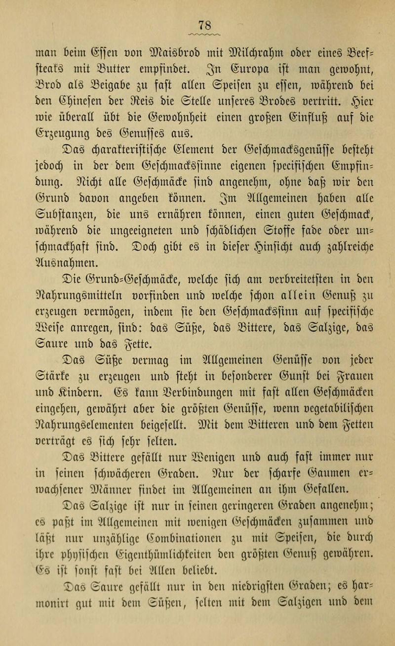 man beim (Sffen oon '3)iai§6rob mit ?OZi(c^ral^m ober eine§ i8eef= fteafä mit 23utter empfinbct. ^n (Sitropa ift man geroo|nt, 33rob al§ 33eigobe ju faft allen ©peifen ju effen, luäl^renb Bei ben ßl^inefen ber diti^ bie (SteKe unfereS ^robeS oertritt. §ier raie überall übt bie ©eröo'^n'^eit einen großen (ginf(u§ auf bie (Srjcugung beö @enuffe§ au§. S)a§ rf)arafteri[tifd)e (SIement ber ©efc^madggenüffe befielet jebod^ in ber bem @efd)macf§[inne eigenen [pecifiidjen @mpfin= bung. 9^i(i)t alle @e[c^mäde finb angenel^m, ol)ne ba^ mir ben @runb baöon angeben tonnen, ^'m 5X((gemeinen ^ben alte ©ubftanjen, bie un§ ernäl^ren fönnen, einen guten ©efc^matf, loäljrenb bie ungeeigneten unb f(^äbüd)en (Stoffe fabe ober un= fc^madl^aft finb. ®oc^ gibt e§ in biefer §infid)t auc^ saljtreic^e 5(u5nal^men. S)ie @runb=@e[c^mä(le, roeli^e fic^ am oerbreitetften in hcn 3lal^runggmitteln uorfinben unb loeli^e ]d)on allein ©cnufs ^u erzeugen oermögen, inbem fie hm @efd)ma(fSfinn auf fpecififd)e Söeife anregen, finb: ba§ ©üf^e, ha§ ^Bittere, ha^ ©ciljige, ha^ (Saure unb ba§ gelte. 2)ag ®ü|e Dcrmag im Sittgemeinen ©enüffc Don jeber (Störfe 5u erzeugen unb ftel^t in befonberer ©unft bei grauen unb Äinbern. (So fann 2>erbinbungcn mit faft alten ®efd)mädcn eingeben, geiräljrt aber bie gröf^ten ©cnüffc, raenn oegetabilifdien S^a^rungöelementen beigefeUt. 9}iit bem 23itteren unb bem gelten oerträgt e§ ftd) fel^r feiten. SDaö ^Mttere gefällt nur Sl^enigen unb auc^ faft immer nur in feinen fd)iüäd)eren (^jrabcn. 9tur ber fc^arfe ('»jaumen cr= luadjfener 9Jiänner finbet im 5iltgemeinen an i|m ©efalten. !3)aö ©al^ige ift nur in feinen geringeren @raben angencljm; es pafjt im 'üülgcmcincu mit mcnigcn C-^efdimödcn ^ufammen unb läpt nur un^äljügc (5^ombinalioncn p mit (Speifcn, bie burd) iljre pl)i)iifd}cn CSigcntljümlidjfciten ben gröf^ten (^enuf? geiüäljren. iSö ift fonft faft bei Tillen beliebt. 2)aö (Saure gefoUt nur in bcii lüebrigftcn (in'aben; eS l^ar- monirt gut mit bem (Süfjen, feiten mit bem (Saljigen unb bem