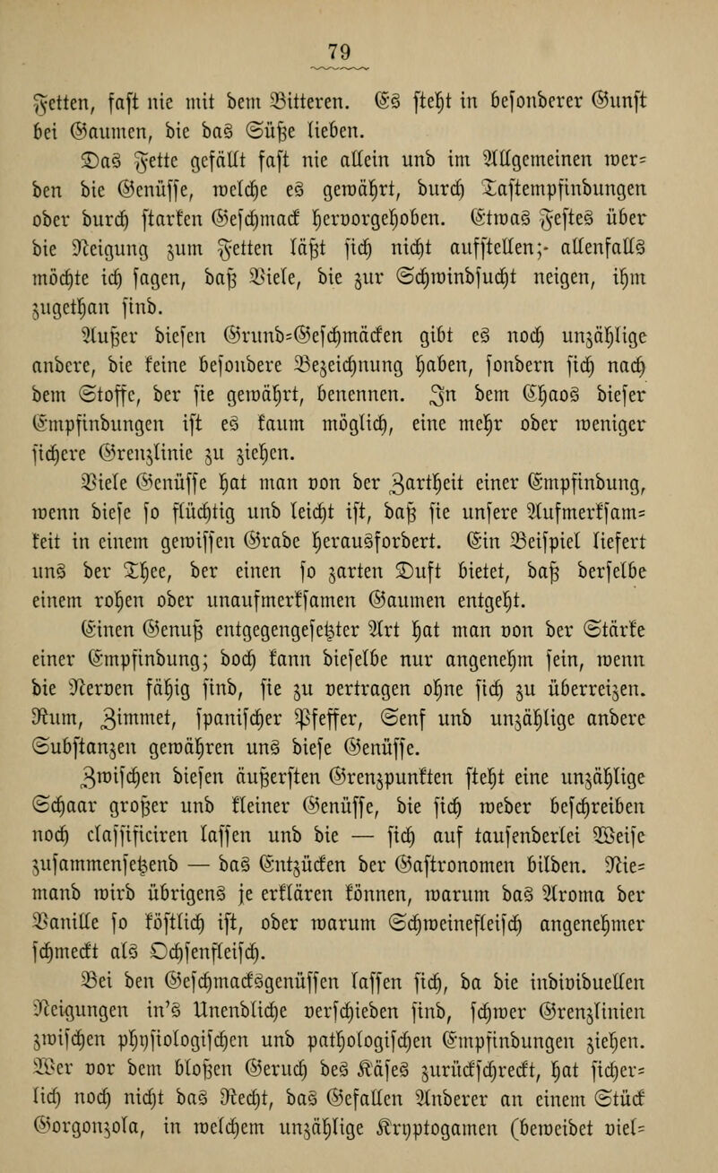 fetten, faft nie mit bem Gitteren. @ö fielet in befonberer @un[t bei ©aurncn, bie ba§ ©ü^e lieben. 2)a§ ^ette gefällt fa[t nie allein unb im 3ttlgemeinen n)er= hm bie ©cnüffe, loelc^e e§ geTOä|rt, bur(^ ^aftempfinbungen ober burct) [tarfen ®efc^ma(f !^err)orge^oben. (Straaö j^efteg über bie ^Zeigung pm fetten lä^t firf) nid)t auf [teilen;- allenfalls möcl)te icl) fagen, baJ3 i^iele, bie §ur ©cl)iüinbfucl)t neigen, i^m juget^an finb. 5lu^^er biefen @runb=®efrf)märfen gibt e§ nod) unjäl^lige anbere, bie feine bejonbere Se^eirfinung I)aben, fonbern fic^ nac^ bem Stoffe, ber fie geraäl^rt, benennen, ^n bem (51^ao§ biefer (Smpfinbungen ift e§ faum möglid), eine mel^r ober weniger fiebere ©renjlinie ju ^ie^cn. 35iele @enüffe l^at man oon ber 3cittl^eit einer ©mpfinbung, lüenn biefe fo flücl)tig unb leicht ift, ba| fie unfere 5Iufmer!fam= feit in einem geroiffen @rabe !^erau§forbert. ©in 23eifpiel liefert un§ ber ^l^ee, ber einen fo garten 2)uft bietet, ba^ berfelbe einem ro^en ober unaufmerffamen ©aumen entgel^t. (Sinen ®enu^ entgegengefet^ter 5lrt !^at man oon ber ©tärfe einer (Smpfinbung; boc^ fann biefelbe nur angenel^m fein, raenn bie iRerüen fä§ig finb, fie ju oertragen ol^ne fid) ju überreifen. D^ium, 3^^^^t, fpanifc^er Pfeffer, ©enf unb unjäl^lige anbere «Subftanjen gen)ä|ren un§ biefe ©enüffe. 3it)ifc§en biefen äu^erften ©renjpunften fte^t eine un^äl^lige (Bdiaar großer unb fleiner ©enüffe, bie fii^ raeber befc^reiben noc^ claffificiren laffen unb bie — fic^ auf taufenberlei 2öeife ^ufammenfe^enb — ha^ ©ntjücfen ber ©aftronomen bilben. 9^ie= manb loirb übrigen^ je erflären fönnen, roarum ba§ Stroma ber 2>anille fo foftlid^ ift, ober warum ©c^roeinefleifcE) angenehmer fc^mecft alö Oi^fenfleifc^. Sei ben ©efc^macfSgenüffen laffen fid), ha bie inbiöibuellen iRei^jungen in'ö Unenblid)e üerfd)ieben finb, fc^raer ©ren^Iinien jroifc^en pfjijfiologifc^en unb paf^ologifd)en (J'mpfinbungen jiel^en. iK>er Dor bem blof^en ©erud) beS Ääfeä jurüdfd)rerft, |at ficl)er= lid) nod) nid)t ba§ 9ted)t, ha§ ©efallen Stnberer an einem (Stüd ©orgon^ola, in roeldiem unjä^lige ^rijptogamen (beweibet oiel=