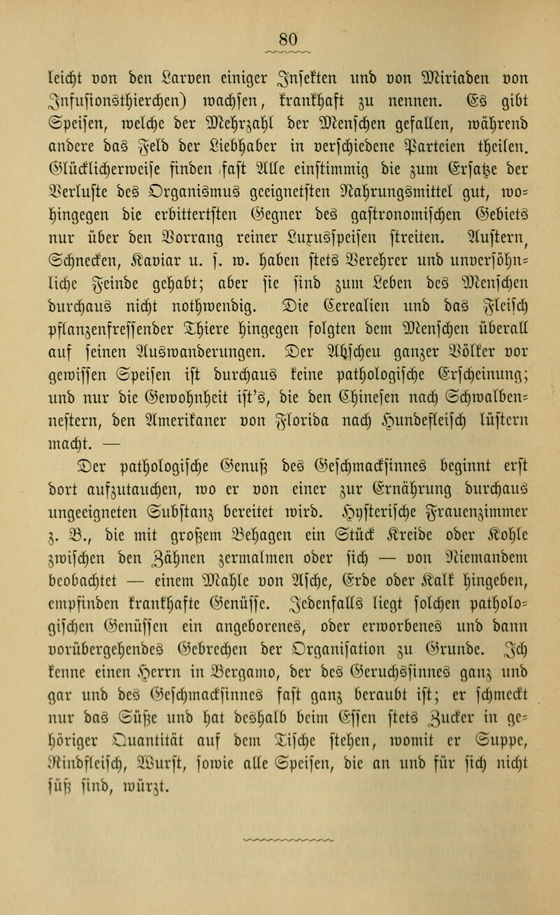 _80_ leirf)t üon ben Saroen einiger ^'nfeften iinb oon SJ^iriaben von 3ntu[ion5tl^ier(i)en) it)ad)fen, franfl^aft ju nennen. ®§ giOt ©peifen, roelc^e ber 5D^e|rjal^t ber ?0^enfcf)en gefaKen, lüäl^renb anbere ha^ %dh ber ßiebl^aber in üerfc^iebene Parteien tl^eifen. ©lürfüc^erroeife ftnben faft SlUe einftimmig bie jum ©rfat^^e ber 35erlu[te be§ Organismus gceignetften 9^al)rung§mittel gut, mo- l^ingegen bie erbittertften @egner beS gaftronomifc^en ©efiietS nur ü6er htn 3}orrang reiner Suj:u§[peii'en ftreiten. 3tu[tern^ @rf)ne(fen, ^aüiar u. ]. ra. Ijabcn [tet§ 3}erel)rer unb unDcrför}n= lic^c geinbe gc!)abt; aber fie finb jum Sebcn bcö lO^cnfd)en burrf)auS nicC)t notl^raenbig. S)ie (5ereatien unb ha^ %^d\^ pflanjenfreffenber 5;!^iere l^ingegen folgten bem 'DJienic^en überall auf feinen StuSraanberungen. SDer 2tl2fd)eu ganjer ^^ölter oor geroiffen (Speifen ift burc^auS Mne pat^ologifc^e ©rfd)einung; unb nur bie @en)o!^n|eit ift'S, bie hzn (Sl^inefen nac^ @^n)alben= neftern, ben 3tmeri!aner oon ^^loriba nad) .^unbeffeifc^ lüftcrn mad)t. — S)er patljologifdie ©enuj? beS ©efdimadfinneS beginnt erft bort auf^utaudjen, rco er von einer jur (Srnäl^rung burd)auö ungeeigneten ©ubftan^ bereitet wirb. §r)fterifd)e §rauen,^immer ^. 33., bie mit großem 23el^agen ein (Stüd ^treibe ober Äol^tc ,yüifd)en ben 3^1'^*^'^ jermalmen ober fici^ — üon iRiemanbem beobad)tet — einem D[Tlal^Ic üon 2Ifd)c, (5rbe ober Stalt Eingeben, empfinben franf^aftc ©enüffe. ,'3c^cnfatIS liegt fotc^en pat^olo= gifdien ©enüffen ein angeborenes, ober crraorbeneS unb bann üorübergefienbeö (^3cbred)en ber Organifation ju ©runbc. 3<^) !enne einen .S^errn in iücrgamo, ber beS ®erud)SfinneS gan^ unb gar unb beS 0cfd)madftnncS faft ganj beraubt ift; er fdjmedt nur baS (Süf^e unb l^at bcS^alb beim (Sffcn ftetS ^ndcv in gc= f)öriger Quantität auf bcm Xifd)c fteljen, lüomit er ©uppc, y^iinbfleifd), 51l>urft, foiüic alle ©peifen, bie an unb für fid; nid)t fü^ finb, roürjt.