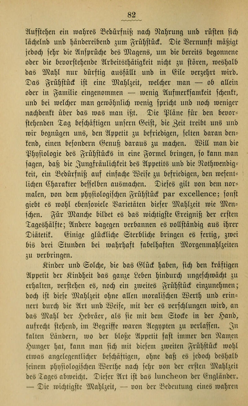 _82_ 5hiffte!^en ein raal^reS SSebürfni^ nad) 9'Ja|rung itnb ruften [ic^ läd)clnb unb pnbereibenb jum §rül^[tü(f. 3){e 3Sernunft mäf^igt jebod) \c^x bie 2(nfprüc§e be§ ?0^ogen§, um bie bereits begonnene ober bie 6et)or[te|enbe 2trbeit§t|ätigfeit ni(t)t ^u [tören, rceSl^alb ba§ ^ol)I nur bürftig augfättt unb in ®ile oerjeljrt wirb. S)a§ grül^ftüd ift eine 5iJiat)ljeit, welcher man — 06 altein ober in ^amilie eingenommen — roenig 2tufmerf[amfeit fd^entt, unb bei toelc^er man gemö^ntirf) wenig fprii^t unb noct) loenigcr nad^benft über ba§ n)a§ mau ij^t. 2)ie 5p(äne für htn beüor= ftcl^cnben Xao^ befd)(iftigen unfern ©cift, bie 3eit treibt un§ unb loir begnügen un§, ben 2tppetit §u befriebigen, feiten baran ben= !enb, einen befonbern ®enu§ barau§ ju madien. 31>itt man bie '^^i)ftoIogie be§ ^^rül^ftüdS in eine formet bringen, fo fann man fagen, ba| bie ^ungfräuli^feit be§ 2lppetit§ unb bie 9^ot|ioenbig- feit, ein 33ebürfni^ auf einfache ^Beife ju befriebigen, ben n)efent= ticf)en (Sl^arafter beffelben ausmad)en. 5Diefeg gilt üon bem nor= malen, oon bem p]^i)fioIogifd)cn ^^rül^ftüd par excellence; fonft giebt e§ n)o!^l ebenfoüiele 2>arietäten biefer ^al^Ijeit raie '3Jien= fd)en. ^ür ^andie bilbet e§ ba§ ii)i(^tigfte @reigni§ ber erften Xageöplfte; Rubere bagegen oerbannen e§ oottftänbig au§ il^rer SDiätetit. (ginige glüdlidje (Sterbliche bringen e§ fertig, §n)ei bis brei (Stunben bei raal^rl^aft fabell^aften 'üJlorgenmal^rjeiten ju üerbringen. Äinber unb ©ol(^e, bie ba§ ®IM l^aben, ftd) ben fräftigen 3Ippetit ber Ä'inb|eit baä gauj^e Seben l^inburd) ungefd)rt)äcC)t '^n erfiaftcn, üerftel^cn e§, norf) ein jroeiteS ^rül^ftüd einjune^men; bod) ift bicfe iOkljtjeit ot)ne attcn moralifd)cn SBertl; unb erin= nert burd) bie 5trt unb 2Bcifc, mit ber cö üerfd)tungen lüirb, an bas ''3Jcat)f ber .'r^cbräcr, alö fie mit bem (Stode in ber .S'^^anb,. aufrcd)t ftel)cnb, im 23cgriffc marcn 3tcgi)pten ju ocrlaffen. ^n falten Säubern, luo ber blof^c ?lppctit faft immer ben Flamen .s^ungcr ^t, fann man fi(^ mit bicfem jroeiten grü^ftüd iuol)l ctmaö angclcgcntlidjcr bcfd)äftigcn, ol)ne baj^ eS jcbod) bcöl^alb feinem pl^ijfiologifdjcn ii^cvlljc nad) fcljr uon ber crftcn üJialiljcit bcä Xageö abiüeidjt. 2)iefev ?lrt ift baö luncheon ber (Snglänber. — !Dic lüic^tigftc ^atjljeit, -- üon ber ^-l^cbcutung eincS maleren