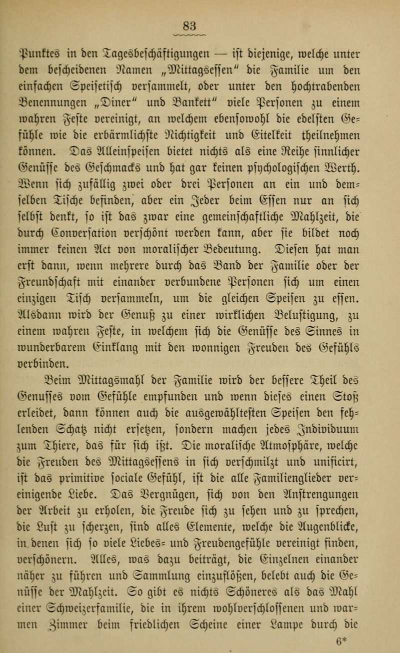 _83_ ^hmfteg in ben ^agcsbcft^äfttgungen — t[t biejenige, roelcfie unter bem 6eicf)eibenen i)ianien „^Dcittagöeffen bie ^amilte um ben einfachen 3petietijc^ üeviammelt, ober unter ben l^od)tra6enben :Benennungen „S)iner unb 33anfett üiele ^erjonen ju einem raa^ren ^e[te Dereinigt, an ircl(^em ebenforao!^! bie ebe([ten ®e= iüi)k lüie bie erbärmürf)l'te Ülict)tigfeit unb (sitelfeit t^eihte^men fönnen. 2)a5 ^tdeinfpeiien bietet ni^t§ al§ eine 9fiei|e ftnnlirf)er ©enüfje beö ©elc^mads unb ^at gar feinen pft)cf)oIogi|ct)en SBert^. iß^enn ficf) ^ufädig ^mei ober brei '^erfonen an ein unb bem= )äi>^n %i)(i)t bcfinben, aber ein ^zhzx beim (Sffen nur an fid) felbft benft, jo i[t ha^ 510ar eine gemeinic^aftUd)e ^al^Ijeit, bie burcf) ^onoerfation t)erid)i)nt loerben fann, aber fie bilbet nod) immer feinen 2Ict üon moraUjrf)er ^Bebeutung. S)ie]en !^at man erft bann, roenn mehrere burc^ ba§ 23anb ber ^amilie ober ber greunb)cf)aft mit einanber nerbunbcne '^erfonen ftd^ um einen einzigen Xii'cf) oerfammefn, um bie gleichen ©peifen ju effen. ^Ilsbann roirb ber @enu^ ju einer rairflic^en 33etuftigung, ju einem realeren ^-efte, in raelc^em |t(^ bie ©enüffe be§ ©inneä in Tüunberbarem (^'infrang mit ben roonnigen ^^-reuben be§ @efül^lö üerbinben. 23eim ^ittagöma^I ber §amilie lüirb ber bejfere ^l^eit beö ©enufjeg oom ©efü^e empfunben unb raenn biefeö einen ©top erleibet, bann fönnen auc^ bie au§geroäl^Ite[ten (Bpeijen ben fel§= lenben Schafe nicf)t erje^en, fonbern machen jebeö ^t^^iüibuum ^um x^iere, bae für fic^ i^t. S)ie moraliic^e Sttmofpl^äre, raetctje bie i^-reuben bec '^J^ittagseffens in [ic^ Derfc^miljt unb unificirt, ift bas primitiüe feciale @e[ü|(, ift bie ade j^-amilienglieber oer= einigenbe Siebe, ©ae 2}ergnügen, fid) üon ben 'Jlnftrengungen ber Strbeit ^u erholen, bie ^-reube fic^ ju feigen unb ju fprecfien, bie Suft ^u fc^erjen, finb al(e§ (Elemente, raelc^e bie ^ugenbürfe, in benen ficf) fo oiele £'iebeQ= unb §reubengefül^le Bereinigt finben, uerjctjönern. Stttes, toaG ba^u beiträgt, bie (Sinjelnen einanber nät)er ^u führen unb Sammlung einzuflößen, belebt auc^ bie (55e= nüffe ber ■D^afil^eit. 80 gibt es nid)tö Schöneres alö ba§ öJta^ einer Sc^roei^erfamilie, bie in il^rem roo^lücrfdiloffenen unb voav- men ^^^'^c^ ^^i'^ frieblic^en (5cl)eine einer Sampe burc§ bie 6*