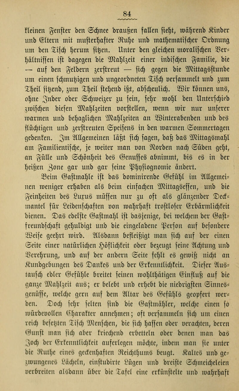 _84_ üeinen (5'cnfter ben ©d^nee brausen falten [ie!§t, tüftl^renb ^inber unb @(tern mit mu[ter|after 9tu!^e unb mattjematifi^er Orbnung um ben Zi]ä) l^erum fi^en. Unter ben gleichen moraU](^en 5>er= !^ä(tniffen t[t bagegen bie 'DJIa^^ljeit einer inbifdien ^amilie, bie — auf ben gelbem jerftreut — ficf) gegen bie 'DJlittagSftunbe um einen fiiimu^igen unb ungeorbneten X\]<i) oerfammelt unb jum X'^di jt^enb, pm 'Zf)ti\ ftel^enb i^t, abf^euUd). 3Bir !önnen un§, ül^ne ^nhn ober ©c^mei^er §u fein, fel^r roo^l ben Unterfc^ieb |!,iüif(^en biefen SJia^tjeiten norftellen, raenn inir nur unfcrer loarmen unb kl^aglict)en ^a^r^eiten an 2öintera6enben unb beö f(üd}tigen unb jerftreuten ©peifenS in ben roarmen ©ommertagen gebenfen. ^m ^tttgemeinen lä|t fic^ fagen, ha'^ ba§ ^ittagSmal)! am ^-amilientifdie, je roeiter man üon Sterben nad) ©üben gel^t, an güEe unb ©d)ön!^eit be§ ®enuffe§ abnimmt, 6i§ e§ in ber |ei§en ^o^^^ Ö^i-* ^'^^ S^^^' 1^^^ ^I)r)fiognomie änbert. ^cim ©aftmal^le ift ba§ bominirenbe ©efü^l im 2lIIgemei= neu roeniger erl^aben al§ beim einfad)cn ^ittagSeffen, unb bie '^einl^eiten be§ Suj:u§ muffen nur ju oft aU glänjenber SDc(f= mantel für Seibenfdiaften Don mal^r^^aft troftlofcr (5rbärmlirf)!cit bienen. £>a§ ebelfte @aftmal)t ift baSjenige, bei meld)em ber ®aft= freunbfc^aft gel^ulbigt unb bie eingelabenc ^serfon auf befonbere 2Beife gceljrt loirb. 9IIöbann befleißigt man fict) auf ber einen Seite einer natürlid)en §öf(id)tcit ober bejeugt feine 2td)tung unb 3}erel^rung, unb auf ber anbcrn (Seite fc|It e§ gemif^ nic^t an 5iunbgcbungen be§ !San!e§ unb ber (Sr!enntlid)!cit. ©iefer 5(uö= taufd) cb(cr ®cfül)le breitet feinen raoljltfiätigen (Sinftuf? auf bie gai^c 'DDtafi^cit auö; er bctcbt unb crl;ebt bie nicbrigften ©inneä= genüffe, iüeld)e gern auf bcm 5(ltar beö ®cfü|l§ geopfert iüer= beil. T>od) )cl;r fetten finb bie C^^aftmäl^Ier, meldte einen fo lüürbeuotlcn C^'^araftcr annel)men; oft uerfammcln fid) um einen reid) befcl5ten Xifd) ''JJfenfdjen, bie fid) Tjaffen ober ueraditen, bcren (^unft man fid) aber fried)cnb erbetteln ober bcncn man ha^ 3od) ber (Srfennt(id)fcit auferlegen mödjte, inbcm man fie unter bie yhittje cineö gcrfcnl)aftcn ^)icid)tt;um<j beugt. Ätaltcö unb ge= jroungencQ i'äc^eln, einftubirte l'ügen unb breifte (3d)meid)eleien oerbreilcn alobann über bie lafcl eine crfünftelte unb mal^rl^aft