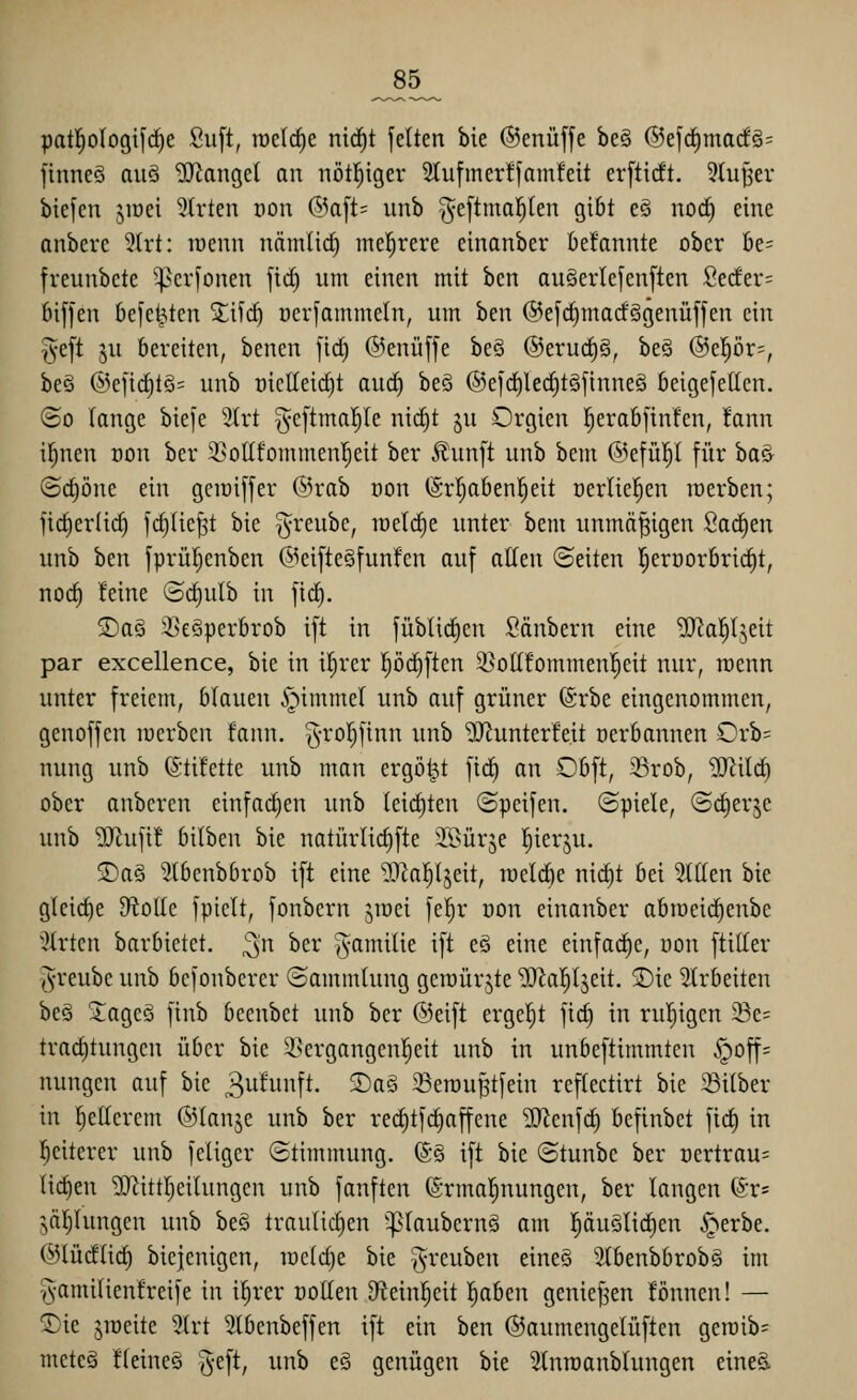 _85_ patl^ologifrfie Su[t, raeirfie nirf)t fetten bie ©enüffe beg @efd^marf§= finneS auö fanget an nötl^iger 2tufiner!fam!eit erftidt. 5tuJ3er bicfcn jiDei 5(rten oon @aft= nnb ^eftmal^len gibt eö noc^ eine anbere 5(rt: raenn nämlic^ meistere einanber befannte ober be= freunbete ^crfonen ftd) um einen mit ben an§erle[en[ten Seder= 6i[fen befe^ten Xi'iä) nerfammeln, um ben @e[ct)marfSgenüjfen ein ^eft 5U bereiten, benen [id) ©enüffe beS ®eru(^§, be§ ®epr=, beö @efi(^tö= nnb nietteicfit aurf) beö (S5eld)lect)t§finneö beigefetten. ©0 lange bieje 3Irt ^eftmal^te nic§t ju Orgien !^erab[in!en, !ann i^nen non ber 2}ottfommenl^eit ber Jlunft nnb bem @efü!^I für baö ©c^öne ein getoiffer ®rab oon (Srljaben^eit üerliel^en merben; fic^er(ic§ fct)üc^t bie ^reube, roetd^e unter bem unmäßigen fiacE)en unb ben fprüf^enben ©eifteSfunfen auf atten ©eiten l^eroorbric^t, nocf) teine (Scf)ulb in ficE). ®ag ^eöperbrob ift in füblic^en Säubern eine '>IRa!^Ijeit par excellence, bie in il^rer pc^ften 5>ott!ommeni^eit nur, raenn unter freiem, blauen .^immel unb auf grüner (Srbe eingenommen, genoffen raerben fann. g-rol^finn unb 9Jiunter!eit oerbannen Orb= nung unb ©tifette unb man ergötzt fic^ an Obft, 35rob, Wlilä) ober anbcren einfarf)en unb (eichten ©peifen. ©piele, (Scfierjc unb ^tufi! bilben bie natürlic^fte iK>ürje l^ierju, ®aS 3tbcnbbrob ift eine ^.l^al^ljeit, iüelcE)e ni(^t bei Sttten bie gleiche fftolk fpiclt, fonbcrn jioei fe^r üon einanber abroeic^enbe 3(rten barbietet, ^n ber j^amilie ift e§ eine einfache, oon ftitter (^•reubc unb bcfonberer (Sammlung geroürjte ^a^^ljeit. 5)ie Slrbeiten beä Jageö finb beenbet unb ber ©eift ergefjt fic^ in ruljigcn 23e= trarf)tungen über bie 3>ergangenl^eit unb in unbeftimmten §off= nungen auf bie 3^^^!^. S)a§ 33erou§tfein reftectirt bie 23i(ber in I)etterem ©lanje unb ber red)tf(^affene 9}ienfrf) befinbet fic^ in Weiterer unb feiiger (Stimmung. ®§ ift bie (Stunbe ber Dertrau= licf)en ^Zittl^eilungen unb fanften @rma|nungcn, ber langen ®r= jäljlungcn unb be§ traulicl)en '^laubernä am tiäuSlic^en ^-^erbe. ©lüdlid) biejenigen, mctdje bie ^reuben eine§ Stbenbbrobg im ^•amilienfreife in i^rer üotten Dfteinljeit 'i)ahm genief^en fönnen! — ®ie jroeite 3(rt Slbenbeffen ift ein ben ©aumengelüften geroib^ meteä Heines g-eft, unb e§ genügen bie ^nraanblungen eineä