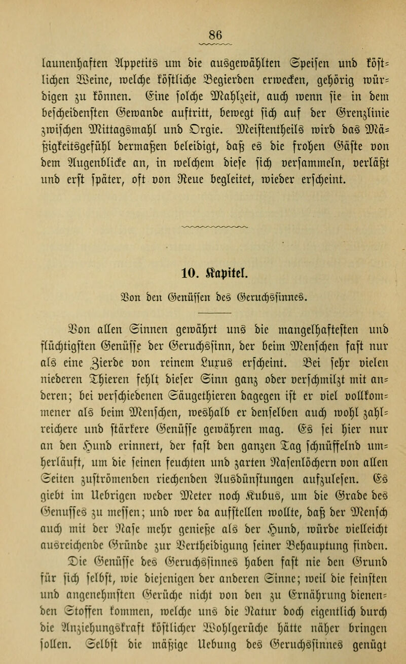 _86_ launen^ften ^Jtppctits um bie auögeroäl^lten Speifen unb fö[t= liefen 2Beme, raeli^e föftlid^e 33egierben erraerfen, gehörig tüür^: bigen ^u !öniien. (Sine fotrf)e ?iJJa!^tjeit, aud) loenn fie in bem 6eirf)eiben[ten @eraanbe auftritt, bewegt [id^ auf ber ©renjlinie jTDifc^en ^ittagsmal^l unb Orgie. 5D^ei[tent]^eiI§ rairb bo§ ^ä= Big!eit§gefü|l berma^en beleibigt, ba^ e§ bie frol^en @äfte oon bem 3(ugenblicfe an, in roelc^em biefe \i(i\ oerfammetn, oerlä^t unb er[t fpäter, oft oon dim^ begleitet, roieber erfc^eint. 10. ^apM. 2Son ben ©enüffen be§ @erud^§[inne§. 35on alten ©innen geroäl^rt un§ bie mangell^afteften unb flüc^tigften ©enüffe ber @eru(^§jinn, ber beim 9}lenfc^en faft nur a(§ eine 3^^^^^ t)on reinem Suj:u§ erfrf)eint. 33ei fel^r oielen nieberen 5;]^ieren fe^t biefer ©inn ganj ober oer[cf)mUjt mit an= beren; bei oerfctiiebcnen (Bäugetl^ieren bagegcn i[t er üiel t)ott!om= mener als beim ^D^enfdien, roee^alb er benfelben aud^ raol^l jal)l= reid)ere unb ftärfere ©enüffe gercäl^rcn mag. (Sä fei l^ier nur an ben .'ounb erinnert, ber faft ben ganzen Xa% fd)nüffelnb um= l)erläuft, um bie feinen feuchten unb garten Ü)kfenlörf)ern öon allen Seiten juftrömenben ried)enben Slusbünftungen auf^ulefen. (S§ giebt im Ucbrigen lucber ^iJieter nod) Äubus, um bie @rabe beö C^enuffeö ^u meffen; unb rcer ba aufftellen raollte, ba^ ber 'üJienfc^ aud) mit ber 9iafc mc^r gcnief^c alö ber A^unb, mürbe oietteictit au5reicl)enbe 05rünbe jur 2>ert]^eibigung feiner 33e]^auptung finbcn. T)ic C^Jenfiffc bes 05erucl)öfinnc5 l^abcn faft nie ben ®runb für ficf) felbft, mie biejcnigcn ber anberen Sinne; meil bie feinften unb angcnel)mftcn (Merüd)c nicl)t üon ben ju (Srnäl^rung bienen= ben Stoffen fommen, n)eld)c unö bie 3?atur bod) eigentlich burc^ bie ^In^ie^ungstraft föftlid)er äl^o^lgerüdjc pttc näljcr bringen Jollen. Sclbft bie mäf^igc Ucbung bes (53erud)öftnnc§ genügt