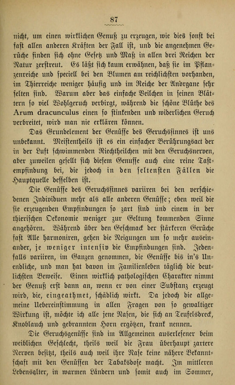 _87^ ni(f)t, um einen rair!lid)en ®cnu^ ju erzeugen, lüie bieg fonft bei faft allen anberen Gräften ber ^-att ift, unb bie angenehmen ®e= TÜrf)e finben ficf) ol^ne ®efe^ unb SSHa^ in allen brei 9^eic^en ber D^latur jerftreut. (gs Iä§t \iä) taum erroäl^nen, ha^ fie im ^f(an= jenreic^e unb fpeciett bei ben 39(umen am reicfiUdiften oorl^anben, im 5tl^ierrei(^e raeniger pufig unb im didä)t ber ^Inbrgane fe'^r feiten finb. SBarum aber ha§ einfacE)e 35eilc^en in feinen 33tät= tern fo oiel 255oI)(geru(^ üerbirgt, lüä^renb bie fcfiöne ^lütl^e bcö Arum dracunculus einen fo ftinfenben unb raiberlid^en @eru(^ rerbreitet, rairb man nie erflären fönnen. 5Da§ ©runbelement ber ©enüffe be§ ©erud^Sfinneö ift uuö imbefannt. 2)^eiftentl^eil§ ift eö ein einfacher 23erül;rung§act ber in ber Suft fi^mimmenben D^tiec^tl^eildien mit hm ©eruc^Snerüen, aber juroeilen gefeilt fic^ biefem ©enuffe auc^ eine reine ^aft= «mpfinbung bei, bie jebod^ in ben feltenften gälten bie ^^-^auptqueHe beffelben ift. 2)ie ©enüffe be§ @erud)§finne§ üariiren bei hcn öerfc^ie= benen ^''^^^^ibuen me!^r al§ alte anberen ©enüffe; thtn weil bie fie erjeugenben (gmpfinbungcn fo jart finb unb einem in ber t^ierif<^en Oefonomie weniger jur ©eltung lommeuben ®inne angcpren. 3^ÖäI)renb über htn @efcbma(f ber ftärteren @erücl)e faft 3ltle l^armoniren, gelten bie Steigungen um fo mel^r au§ein= anber, je raeniger inteufiü bie ©mpfinbungen finb. 3fben= fatlä üariiren, im ©anjen genommen, bie ©enüffe bi§ in'§ Un= enblidie, unb man l^at baoon im '^-amilicnleben täglic^ bie beut= Iic§ften SSeraeife. ©inen lüirflid^ pat!^oIogif(^en (S^aratter nimmt ber ©enu^ erft bann an, wenn er üon einer ©ubftan^ erzeugt lüirb, bie, cingeat^met, fd^äblid^ loirft. S)a jeborf) bie attge= ■meine llebereinftimmung in atten fragen oon fo geioaltiger ä'ßirfung ift, mbd)tt td) aKe jene 9^afen, bie fic^ an ^eufelöbrecf, Änoblaud) unb gebranntem ^orn ergoßen, fran! nennen. S)ie ®erud)§genüffe finb im 3tIIgemcinen auöerlefener beim roeiblid)en ®efd}ted)t, tl)eil§ weil bie ^^rau über!^aupt gartere S^roen beflißt, tljeilä aud) weil i^re 9^afe feine nöl^ere 23efannt= fdiaft mit ben ©enüffen ber XabafSbofe madjt. ^m mittleren SebenöQlter, in roarmen Säubern unb fomit auc| im (Sommer,