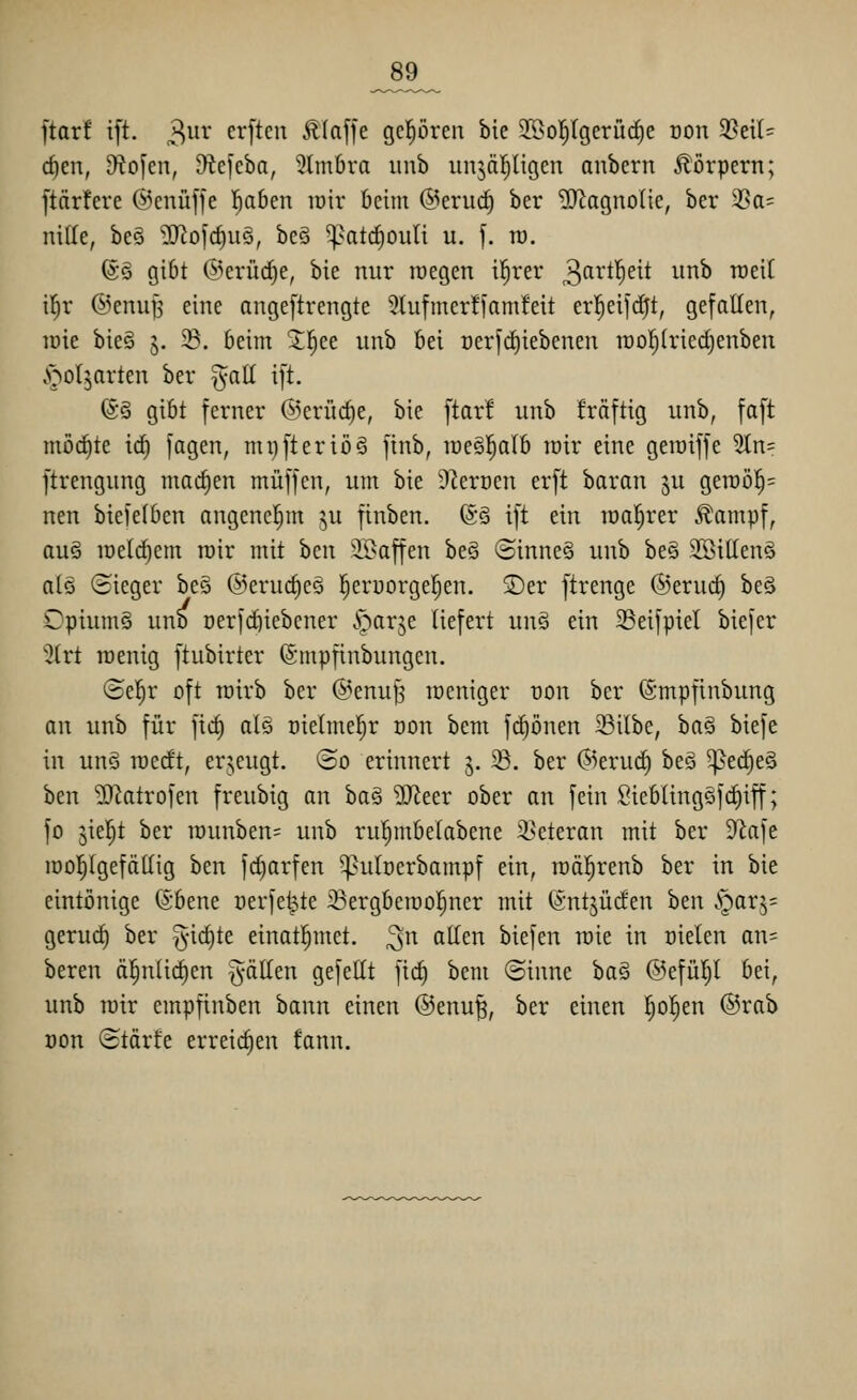 _89_ ftarf ift. 3^'^ erftcu Älaffe gcprcn bie SSol^lgerüc^e oon 35eil= c^en, Otoj'en, 9tc)cba, 3lm6ra unb unjäl^ligcn anbern Körpern; [tariere ©enüffe l^aben lüir Mm @eruc^ ber ?[RagnoIie, ber 3Sa= nille, be§ ^II^ofd)u§, beS ^^atrfjouti u. f. ra. (Sä gibt ©erüc^e, bie nur roegen i^rer 3^^^^'^^^* unb roeit il^r ©enuß eine angeftrengte 9hifmcr!ianifeit er^eifc^t, gefallen, löie bie§ 5. 58. beim Jl^ce unb bei Derfrf)iebenen rao^triedjenben .N^oljarten ber ^aü ift. (S§ gibt ferner ©erüc^e, bie ftar! unb Mftig unb, faft möchte id) fagen, mi)fteriö6 finb, lüeSl^alb loir eine getniffe 5tn= ftrengung madien muffen, um bie ÜZerüen erft baran ^u gen)ö§= nen biefetben angenel^m ^u finben. 6§ ift ein loal^rer ^ampf, auä n)eld)em roir mit hau iOaffen be§ ©inne§ unb be§ 2Sittenö atö (iieger be§ @erud)eg l^eruorgefjen. ©er ftrenge ®erud) beS Opiums uno oerfd)iebcner .'parje liefert un§ ein 93eifpiel biefer 3(rt roenig ftubirter (Smpfinbungen. ©el^r oft rairb ber ©enufj locniger ron ber (Smpfinbung an unb für fid) alö t)ie(mel;r oon bem fdjönen 23ilbe, baö biefe in unö raedt, erjeugt. ®o erinnert 3. ^. ber (S5erud§ beö ^ec^e§ ben 'iD^trofen freubig an ha§ Wttx ober an fein Sieblingöfd)iff; fo jieljt ber raunben=^ unb ru^mbetabene Veteran mit ber 9^afe iüo|Igefättig ben fd)arfen ^utcerbampf ein, raäl^renb ber in bie eintönige ©bene oerfe^te 33ergbeiüo|ner mit (Sntjüden htn i^arj= gerud) ber 5id)te einatl^met. ^n ^^<^ biefen raie in üielen an= beren ä^nlic^en ^-älten gefeilt fid) bem ©inne ha§ @efül}l bei, unb mir empfinben bann einen @enu^, ber einen ^ol^en ®rab üon ©tärte erreichen fann.