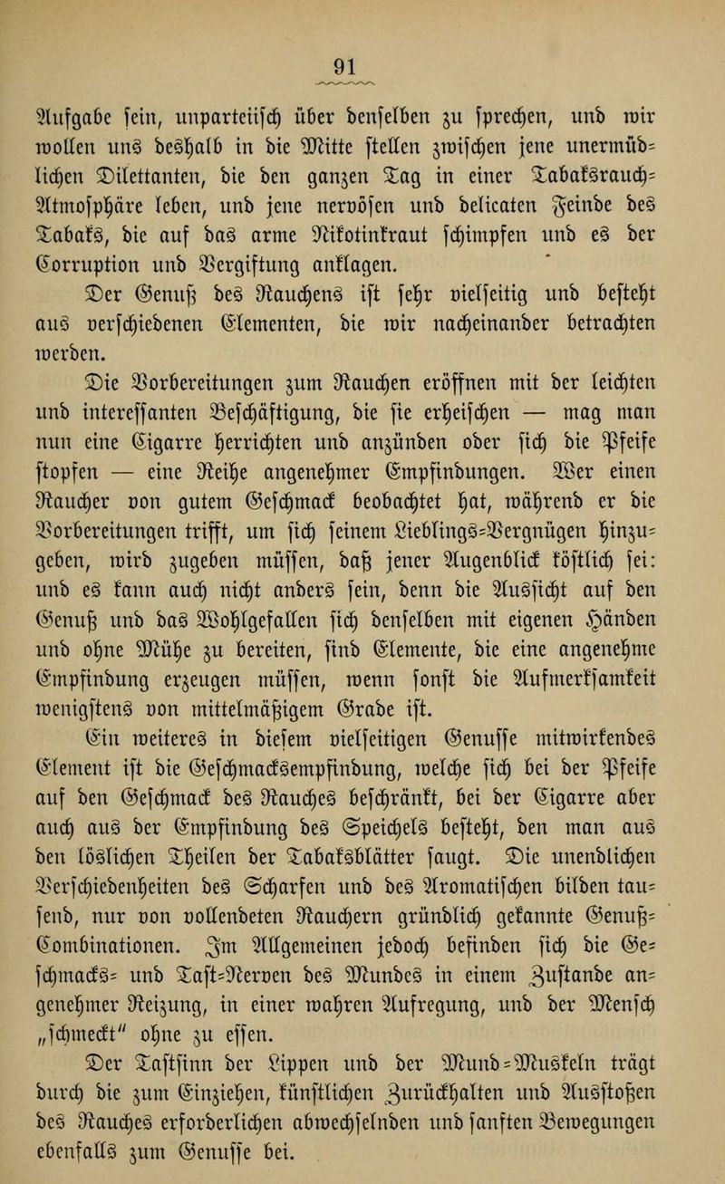 ^1 5lufga6e fein, unparteiij'c^ über benfelben jii fprec^en, unb rotr iDolIeu unö ht^aih in bie Witk [teilen jraifrfien jene iinermiib= liefen Dilettanten, bie ben ganjen ^ag in einer ^a^aUvanä)- Sltmofppre leben, unb jene neroöfen unb belicaten ^einbe be§ Xabafö, bie auf boS arme 9Zifotinfraut fcl)impfen unb e§ ber Korruption unb 9}ergiftung anHagen, ®er (Senuf? be§ 9^au(^en^ ift fe|r oielfeitig unb beftel^t au§ üerf(^iebenen Elementen, bie roir nad^einanber betrad)ten locrben. ®ie ^Vorbereitungen jum D^^auc^en eröffnen mit ber lei(f)ten unb intereffanten Sefc^äftigung, bie fie erl^eifc^en — mag man nun eine (Sigarre l^errid^ten unb anjünben ober fid^ bie pfeife ftopfen — eine D^ieil^e angenel^mer ©mpfinbungen. SBer einen 9^aud)er oon gutem ©efc^marf beobad)tet !^at, raöl^renb er bie ^Vorbereitungen trifft, um fid) feinem Sieblingö=35ergnügen l^inju^ geben, roirb zugeben muffen, ha^ jener Stugenblicf töftlicb fei: unb eö fann auc^ nic^t anberö fein, benn bie 5tugficC)t auf ben (5^enu^ unb ba§ SBo|lgefallen fic^ benfelben mit eigenen §änben unb o!^ne ^ül^e ^u bereiten, ftnb (Elemente, bie eine angenel^me (Smpfinbung erzeugen muffen, roenn fonft bie 3lufmer!fam!eit rcenigftenö üon mittelmäßigem @rabe ift. (^in raeitereä in biefem oielfcitigen ©enuffe mitmirfenbeä Clement ift bie ®efd)ma(fäempfinbung, löeldie fid^ bei ber pfeife auf ben ©efc^marf beä D^iauctieä befc^rän!t, bei ber (Sigarre aber auc^ au§ ber ©mpfinbung be§ (5peid)el§ beftel^t, ben man aus hm löälic^en 3;;|eiten ber ^abafäblätter fangt. ^Die unenblid^en 3}erfcl)ieben|eiten be§ (Scharfen unb be§ Stromatifc^en bilben tau= fenb, nur oon üoHenbeten D^iaucfiern grünblid) gefannte ®enuß= Kombinationen. 2^\ 5ltlgemeinen jebod) befinben fid) bie @e= fc^madö= unb ^aft=9krDen beö ?[Runbeö in einem ^^iftanbe an= genehmer D^eijung, in einer realeren Slufregung, unb ber TUJenfd) „fdimedt o|ne ju effen. 5)er 2;aftfinn ber Sippen unb ber '>3Jlunb = '']JJuQfeln trägt burd) bie jum ©injieljen, fünftUc^en 3^inid]§alten unb 3tu§ftoßen bes 9^auc^e§ erforberlic^en abn)ed)felnben unb fanften 23eioegungen ebenfaltö jum ©cnuffe bei.