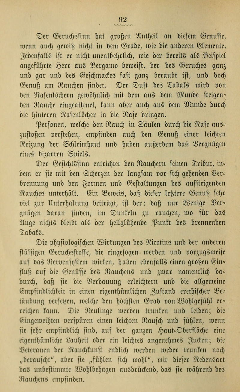 Ji2_ 2)er ©erurfiöfinn l^at großen 9(ntl)ci( an bicjem ©enuffe, roenn aud) geiüip nic^t in bem ©rabe, loie bie anbeten (SIemente. ^ebenfalls i|t er nicf)t unentbel^rlid^, loie ber bereits al§ 33eifpiel angefüfjrte i^err au§ 23erganio beroeift, ber be§ ®erud)e§ ganj unb gar unb be§ ®e[d)marfe§ faft gan§ beraubt ift, unb bod) ®enu^ am ^kuc^en finbet. 2)er S)nft be§ Xaba!§ wirb non ben 3^afcn(ü(^crn geroöl^nlic^ mit bem aii§ bem ^unbe fteigen= ben 9?aud)e cingeatl;met, !ann aber aud) auä bem ?(Runbe buri^ bie l^interen 9ZafenIöd)er in bie D^afe bringen. ^er[oncn, raelc^e hm dtaud) in (Säulen burd) bie 9^a|c auS= ^uftoj^en t)crftcf}en, empfinben auc^ ben ®enu^ einer Ieid)ten D^ei^ung ber <Sd)Ieim^aut unb l^aben au^erbem ba§ SSergnügen cine§ bizarren <SpieI§. S^er @end)t5iinn entrid)tct ben 9^aud)ern feinen S^^ribut, in= bem er fie mit ben (i(^crjcn ber tang[am cor fid) gel^cnben 3>er= brennung unb ben formen unb @e[taltungcn be§ auffteigenben diaud)t§ untcrptt. (5in 33ciüei§, bajl bicfcr le^tere ©enuj? fel^r Diet ^ur Unterfjaltung beiträgt, ift ber: bafs nur 3.ßenige 2]er= gnügen barau finbcn, im 2)unfcln ju raudien, wo für baS 3(uge nidjtä bleibt als ber IjeKglül^enbe '^^untt bes brennenben XabafS. S)ie pl^pfiologifc^en 2ßirfungen be§ D^iicotinS unb ber nnbcren flüffigen (^erudjsftoffc, bie eingefogcn loerben unb üorjugSroeife auf baö 9leröcnft)ftem lüirfcn, l^abcn ebenfalls einen grofjcn (5in= f(uf5 auf bie C^Jenüffe beö 3laud)cnö unb jiuar namentlii^ iia' huxd), baf^ fie bie ^-b'erbauung erleid)tcrn unb bie allgemeine (Smpfinblid)fcit in einen cigcntbümlidicn ^iif^fi^ crctt)ifd)cr !öe= täubung ucrfct^en, n)e(d)c ben pdjften Örab üon ii>oI;IgcfüIj( er= reidien fann. 5Die 9ieu(inge raerben trunfen unb leiben; bie ©ingeiüeitjten ücrfpürcn einen leid)ten Dkufd) unb füt)Icn, toenn fie fc^r empfinblid) finb, auf ber ganjcn .^aut=Cberf(äd)e eine cigentt)üm(id)c Vaut}eit ober ein (eidjtcö angenel;meö I^^'^f'^i ^^'^ ißeteranen ber JTiaud)funft cnblid) lucrben raeber trunfen nod) „beraufd)t, aber fie „füllten fid) luof)!, mit bicfcr JTicbcnöart baä unbeftimmte ^i'ot)(bcI)agen auobrüdenb, baö fie lüäl^rcnb beö Sfiauc^cns cmpfinben.