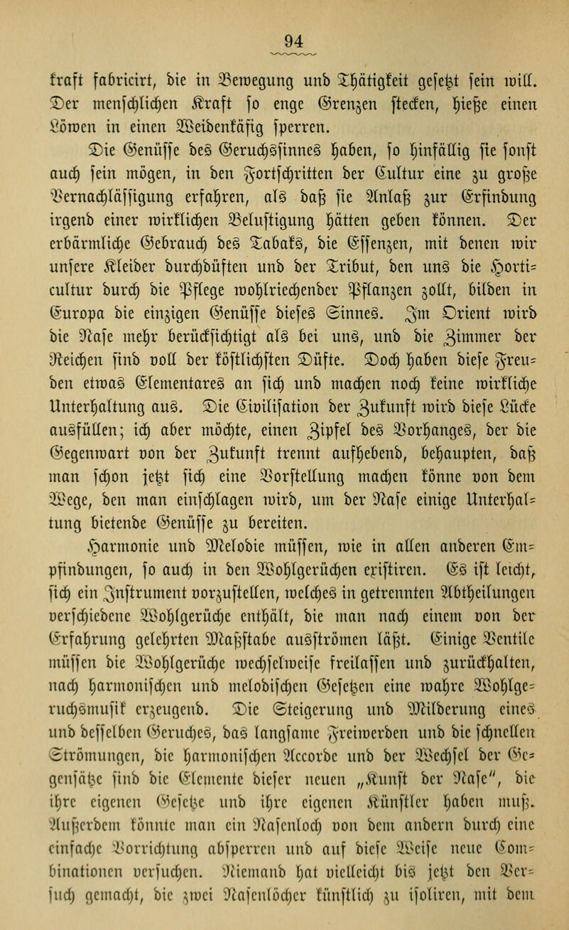 _94_ traft fabrtcirt, bie in ^eraegung unb !J|ätigfeit gefegt fein loiff. T)tv mcnfrf)lirf)en Äraft fo enge ©renken ftecfen, l^ie^e einen Söroen in einen 2©eibenfäfig fperren. SDie ©enüffe be§ ®erucf)gfinne§ l^aben, fo Ijinfällig fie fonft aud) fein mögen, in ben §ort|(i)ritten ber Kultur eine ju gro^e ■Cernad^löffigung erfa!^ren, al§ ba^ fie 2tnla§ §ur (Srfinbung irgenb einer roirHic^en 23eiuftigung J^ätten geben tonnen. 2)er erbärmliche ©ebraurf) be§ ^aba!§, bie (Sffengen, mit bencn irir unfere Äleiber burc^büften unb ber Xribut, ben un§ bie §orti= cultur burrf) bie ^^flege raot)Iriecf)enber ^'ftanjen joUt, biihtn in ©uropa bie einzigen ©enüffe biefeä ©inne§. ^m Orient loirb bie D^afe me^r berü(ffid)tigt al§ bei unä, unb bie ^^i^^^^i' ^^r J)leirf)en finb üoE ber töftlict)ften S)üfte. 2)oc^ l^aben biefe ^reu= ben etn)a§ förementareS an firf) unb machen nocf) feine n)irf(id)e Unterhaltung au§. SDie ©iüilifation ber 3utunft rairb biefe Sücte auffüllen; ic^ aber möcf)te, einen ^^i'p^d be§ ißor^^ongeg, ber bie ©egenroart non ber 3i-itunft trennt aufl^ebenb, bcl;aupten, bafj man fc^on fe^t fid^ eine SSorfteltung ma(^en tonne üon bem 3Bege, ben man einfd)lagen wirb, um ber ?lafe einige Untcrl^al= tung bietenbe ©enüffe ju bereiten. Harmonie unb ^DZelobie muffen, wie in allen anberen (^m- pfinbungen, fo aud) in ben 2[öol)lgcrücl)en eyiftiren. @§ ift leid)t^ fid) ein ^^ift^ument nor.^uftcUen, loclc^cö in getrennten 3lbt^eilungen öerfdjiebene Söo^lgerüdie entljält, bie man nad) einem üon ber (Srfal^rung gelclirten DJtaf^ftabc au§ftrömen läfst. (Sinige 35cntile muffen bie 21>o|(gerüd)c loedjfelmeife freilaffen unb jurüd'l^alten, nad) ^armonifd)cu unb mc(obifd)cn ©cfcljcn eine roalirc 2Bol)lge' rud)omufif cr^^eugcnb. 2)ie ©tcigcrung unb 'DJlilberung eine'i unb beffelben ©erud)cö, bas langfame ^reiiüerben unb bie fi^netlen (Strömungen, bie ljarmonifd)cn ^Iccorbc unb ber Sl^cdifcl ber ©c* genfät^c finb bie (Elemente bicfcr neuen „Munft ber 9Jafe, bie il^re eigenen ©cfcl3c unb il)re eigenen .HünfKcr l)abeu muf)\ 3lu^crbcm tonnte man ein ^^afcnlod) oon bem anbcrn burd) eine cinfad)e i^orrid)tung abfpcrrcn unb auf biefe il^cife neue (5om= binationen ücvfud)cn. :)iicmnub l)at i)icllcid)t biö jctU ben 3>cr= fud) gemad)t, bie ^^mei 9fiafcn(öd)er tünftlid) ju ifolircu, mit bciii