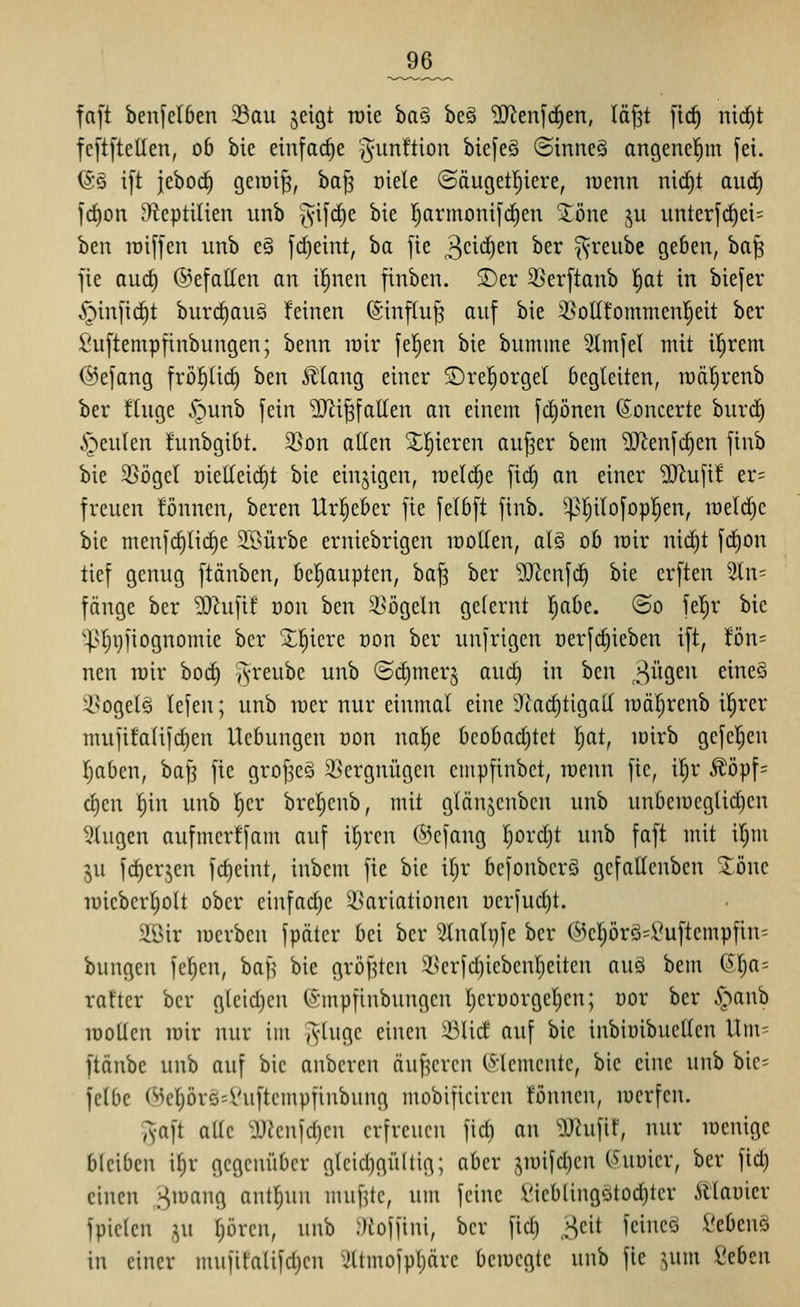 _96_ faft benfelben Sau jeigt raie ia^ be§ 3Jien[rf)en, lä^t [td^ nicf)t fe[t[tetlen, ob bic einfache ^^^^if^ion biefeö ©inneS angenehm fei. (S§ i[t jebod) gciDi^, ha^ üiele ©öugetljiere, wenn nid)t aiidf) fc^on iHeptilten unb ^^ifcE)e bie r)armoni]c|en 2^öne ^u unterfrf)ei= ben lüiffen unb e§ fd)eint, ba fie 3ct<i)en ber ^reube geben, ha^ jic aud) ©efatten an il^nen finbcn. 2)er 35er[tanb l^at in biefer .^infic^t burrf)au§ feinen (Sinfiup auf bie ^oIIfommenI;eit ber Suftempfinbungen; benn irir fe|en bie bumine Slmfel mit iljrem Oefang frö^ticf) ben J^Iang einer ®re!^orgel begleiten, wäl^renb ber ftuge ^^unb fein SJii^fallen an einem fd)önen (Sonccrte burd) i^eulen funbgibt. 2!>on allen Xl^ieren au^er bem 'üJienfi^en finb bie 5ßögel üietteid)t bie einzigen, raeld^e fid) an einer 3J^ufi! er= freuen lönnen, beren Urheber fie felbft finb. ^l^ilofopl^en, wM)c bic meufd)(id)e 2.'öürbe erniebrigen lüolten, als ob lüir nic^t fd)on tief genug ftänben, behaupten, ba^ ber ''IRcnfc^ bie erften 2ln= fange ber 'DOhifif oon ben S^ögeln gelernt l^abe. ©o fet^r bie '|>r;i}liognomie ber X^iere üon ber unfrigcn üerfc^ieben ift, fön= neu n)ir boc^ ^^-reube unb ©djmerj aud) in ben ^iiQ^n eineä i^ogelä lefeu; unb mer nur einmal eine 9^ad)tigall lüäl^renb il^rer mufifalifd^en Hebungen üon nal^e bcobad)tct l)at, lüirb gefeljcn Ijabcn, bap fie grof^eö iscrgnügcn cmpfinbct, loenn fic, il)r Äöpf= <!i)m f)u\ unb I)er brel^cnb, mit glänjcnbcn unb unbeiueglidien klugen aufmcrffam auf il)rcn (\kfaug l)ord)t unb faft mit il^m ju fd)erjen fd)eint, iubem fie bie iljr bcfonbcrä gcfaUcnben 2öne iüicbert)olt ober cinfad)e ^Variationen öerfudjt. äßir raerbcn fpäter bei ber 3lnalt)fe ber @eprg=:^uftempfin= bungen fcl)cn, baf^ bie gröf^tcn i>crfd)icbcnl)eiten auä bem 6l)a= rafter ber gleid)cn fömpfinbungcn Ijcruorgeljen; oor ber ^^anb raoüen mir nur im Tvlugc einen 33li(f auf bie inbioibueUen llm= ftänbe unb auf bie anbcren äußeren (^-Jcmente, bie eine unb bic= fclbe (^)cl;öre=Vuftcmpfinbung mobificiren !önnen, lucrfcn. ^yaft aüe ^JJknfdjcn erfreuen fid) an 9J^ufit', nur meuige bleiben i^r gegenüber gleid)gültig; aber j^mifd^en ihmcv, ber fid) einen Hmang antljun muffte, um feine i'ieblingötod)tcr Älanier fpiclen ,^u l)örcn, unb .^toffini, ber fid) ,Hcit feiucö l'ebcnö in einer mufitalifd)en ^Itmofpljärc bemegte unb fie ^um 'icbtn